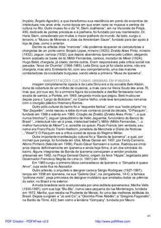 Império, Ângelo Agostini), e que transformou sua residência em ponto de encontros de
          intelectuais nos anos vinte, numa época em que eram raros os museus e centros de
          cultura no Rio. Outro museu foi o da “H. Stern Joalheiros”, em na Visconde de Pirajá,
          490, dedicado às pedras preciosas e à joalheria, foi fundado por seu mantenedor, Dr.
          Hans Stern, considerado por muitos o maior joalheiro do mundo. Ao lado, surgiu o
          terceiro, o “Museu de Minerais e Jóias da Amsterdam Sauer”, fundado para dar apoio à
          loja de jóias, como o anterior.
                 Dentre os artistas ditos “menores”, não podemos esquecer os caricaturistas e
          chargistas de um porte como: Borjalo Lopes, mineiro (1925); Ziraldo Alves Pinto, mineiro
          (1932); Jaguar, carioca (1932); que depois abandonou Ipanema pelo Leblon, alegando
          terem acabado os bares de lá; Millôr Fernandes, carioca, morador do Méier (1924);
          Hugo Bidet, chargista, já citado; dentre outros. Eram responsáveis pela crítica social nos
          pesados “Anos de Chumbo” (1964-1985). Leila Diniz, que já foi citada acima, não era
          chargista, mas atriz. Entretanto foi, com seu comportamento, uma das maiores
          contestadoras da sociedade burguesa, sendo eleita a primeira “Musa de Ipanema”.

                           MANIFESTAÇÕES CULTURAIS URBANAS EM IPANEMA
                  imagem completamente oposta à de Leila Diniz era a da socialite Beki Klabin,
          dona da cobertura de um milhão de cruzeiros, a mais cara na Vieira Souto dos anos 70,
          mas que, por sua vez, foi a primeira figura da sociedade a desfilar fantasiada numa
          escola de samba, a Portela, em 1969, lançando moda que pegou. Beki mudou-se
          depois para o “Largo do Boticário”, no Cosme Velho, onde teve tempestuoso romance
          com o cirurgião plástico Hosmany Ramos.
                  Outro pólo cultural do bairro foi a “esquerda festiva”, com sua “sede própria” no
          “Bar Zeppelim”, onde nasceu a idéia do mais corrosivo jornal da década, “O Pasquim”,
          fundado em 1968 e extinto em 1980. Criação de Ziraldo (Ziraldo Alves Pinto, “...o que
          nunca brochou!”); Jaguar (pseudônimo de Hélio Jaguaribe, funcionário do Banco do
          Brasil “...intelectual não vai à praia, intelectual bebe!”); Millôr (Millôr Fernandes, “...o
          melhor humorista do Méier!”); e, acredite se quiser, Paulo Francis (em verdade, seu
          nome era Franz Paulo Tranin Heilborn, jornalista da Manchete e Diário de Notícias
          ...“Waal!”)! O Pasquim era a crítica social da época do Regime Militar.
                  Outra importante manifestação cultural foi a “Banda de Ipanema”, a qual, por
          incrível que pareça, foi fundada em Ubá, Minas Gerais em 1957, por Ferdy Carneiro,
          Albino Pinheiro (falecido em 1999), Paulo César Sarraceni e outros. Radicou-se cinco
          anos depois definitivamente em Ipanema e ainda hoje firme, é um dos símbolos do
          bairro. Alguns integrantes da Banda de Ipanema começaram a vender produtos
          artesanais em 1962, na Praça General Osório, origem da feira “Hippie”, legalizada pelo
          Governador Francisco Negrão de Lima (n. 1901) em 1969.
                  Em 1985 surgiu o primeiro bloco carnavalesco de Ipanema, o “Simpatia é quase
          Amor”, cuja sede fica no Arpoador.
                  Outro artesão, o arquiteto e designer carioca Sérgio Rodrigues (1927-1997);
          lançou em 1958 em Ipanema, na sua “Galeria Oca”, na Jangadeiros, 14-C; a famosa
          “poltrona mole”, peça primorosa de designer mobiliário que arrebatou todos os prêmios
          do setor, no Brasil e no exterior.
                  A moda brasileira será revolucionada por uma estilista ipanemense, Marília Valls
          (1930-1997), com sua loja “Blu-Blu”, numa casa pequena da rua Montenegro, fundada
          em 1972. Marília, que residia na Prudente de Morais, foi uma das melhores estilistas do
          Brasil. Depois surgiram a “Jo and Co”; a “Glorinha Pires Rebêlo”; a “Gregório Faganello”,
          na Barão da Tôrre, 422; bem como a lendária “Company”, fundada por Mauro



                                                                                                   41

PDF Creator - PDF4Free v2.0                                   http://www.pdf4free.com
 