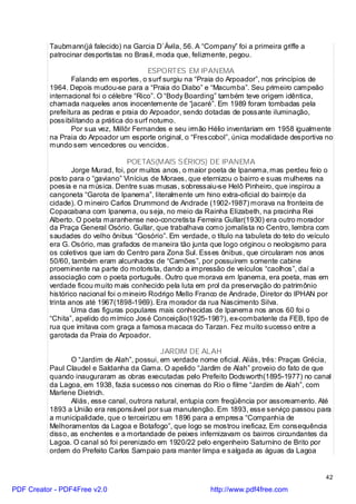 Taubmann(já falecido) na Garcia D`Ávila, 56. A “Company” foi a primeira griffe a
          patrocinar desportistas no Brasil, moda que, felizmente, pegou.

                                          ESPORTES EM IPANEMA
                 Falando em esportes, o surf surgiu na “Praia do Arpoador”, nos princípios de
          1964. Depois mudou-se para a “Praia do Diabo” e “Macumba”. Seu primeiro campeão
          internacional foi o célebre “Rico”. O “Body Boarding” também teve origem idêntica,
          chamada naqueles anos inocentemente de “jacaré”. Em 1989 foram tombadas pela
          prefeitura as pedras e praia do Arpoador, sendo dotadas de possante iluminação,
          possibilitando a prática do surf noturno.
                 Por sua vez, Millôr Fernandes e seu irmão Hélio inventariam em 1958 igualmente
          na Praia do Arpoador um esporte original, o “Frescobol”, única modalidade desportiva no
          mundo sem vencedores ou vencidos.

                                    POETAS(MAIS SÉRIOS) DE IPANEMA
                  Jorge Murad, foi, por muitos anos, o maior poeta de Ipanema, mas perdeu feio o
          posto para o “gaviano” Vinícius de Moraes, que eternizou o bairro e suas mulheres na
          poesia e na música. Dentre suas musas, sobressaiu-se Helô Pinheiro, que inspirou a
          cançoneta “Garota de Ipanema”, literalmente um hino extra-oficial do bairro(e da
          cidade). O mineiro Carlos Drummond de Andrade (1902-1987) morava na fronteira de
          Copacabana com Ipanema, ou seja, no meio da Rainha Elizabeth, na pracinha Rei
          Alberto. O poeta maranhense neo-concretista Ferreira Gullar(1930) era outro morador
          da Praça General Osório. Gullar, que trabalhava como jornalista no Centro, lembra com
          saudades do velho ônibus “Gosório”. Em verdade, o título na tabuleta do teto do veículo
          era G. Osório, mas grafados de maneira tão junta que logo originou o neologismo para
          os coletivos que iam do Centro para Zona Sul. Esses ônibus, que circularam nos anos
          50/60, também eram alcunhados de “Camões”, por possuírem somente cabine
          proeminente na parte do motorista, dando a impressão de veículos “caolhos”, daí a
          associação com o poeta português. Outro que morava em Ipanema, era poeta, mas em
          verdade ficou muito mais conhecido pela luta em prol da preservação do patrimônio
          histórico nacional foi o mineiro Rodrigo Mello Franco de Andrade, Diretor do IPHAN por
          trinta anos até 1967(1898-1969). Era morador da rua Nascimento Silva.
                  Uma das figuras populares mais conhecidas de Ipanema nos anos 60 foi o
          “Chita”, apelido do mímico José Conceição(1925-198?), ex-combatente da FEB, tipo de
          rua que imitava com graça a famosa macaca do Tarzan. Fez muito sucesso entre a
          garotada da Praia do Arpoador.

                                              JARDIM DE ALAH
                 O “Jardim de Alah”, possui, em verdade nome oficial. Aliás, três: Praças Grécia,
          Paul Claudel e Saldanha da Gama. O apelido “Jardim de Alah” proveio do fato de que
          quando inauguraram as obras executadas pelo Prefeito Dodsworth(1895-1977) no canal
          da Lagoa, em 1938, fazia sucesso nos cinemas do Rio o filme “Jardim de Alah”, com
          Marlene Dietrich.
                 Aliás, esse canal, outrora natural, entupia com freqüência por assoreamento. Até
          1893 a União era responsável por sua manutenção. Em 1893, esse serviço passou para
          a municipalidade, que o terceirizou em 1896 para a empresa “Companhia de
          Melhoramentos da Lagoa e Botafogo”, que logo se mostrou ineficaz. Em consequência
          disso, as enchentes e a mortandade de peixes infernizavam os bairros circundantes da
          Lagoa. O canal só foi perenizado em 1920/22 pelo engenheiro Saturnino de Brito por
          ordem do Prefeito Carlos Sampaio para manter limpa e salgada as águas da Lagoa


                                                                                               42

PDF Creator - PDF4Free v2.0                                 http://www.pdf4free.com
 
