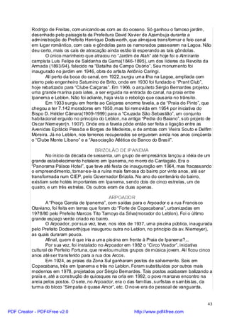 Rodrigo de Freitas, comunicando-as com as do oceano. Só ganhou o famoso jardim,
          desenhado pelo paisagista da Prefeitura David Xa vier de Azambuja durante a
          administração do Prefeito Henrique Dodsworth, que almejava transformar o feio canal
          em lugar romântico, com cais e gôndolas para os namorados passearem na Lagoa. Não
          deu certo, mais os cais de atracação ainda estão lá esperando as tais gôndolas.
                 O único marinheiro que atracou no “Jardim de Alah” até hoje foi o Almirante
          campista Luís Felipe de Saldanha da Gama(1846-1895), um dos líderes da Revolta da
          Armada (1893/94), falecido na “Batalha de Campo Osório”. Seu monumento foi
          inaugurado no jardim em 1946, obra do artista Antônio Caringi.
                 Alí perto da boca do canal, em 1922, surgiu uma ilha na Lagoa, ampliada com
          aterro pelo engenheiro Saturnino de Brito, onde em 1930 foi fundado o “Prant Club”,
          hoje rebatizado para “Clube Caiçaras”. Em 1966, o arquiteto Sérgio Bernardes projetou
          uma grande marina para iates, a ser erguida na entrada do canal, na praia entre
          Ipanema e Leblon. Não foi adiante, haja vista o reboliço que causaria no trânsito.
                 Em 1933 surgiu em frente ao Caiçaras enorme favela, a da “Praia do Pinto”, que
          chegou a ter 7.142 moradores em 1950, mas foi removida em 1954 por iniciativa do
          Bispo D. Hélder Câmara(1909-1999) para a “Cruzada São Sebastião”, um conjunto
          habitacional erguido no princípio do Leblon, na antiga “Pedra do Baiano”, sob projeto de
          Oscar Niemeyer(n. 1907). Onde era a favela pôde então ser feita a ligação entre as
          Avenidas Epitácio Pessôa e Borges de Medeiros, e de ambas com Vieira Souto e Delfim
          Moreira. Já no Leblon, nos terrenos recuperados se ergueram ainda nos anos cinqüenta
          o “Clube Monte Líbano” e a “Associação Atlética do Banco do Brasil”.

                                          BRIZOLÃO DE IPANEMA
                 No início da década de sessenta, um grupo de empresários lançou a idéia de um
          grande estabelecimento hoteleiro em Ipanema, no morro do Cantagalo. Era o
          “Panorama Pálace Hotel”, que teve até festa de inauguração em 1964, mas fracassando
          o empreendimento, tornar-se-ía a ruína mais famosa do bairro por vinte anos, até ser
          transformada num CIEP, pelo Governador Brizola. No ano do centenário do bairro,
          existiam sete hotéis importantes em Ipanema, sendo dois de cinco estrelas, um de
          quatro, e um três estrelas. Os outros eram de duas apenas.

                                                 ARPOADOR
                 A “Praça Garota de Ipanema”, com saídas para o Arpoador e a rua Francisco
          Otaviano, foi feita em terras que foram do “Forte de Copacabana”, urbanizadas em
          1978/80 pelo Prefeito Marcos Tito Tamoyo da Silva(morador do Leblon). Foi o último
          grande espaço verde criado no bairro.
                 O Arpoador, por sua vez, teve, nos idos de 1937, uma piscina pública, inaugurada
          pelo Prefeito Dodsworth(que inaugurou outra no Leblon, no princípio da av. Niemeyer),
          as quais duraram pouco.
                 Afinal, quem é que iria a uma piscina em frente à Praia de Ipanema?...
                 Por sua vez, foi instalado no Arpoador em 1982 o “Circo Voador”, iniciativa
          cultural de Perfeito Fortuna, que revelou muitos grupos de música jovem. Alí ficou cinco
          anos até ser transferido para a rua dos Arcos.
                 Em 1924, as praias da Zona Sul ganharam postos de salvamento. Seis em
          Copacabana, três em Ipanema e três no Leblon. Foram substituídos por outros mais
          modernos em 1978, projetados por Sérgio Bernardes. Tais postos acabaram balizando a
          praia e, até a construção de quiosques na orla em 1992, o povo marcava encontro na
          areia pelos postos. O sete, no Arpoador, era o das famílias, surfistas e sambistas, da
          turma do bloco “Simpatia é quase Amor”, etc. O no ve era do pessoal de vanguarda,


                                                                                                43

PDF Creator - PDF4Free v2.0                                 http://www.pdf4free.com
 