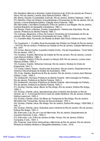05)- Bandeira, Manuel; e Andrade, Carlos Drummond de; O Rio de Janeiro em Prosa e
          Verso. Rio de Janeiro, Livraria José Olympio Editôra, 1965, il.
          06)- Bardy, Cláudio; Curiosidades Cariocas. Rio de Janeiro, Editôra Telebook, 1965, il.
          07)- Belchior, Elísio de Oliveira; Conquistadores e Povoadores do Rio de Janeiro. Rio de
          Janeiro, Livraria Brasiliana Editôra, Coleção Vieira Fazenda, 1965.
          08)- Bernardes, Lísia Maria Cavalcanti; O Rio de Janeiro e sua Região. Rio de Janeiro,
          Instituto Brasileiro de Geografia e Estatística, 1964, il.
          09)- Berger, Paulo; e Moraes, Eneida; Copacabana - História dos Subúrbios. Rio de
          Janeiro, Prefeitura do Distrito Federal, 1960, il.
          10)- Campos, Alexandre; e Silva, Da Costa e; Dicionário de Curiosidades do Rio de
          Janeiro. São Paulo, Comércio e Importação de Livros, 1965, il.
          11)- Carvalho Neto, Fernando; Os Nobres do Brasil. São Paulo, Editora do Autor, 1990,
          il.
          12)- Cavalcanti, J . Cruvêllo; Nova Numeração dos Prédios da Cidade do Rio de Janeiro
          - 1877/78. Rio de Janeiro, Prefeitura da Cidade do Rio de Janeiro, Coleção Memória do
          Rio, 1977.
          13)- Cintra, Alarico Coelho; Cupertino Coelho Cintra - Pai de Copacabana - Túnel Velho.
          Rio de Janeiro, 1967, il.
          14)- Coaracy, Vi valdo; Memórias da Cidade do Rio de Janeiro. Rio de Janeiro, Livraria
          José Olympio Editôra, 1965, il.
          15)- Coaracy, Vi valdo; O Rio de Janeiro no Século XVII. Rio de Janeiro, Livraria José
          Olympio Editôra, 1965, il.
          16)- Coaracy, Vi valdo; Velharias Cariocas. Rio de Janeiro, Revista do Clube de
          Engenharia, 1941, il.
          17)- Costa, Cássio; Gávea - História dos Subúrbios. Rio de Janeiro, Departamento de
          História e Documentação do Estado da Guanabara, 1960.
          18)- Cruls, Gastão; Aparência do Rio de Janeiro. Rio de Janeiro, Livraria José Olympio
          Editôra, 2 vols., 1965, il.
          19)- Dodsworth, Henrique; Prefeitura do Distrito Federal - Administração do Prefeito... .
          Rio de Janeiro, Prefeitura do Distrito Federal, 1940, il.
          20)- Dodsworth, Henrique; Prefeitura do Distrito Federal - Administração do Prefeito... .
          Rio de Janeiro, Prefeitura do Distrito Federal, 1944, il.
          21)- Dunlop, Charles Julius; Álbum do Rio Antigo. Rio de Janeiro, Editôra Rio Antigo,
          1965, il.
          22)- Dunlop, Charles Julius; Apontamentos para a História dos Bondes no Rio de
          Janeiro, vol. 2 - A Companhia Ferro Carril do Jardim Botânico. Rio de Janeiro, Editôra
          Gráfica Laemmert, 1953, il.
          23)- Dunlop, Charles Julius; Os Meios de Transporte do Rio Antigo. Rio de Janeiro,
          Ministério dos Transportes, Serviço de Documentação, 1972, il.
          24)- Dunlop, Charles Julius; Rio Antigo. Rio de Janeiro, Editora Rio Antigo, 1958/1960, 3
          vols., il.
          25)- Dunlop, Charles Julius; Subsídios para a História do Rio de Janeiro. Rio de Janeiro,
          Editora Rio Antigo, 1957, il.
          26)- Edmundo, Luís; De um Livro de Memórias. Rio de Janeiro, Departamento de
          Imprensa Nacional, 5 vols., 1958, il.
          27)- Edmundo, Luís; O Rio de Janeiro do Meu Tempo. Rio de Janeiro, Editôra
          Conquista, 5 vols., 1957, il.
          28)- Fazenda, José Vieira; Antiqualhas e Memórias do Rio de Janeiro. Rio de Janeiro,
          Revista do Instituto Histórico e Geográfico Brasileiro, 5 vols., 1919.



                                                                                                45

PDF Creator - PDF4Free v2.0                                 http://www.pdf4free.com
 