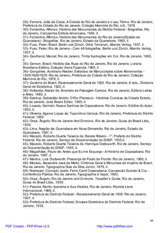 29)- Ferreira, João da Costa; A Cidade do Rio de Janeiro e o seu Têrmo. Rio de Janeiro,
          Prefeitura da Cidade do Rio de Janeiro, Coleção Memória do Rio, s/d., 1978.
          30)- Fontainha, Affonso; História dos Monumentos do Distrito Federal - Biografias. Rio
          de Janeiro, Companhia Editora Americana, 1954, il.
          31)- Fontainha, Affonso; História dos Monumentos do Rio de Janeiro(Estado da
          Guanabara) - Biografias. Rio de Janeiro, Estado da Guanabara, 1965, il.
          32)- Fuss, Peter; Brasil. Berlin und Zürich, Orbis Terrarum, Atlantis Verlag, 1937, il.
          33)- Fuss, Peter; Rio de Janeiro - Com 48 fotografias. Berlin und Zürich, Atlantis Verlag,
          1937, il.
          34)- Gautherot, Marcel; Rio de Janeiro, Trinta Ilustrações em Cor. Rio de Janeiro, 1965,
          il.
          35)- Gerson, Brasil; História das Ruas do Rio de Janeiro. Rio de Janeiro, Livraria
          Brasiliana Editôra, Coleção Vieira Fazenda, 1965, il.
          36)- Gonçalves, Aureliano Restier; Extractos de Manuscriptos sobre Aforamentos -
          1925/1926/1929. Rio de Janeiro, Prefeitura da Cidade do Rio de Janeiro, Coleção
          Memória do Rio, 1978, il.
          37)- Govêrno do Brasil. Recenseamento Geral de 1920. Rio de Janeiro, 6 vols., Diretoria
          Geral de Estatística, 1922, il.
          38)- Hollanda, Nestor de; Itinerário da Paisagem Carioca. Rio de Janeiro, Editora Letras
          e Artes, 1965, il.
          39)- Kastrup, Sebastião Aroldo; O Rio Pitoresco - Histórias Curiosas da Cidade Estado.
          Rio de Janeiro, José Álvaro Editor, 1965, il.
          40)- Lozada, Germán; Nossa Senhora de Copacabana. Rio de Janeiro, Editôra do Autor,
          1953, il.
          41)- Oliveira, Agenor Lopes de; Toponímia Carioca. Rio de Janeiro, Prefeitura do Distrito
          Federal, 1959.
          42)- Orazi, Ângelo; Rio de Janeiro And Environs. Rio de Janeiro, Guias do Brasil Ltda.,
          1939.
          43)- Lima, Negrão de; Guanabara em Nova Dimensão. Rio de Janeiro, Estado da
          Guanabara, 1967, il.
          44)- Macedo, Roberto Duarte Teixeira de; Barata Ribeiro - 1o. Prefeito do Distrito
          Federal. Rio de Janeiro, Serviço de Documentação do DASP, 1955,il.
          45)- Macedo, Roberto Duarte Teixeira de; Henrique Dodsworth. Rio de Janeiro, Serviço
          de Documentação do DASP, 1955, il.
          46)- Magalhães, Paulo de; Antes que Eu me Esqueça - A História de Copacabana. Rio
          de Janeiro, 1967, il.
          47)- Martins, Luís Dodsworth; Presença de Paulo de Frontin. Rio de Janeiro, 1960, il.
          48)- Moraes, Alexandre José de Mello; Chrônica Geral e Minuciosa do Império do Brasil.
          Rio de Janeiro, Typographia Dias da Silva Júnior, 1879, il.
          49)- Niemeyer, Conrado Jacob; Ferro Carril Copacabana. Concessão Duvivier & Cia. -
          Conferência Pública. Rio de Janeiro, Typographia à Vapor, 1883.
          50)- Orazi, Ângelo; Rio de Janeiro and Environs. Traveller`s Guide. Rio de Janeiro,
          Guias do Brasil Ltda., 1939.
          51)- Pessôa, Murilo; Ipanema e Sua História. Rio de Janeiro, Revista Lions
          Internacional, 1969, il.
          52)- Prefeitura do Districto Federal - Recenseamento Geral de 1906. Rio de Janeiro,
          1907, il.
          53)- Prefeitura do Districto Federal; Sinopse Estatística do Districto Federal. Rio de
          Janeiro, 1935.



                                                                                                 46

PDF Creator - PDF4Free v2.0                                  http://www.pdf4free.com
 
