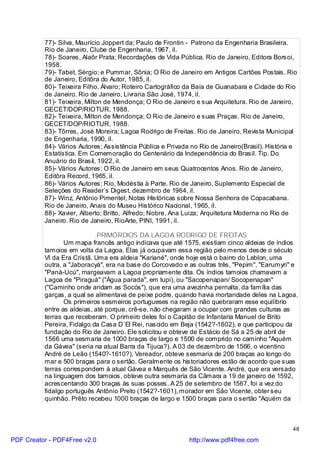 77)- Silva, Maurício Joppert da; Paulo de Frontin - Patrono da Engenharia Brasileira.
          Rio de Janeiro, Clube de Engenharia, 1967, il.
          78)- Soares, Alaôr Prata; Recordações de Vida Pública. Rio de Janeiro, Editora Borsoi,
          1958.
          79)- Tabet, Sérgio; e Pummar, Sônia; O Rio de Janeiro em Antigos Cartões Postais. Rio
          de Janeiro, Editôra do Autor, 1985, il.
          80)- Teixeira Filho, Álvaro; Roteiro Cartográfico da Baía de Guanabara e Cidade do Rio
          de Janeiro. Rio de Janeiro, Livraria São José, 1974, il.
          81)- Teixeira, Milton de Mendonça; O Rio de Janeiro e sua Arquitetura. Rio de Janeiro,
          GECET/DOP/RIOTUR, 1988.
          82)- Teixeira, Milton de Mendonça; O Rio de Janeiro e suas Praças. Rio de Janeiro,
          GECET/DOP/RIOTUR, 1988.
          83)- Tôrres, José Moreira; Lagoa Rodrigo de Freitas. Rio de Janeiro, Revista Municipal
          de Engenharia, 1990, il.
          84)- Vários Autores; Assistência Pública e Privada no Rio de Janeiro(Brasil). História e
          Estatística. Em Comemoração do Centenário da Independência do Brasil. Tip. Do
          Anuário do Brasil, 1922, il.
          85)- Vários Autores; O Rio de Janeiro em seus Quatrocentos Anos. Rio de Janeiro,
          Editôra Record, 1965, il.
          86)- Vários Autores; Rio, Modéstia à Parte. Rio de Janeiro, Suplemento Especial de
          Seleções do Reader`s Digest, dezembro de 1964, il.
          87)- Winz, Antônio Pimentel; Notas Históricas sobre Nossa Senhora de Copacabana.
          Rio de Janeiro, Anais do Museu Histórico Nacional, 1965, il.
          88)- Xavier, Alberto; Britto, Alfredo; Nobre, Ana Luiza; Arquitetura Moderna no Rio de
          Janeiro. Rio de Janeiro, RioArte, PINI, 1991, il.

                             PRIMÓRDIOS DA LAGOA RODRIGO DE FREITAS
                 Um mapa francês antigo indicava que até 1575, existiam cinco aldeias de índios
          tamoios em volta da Lagoa. Elas já ocupavam essa região pelo menos desde o século
          VI da Era Cristã. Uma era aldeia "Kariané", onde hoje está o bairro do Leblon, uma
          outra, a "Jaboracyá", era na base do Corcovado e as outras três, "Pepim", "Earumyri" e
          "Paná-Ucú", margeavam a Lagoa propriamente dita. Os índios tamoios chamavam a
          Lagoa de "Piraguá" ("Água parada", em tupi), ou "Sacopenapan/ Socopenapan"
          ("Caminho onde andam as Socós"), que era uma avezinha pernalta, da família das
          garças, a qual se alimentava de peixe podre, quando havia mortandade deles na Lagoa.
                 Os primeiros sesmeiros portugueses na região não quebraram esse equilíbrio
          entre as aldeias, até porque, crê-se, não chegaram a ocupar com grandes culturas as
          terras que receberam. O primeiro deles foi o Capitão de Infantaria Manuel de Brito
          Pereira, Fidalgo da Casa D`El Rei, nascido em Beja (1542?-1602), e que participou da
          fundação do Rio de Janeiro. Ele solicitou e obteve de Estácio de Sá a 25 de abril de
          1566 uma sesmaria de 1000 braças de largo e 1500 de comprido no caminho "Aquém
          da Gávea" (seria na atual Barra da Tijuca?). A 03 de dezembro de 1566, o vicentino
          André de Leão (1540?-1610?), Vereador, obteve sesmaria de 200 braças ao longo do
          mar e 500 braças para o sertão. Geralmente os historiadores estão de acordo que suas
          terras correspondem à atual Gávea e Marquês de São Vicente. André, que era versado
          na linguagem dos tamoios, obteve outra sesmaria da Câmara a 19 de janeiro de 1592,
          acrescentando 300 braças às suas posses. A 25 de setembro de 1567, foi a vez do
          fidalgo português Antônio Preto (1542?-1601), morador em São Vicente, obter seu
          quinhão. Prêto recebeu 1000 braças de largo e 1500 braças para o sertão "Aquém da



                                                                                                48

PDF Creator - PDF4Free v2.0                                 http://www.pdf4free.com
 