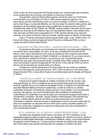 1938, mudou de nome para Avenida Princesa Isabel, em comemoração aos cinqüenta
          anos da assinatura da Lei Áurea, que libertou os escravos no Brasil.
                 O engenheiro José de Oliveira Reis duplicou o túnel do Leme (ou Túnel Novo,
          como também era conhecido), de 1943 a 1946, quando então se duplicou a rua,
          tornando-se avenida, demolindo-se todo um correr de prédios. O último a ir abaixo foi o
          velho Hotel Vogue, na avenida Atlântica, em fins dos anos 50, quando então ganhou este
          logradouro as dimensões largas que possui atualmente. O atual canteiro central foi
          resultado das obras do Rio Cidade, em 1994/96, quando então se removeu do seu eixo a
          estátua do Visconde do Rio Branco, hoje na Praça Demétrio Ribeiro. Esta estátua tinha
          sido removida da Glória para Copacabana em 1938. Quando abriram seus alicerces,
          acharam uma caixa de chumbo cheia de moedas, doadas depois ao Museu do Itamaraty.
                 Hoje, o Túnel do Leme possui denominação oficial, aliás, duas: Coelho Cintra, na
          boca mais antiga, ao lado da Igreja de Santa Terezinha, e Marques Pôrto, na boca
          situada ao lado da Rua Carlos Peixoto.

               MONUMENTO À PRINCESA ISABEL – AVENIDA PRINCESA ISABEL – LEME
                 Na década de 60 existiu um monumento em memória à princesa Isabel Redentora
          na avenida que a homenageia, no Leme. Junto com a estátua do Visconde do Rio
          Branco, eram assim eternizados numa única via pública os dois maiores responsáveis
          pela emancipação dos negros no Brasil. Entretanto, na década de 70, por causa de uma
          obra, demoliram a estátua da Princesa, a qual não foi mais reconstruída depois.
          Atendendo aos rogos dos moradores locais, o Prefeito César Maia ordenou a fatura de
          uma nova estátua, a qual foi inaugurada às 10h do dia 13 de maio de 2.003, na hora e
          dia em que foi assinada por aquela titular a Lei Áurea.
                 A estátua em bronze representa a Princesa Isabel em pé, sobre um pedestal,
          tendo na mão esquerda a pena de escrever. Tem 2,50m de altura e é obra do escultor
          Edgard Duvivier Filho. Custou 80 mil reais e foi providenciada pela Fundação de Parques
          e Jardins.

                  TEATRO VILLA-LOBOS - AV. PRINCESA ISABEL, 440 - COPACABANA
                 Iniciativa da Funterj-Fundação de Teatros do Estado do Rio de Janeiro, este
          empreendimento de 1977 se implantou em terreno doado pelo governo do Estado
          durante a gestão Faria Lima. Dadas as limitações físicas, o programa foi resolvido pelo
          arquiteto Raphael Matheus Peres em patamares: a partir do nível da rua amplas
          escadarias conduzem às bilheterias, destas ao foyer e daí à platéia, que comporta 500
          pessoas. No subsolo, cujo nível foi determinado pela existência de instalações
          subterrâneas, foi implantada a escola de balé, que compreende espaços para ensaio e
          aquecimento, vestiários, camarins, serviço médico e administração. Para atender aos
          artistas, o teatro dispõe ainda de um bloco de quatro pavimentos com camarins
          individuais e coletivos, salas de ensaios e preparação e cantina. Durante a execução da
          obra, foi incorporado um pequeno terreno anexo para o qual o arquiteto projetou um
          teatro de marionetes, integrado ao conjunto por pequenos arcos que acompanham o
          ritmo da fachada principal.

                 HOTEL MERIDIEN - AV. ATLÂNTICA, 1020/AV PRINCESA ISABEL - LEME
                  O projeto dos arquitetos Paulo Casé e Luís Acioli, de 1973, beneficiou-se da
          legislação especial surgida na época que, sob alegação de incentivo ao turismo, liberou o
          gabarito de edificações destinadas a instalações hoteleiras. Assim, numa faixa litorânea
          de gabarito máximo fixado em 12 pavimentos foi inserido um edifício três vezes mais
          alto. Este hotel de alto padrão compreende 535 unidades e 33.500m2 de área


                                                                                                 5

PDF Creator - PDF4Free v2.0                                 http://www.pdf4free.com
 