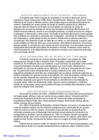 POSTOS DE ABASTECIMENTO DA AV. ATLÂNTICA - COPACABANA
                  Concebido pela mesma equipe de arquitetos e na mesma época em que foi
          realizado o Posto Catacumba (1968, Dilson Gestal Pereira, Waldyr A . Figueiredo, Paulo
          Roberto M. de Souza e Alfredo Lemos), este projeto segue a intenção promocional do
          anterior. Planejado em quatro pontos ao longo do canteiro central da av. Atlântica,
          segundo idéia do Governo do Estado da Guanabara, de viabilizar as obras de
          alargamento da avenida através da venda dos terrenos à Petrobrás Distribuidora S.A .
          Extremamente polêmico, devido a sua situação particular, o projeto procurou se integrar
          à paisagem minimizando o atrito visual. A solução encontrada demonstra a preocupação
          dos arquitetos em amenizar o contraste com a paisagem, mantendo em destaque a praia
          de Copacabana, cartão postal do Rio de Janeiro. Novamente a cobertura domina a
          composição. Seu desenho surgiu da idéia de um cálice, ou uma papoula, e evoluiu para
          quatro pétalas em fibra de vidro que, ao se tocarem, dão rigidez à estrutura. O encontro
          dessas pétalas é marcado por uma cúpula de vidro translúcido. A continuidade visual foi
          assegurada pela solução para áreas de escritório e vendas, localizada numa caixa de
          vidro transparente, e as dependências de depósito e serviço, num pavimento enterrado,
          com iluminação zenital.

                  HOTEL INTERNACIONAL RIO - AV. ATLÂNTICA, 1500 - COPACABANA
                 O hotel foi construído em terreno reduzido de 400m2, num projeto de 1986
          elaborado por Cláudio Fortes e Roberto Victor. Projetado inicialmente como hotel-
          residência, foi modificado para uso hoteleiro, o que incentivou os arquitetos a lhe conferir
          uma personalidade marcante que caracterizasse sua nova função, destacando a
          edificação do conjunto de prédios da av. Atlântica. O volume é composto por um corpo
          de 13 pavimentos sobre embasamento e recebeu tratamento em vidos bronze e
          esquadrias pintadas de vermelho em composição com os pilares cilíndricos externos ao
          edifício revestidos em granito marrom-avermelhado. Em vista da proposta, inédita no Rio,
          de dar atenção especial aos executivos em viagens de negócios, foram criadas
          condições especiais para garantir funcionalidade no atendimento e na prestação de
          serviços extras. Além de restaurante, bares, piscina, sauna e garagem, o hotel tem
          salões de convenções, serviço de secretária bilíngüe, escritórios para hóspedes e todo
          apoio tecnológico mais avançado.

                          O PALÁCIO DO MAR - HOTEL COPACABANA PÁLACE
                 No dia 28 de outubro de 2.003, o SINDEGTUR/RJ, por intermédio de sua Diretoria
          de Capacitação, efetivou mais um evento de seu projeto cultural “Andando pelo Rio”,
          realizando importante visita técnica de Guias de Turismo às belas instalações do
          Copacabana Pálace Hotel. Aqui, nesse pequeno espaço, tento traçar apenas alguns
          dados curiosos de sua história.
                 Em 1920 o Presidente da República, Epitácio Pessoa, convocou o empresário do
          setor de hotelaria Octávio Guinle e fez-lhe a proposta para construção de um grande
          hotel de turismo no Rio de Janeiro. A iniciativa visava atender ao grande fluxo de
          visitantes previstos para a Exposição Internacional comemorativa do Centenário da
          Independência do Brasil, que se realizaria em 1922, no Castelo. Seriam concedidos
          benefícios fiscais, bem como a licença para nele funcionar um cassino, este último uma
          exigência dos Guinle. A proposta foi aceita e essa é a origem do Hotel Copacabana
          Pálace.
                 Octávio Guinle adquiriu então um alqueire de terras na Praia de Copacabana, que
          naquela época ainda era ocupada escassamente por algumas casas. O terreno dava


                                                                                                   7

PDF Creator - PDF4Free v2.0                                  http://www.pdf4free.com
 