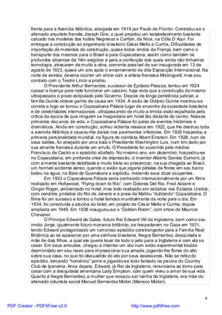 frente para a Avenida Atlântica, alargada em 1919 por Paulo de Frontin. Contratou-se o
          afamado arquiteto francês Joseph Gire, o qual projetou um estabelecimento bastante
          calcado nos modelos dos hotéis Negresco e Carlton, de Nice, na Côte D`Azur. Foi
          entregue a construção ao engenheiro brasileiro César Mello e Cunha. Dificuldades de
          importação de materiais de construção, quase todos vindos da França, bem como o
          transporte dos mesmos para o Brasil e para Copacabana, assim como também os
          profundos alicerces de 14m exigidos e para a confecção dos quais ainda não tínhamos
          tecnologia, atrasaram de muito a obra, somente possível de ser inaugurada em 13 de
          agosto de 1923, quase um ano após o encerramento da dita Exposição Internacional. Na
          noite de estréia, deveria ocorrer um show com a artista francesa Mistinguett, mas seu
          contrato com o Teatro Lírico a proibiu.
                  O Presidente Arthur Bernardes, sucessor de Epitácio Pessoa, tentou em 1924
          cassar a licença para nele funcionar um cassino, haja vista que a construção do mesmo
          ultrapassara o prazo estipulado pelo Governo. Depois de longa pendência judicial, a
          família Guinle obteve ganho de causa em 1934. A visão de Octávio Guinle mostrou-se
          correta e logo se tornou o Copacabana Pálace lugar de encontro da sociedade brasileira
          e de celebridades internacionais, ultrapassando de muito a tímida visão espalhada pela
          crítica da época de que ninguém se hospedaria em hotel tão distante do centro. Nesses
          primeiros dez anos de vida, o Copacabana Pálace foi palco de eventos históricos e
          dramáticos. Ainda em construção, sofreu violenta ressaca em 1922, que lhe destruiu toda
          a avenida Atlântica e causou-lhe danos nos pavimentos inferiores. Em 1925 hospedou a
          primeira personalidade mundial, na figura do cientista Albert Einstein. Em 1928, num de
          seus salões, foi alvejado por uma bala o Presidente Washington Luís, num tiro dado por
          sua amante francesa durante um arrufo. O Presidente foi socorrido pelo médico
          Francisco de Castro e o episódio abafado. No mesmo ano, em dezembro, hospedou-se
          no Copacabana, em profunda crise de depressão, o inventor Alberto Santos Dumont, já
          com a mente bastante debilitada e muito triste ao presenciar, na sua chegada ao Brasil,
          um horrível acidente aéreo, quando o avião que jogaria pétalas de flores em seu barco
          bateu na água, na Baía de Guanabara e explodiu, matando seus doze ocupantes.
                  Em 1933 o Copacabana Pálace seria conhecido internacionalmente por um filme
          realizado em Hollywood, “Flying down to Rio”, com Dolores Del Rio, Fred Astaire e
          Ginger Roger, ambientado no hotel, mas todo realizado em estúdios nos Estados Unidos,
          com cenários pintados do Rio de Janeiro e a praia de Malibu “dublando” Copacabana. O
          filme foi um sucesso e tornou o hotel famoso mundialmente da noite para o dia. Em
          1934, foi construída a piscina do hotel, em projeto de César Mello e Cunha, depois
          ampliada em 1949. Em 1938 inaugurou-se o “Golden Room”, com show de Maurice
          Chevalier.
                  O Príncipe Edward de Gales, futuro Rei Edward VIII da Inglaterra, bem como seu
          irmão Jorge, igualmente futuro monarca britânico, se hospedaram no Copa em 1931,
          tendo Edward protagonizado um rumoroso episódio constrangedor para a Família Real
          Britânica ao se apaixonar por uma senhora brasileira, Negra Bernardez, desquitada e
          mãe de dois filhos, a qual ele queria levar de todo o jeito para a Inglaterra e com ela se
          casar. Em seus arroubos, chegou a intentar um vôo num avião experimental trazido
          desmontado em seu navio para impressionar sua amada, jogando-lhe flores do alto
          sobre sua casa, no que foi dissuadido do ato por seus assessores. Não se refez do
          episódio, tomando “homérico” porre e jogando-se todo fardado na piscina do Country
          Club de Ipanema. Anos depois, Edward, já Rei da Inglaterra, renunciaria ao trono para
          casar com a desquitada americana Lady Simpson, com quem viveu o amor de sua vida.
          Quanto à Negra Bernardez, a mulher que recusou ser rainha da Inglaterra, era mãe do
          afamado colunista social Manuel Bernardez Müller (Maneco Müller).


                                                                                                 8

PDF Creator - PDF4Free v2.0                                 http://www.pdf4free.com
 