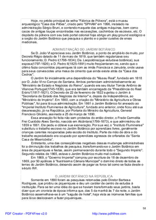 Hoje, no prédio principal da velha "Fábrica de Pólvora", está o museu
          arqueológico "Casa dos Pilões", criado pelo "SPHAN" em 1996, instalado na
          administração Sérgio Bruni, e contendo maquete das antigas máquinas, bem como
          cacos de antigas louças encontradas nas escavações, cachimbos de escravos, etc. O
          depósito da pólvora com seu belo portal colonial hoje abriga um play ground ecológico e
          a seção do Jardim Botânico que pesquisa o plantio e o poder curativo de ervas
          medicinais.

                                  ADMINISTRAÇÃO DO JARDIM BOTÂNICO
                  Se D. João VI apreciava seu Jardim Botânico, a ponto de ampliá-lo de muito, por
          Decreto Régio datado de 11 de maio de 1819, que também regularizava seu
          funcionamento; D. Pedro I(1798-1834); Da. Leopoldina(que estudava botânica), sua
          esposa(1797-1826); e D. Pedro II(1825-1891) muito freqüentaram-no, sendo que o
          último fazia concorridos piqueniques lá com as irmãs Francisca e Januária, onde usava
          para seus convescotes uma mesa de cimento que ainda existe atrás da "Casa dos
          Cedros".
                  O Jardim foi inicialmente uma dependência do "Museu Real", fundado em 1818
          por D. João VI no Campo de Santana. Ambos pertenciam administrativamente ao
          "Ministério de Estado e Negócios do Reino", quando era seu titular Tomás Antônio de
          Vilanova Portugal(1745-1839), que era também encarregado da "Presidência do Real
          Erário"(1817-1821). O Decreto de 22 de fevereiro de 1822 sujeitou o Jardim à
          "Secretaria de Estado dos Negócios de Interior" e, depois da Independência, ao
          "Ministério do Império". Em 1860, com a criação do "Ministério da Agricultura e Obras
          Públicas", foi para lá sua administração. Em 1861 o Jardim Botânico foi anexado ao
          "Imperial Instituto Fluminense de Agricultura", fundado ano anterior, onde ficou até sua
          desanexação, já na República, por Portaria do Ministro da Agricultura, General
          Francisco Glicério, assinada a 25 de março de 1890.
                  Essa anexação foi feita não sem protestos do então diretor, o Frade Carmelita
          Frei Custódio Alves Serrão, nascido em Alcântara(1799-1873), e que administrou de
          1859 a 1861. Ele pediu e obteve sua exoneração. Por sua vez, o "Instituto Fluminense"
          substituiu o trabalho escravo no Jardim Botânico por aprendizes livres, geralmente
          crianças carentes recuperadas pela escola do Instituto. Parte da mão de obra e do
          trabalho especializado era ocupado por aprendizes egressos de orfanatos da “Santa
          Casa de Misericórdia”.
                  Entretanto, uma das conseqüências negativas dessas mudanças administrativas
          foi a diminuição dos trabalhos de pesquisa, transformando-se o Jardim Botânico em
          área de piqueniques e festas, assim permanecendo durante todo o "Segundo Império".
          Segundo relatos de 1865, estava o Jardim Botânico muito mal cuidado.
                  Em 1869, o "Governo Imperial" comprou por escritura de 18 de dezembro de
          1869, por 50 apólices à "Ilustríssima Câmara Municipal" o domínio direto de todas as
          terras do Jardim Botânico, deixando assim de pagar os foros tal como se fazia desde o
          século XVI.

                                    O JARDIM BOTÂNICO NA REPÚBLICA
                  Somente em 1890 foram as pesquisas retomadas pelo Diretor Barbosa
          Rodrigues, que proibiu os piqueniques e deu um caráter de centro de estudos à
          instituição. Para se ter uma idéia do que se haviam transformado seus jardins, basta
          dizer que um cronista de época informa que, das 5 da manhã às 7 da noite, o Jardim
          Botânico assemelhava-se à um "saguão de hotel", haja vista as inúmeras famílias que
          para lá se deslocavam a fazer piqueniques.


                                                                                                 58

PDF Creator - PDF4Free v2.0                                 http://www.pdf4free.com
 