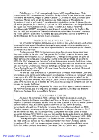 Pelo Decreto no. 1142, assinado pelo Marechal Floriano Peixoto em 22 de
          novembro de 1892, os serviços do "Ministério da Agricultura" foram transferidos para o
          "Ministério da Indústria, Viação e Obras Públicas". O Decreto no. 1606, assinado pelo
          Presidente Afonso pena em 29 de dezembro de 1906, recriou o "Ministério da
          Agricultura, Indústria e Comércio", para lá sendo transferido o Jardim Botânico. Depois
          de muitas peripécias, foi o Jardim, já nos idos de 1961, subordinado ao Parque Nacional
          da Tijuca e ao "Instituto Brasileiro de Defesa Florestal". Em 1989, o "IBDF" foi
          substituído pelo "IBAMA", sendo este subordinado à uma Secretaria de Govêrno. No
          ano de 1992, sob impacto da "Conferência Internacional de Meio Ambiente", realizada
          no Rio de Janeiro, foi criado o "Ministério do Meio Ambiente", ao qual o "IBAMA" e o
          Jardim Botânico do Rio de Janeiro foram anexados.

                                TRANSPORTES COLETIVOS NA ZONA SUL
                 Os primeiros transportes coletivos para a zona sul logo vislumbraram aos homens
          empreendedores a possibilidade de transportar pessoas de outros arrabaldes para o
          Jardim Botânico e vice-versa, haja vista a potencialidade de lazer que o jardim oferecia,
          tão rara no Rio de então.
                 Ainda no ano de 1837, foi dada concessão ao francês Jean Lecoq para fazer
          funcionar no Rio de Janeiro uma “Companhia de Omnibus” puxados à cavalos, com
          capacidade de transportar 20 a 24 passageiros. O tráfego foi inaugurado em julho de
          1838 com quatro carros. Logo inaugurou-se uma linha para Botafogo em janeiro de
          1839. Em 1847 alugavam-se “omnibus” extraordinários para o Jardim Botânico e outros
          arrabaldes. Em 1868, com o sucesso do bonde, extinguem-se todas as linhas do centro,
          só sobrevivendo uma linha da Praia de Botafogo ao “Largo das Três Vendas”, hoje
          Praça Santos Dumont. Em 1882 a “Companhia de Omnibus” era vendida à “Botanical
          Garden Rail Road Company”.
                 No ano de 1838 foi fundada a “Companhia das Gôndolas Fluminenses”, que era,
          em verdade, uma carrimpana fechada com nove lugares, menor que o “omnibus”, porém
          mais rápida. Em 1865 foi criada uma linha de “Gôndolas que passava pela Praia de
          Botafogo, Rua São Clemente, “Rua Berquó”, atual General Polidoro, e Jardim botânico.
          Essa linha manteve-se até a década de 1870, quando acabou pela concorrência com os
          bondes da “Jardim Botânico”.
                 Uma grande linha de “diligências” foi criada em 1854, ligando o centro comercial
          ao Jardim Botânico. Era a “Companhia Sociedade Lagoense”, criada pelos diretores
          Antônio de Pádua e Silva e José Maria Targine.

                                        BONDES PARA A ZONA SUL
                Ainda em 12 de março de 1856, o Diretor do Jardim Botânico, Conselheiro
          Cândido Baptista de Oliveira e seu filho Luiz Plínio de Oliveira, obtiveram do “Governo
          Imperial” a primeira concessão de uma linha de carris puxados à burro no Rio de Janeiro
          pelo decreto no. 1733. Essa linha passaria defronte de seu Jardim Botânico,
          aumentando a freqüência. Entretanto, nomeado Diretor do Banco do Brasil em 1859,
          Cândido repassou essa concessão por quarenta contos de réis pelo decreto no. 2927,
          de 21 de maio de 1862 ao seu amigo Ireneu Evangelista de Souza, Barão e depois
          Visconde de Mauá(1813-1889) e este, por cem contos de réis pelo decreto no. 3738, de
          21 de novembro de 1866 ao engenheiro americano Charles B. Greenough(1825-1880).
                Conseguindo apoio financeiro nos Estados Unidos, rodava já em 09 de outubro
          de 1868 a linha de bondes da "Cia. Botanical Garden Rail Road", fundada pelo tal
          engenheiro Greenough que inaugurou seus serviços de transportes coletivos para a
          Zona Sul, indo a primeira linha da rua Gonçalves Dias, no Centro, até o Largo do


                                                                                                 59

PDF Creator - PDF4Free v2.0                                 http://www.pdf4free.com
 