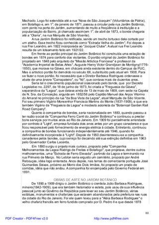 Machado. Logo foi extendida até a rua “Nova de São Joaquim” (Voluntários da Pátria),
          em Botafogo e, em 1o. de janeiro de 1871, passou a circular pela rua Jardim Botânico,
          com ponto na porta do Jardim, aumentando de muito a freqüência à instituição e a
          popularização do Bairro, já chamado assim(em 1o. de abril de 1873, o bonde chegaria
          até a “Olaria”, na rua Marquês de São Vicente).
                  A rua Jardim Botânico foi retificada, sendo um trecho tortuoso dela cortado por
          um atalho. Esse trecho ficou conhecido como "Estrada Velha do Jardim". Foi depois a
          rua Frei Leandro, em 1922 incorporada ao "Jocquei Clube". A atual rua Frei Leandro
          resulta de um loteamento feito em 1921/22.
                  Em frente ao portão principal do Jardim Botânico foi construída uma estação de
          bondes em 1874 para conforto dos visitantes. O portão original do Jardim Botânico foi
          projetado em 1848 pelo arquiteto da "Missão Artística Francesa" e professor da
          "Academia Imperial de Belas Artes", Auguste Henry Victor Grandjean de Montigny(1776-
          1850), que morava na Gávea, em chácara ainda existente dentro do Campus da PUC.
          Mas o artístico portão foi demolido no século XX, substituído pelo atual em 1908. Para
          se fazer o novo portão, foi necessário que o Diretor Barbosa Rodrigues ordenasse o
          abate de uma árvore "Carrapateiro", ou "Itó", que contava mais de duzentos anos.
                  Seria tal o crescimento populacional ocasionado pelo bonde, que por Decreto
          Legislativo no. 2297, de 18 de junho de 1873, foi criada a "Freguesia da Gávea",
          separando-a da "Lagoa", que datava ainda de 13 de maio de 1809, com sede na Capela
          de N. Sra. da Conceição, erguida em 1852/56 pelo Capitão Manuel dos Anjos Vitorino
          do Amaral no princípio da rua "da Boa Vista da Lagoa", atual Marquês de São Vicente.
          Foi seu primeiro Vigário Monsenhor Francisco Martins do Monte (183?-1909), e que era
          também Vigário da "Freguesia da Lagoa" e modesto acionista da "Botanical Garden Rail
          Road Company".
                  Quanto à companhia de bondes, seria nacionalizada em 1883, quando passou a
          ter razão social de "Companhia Ferro Carril do Jardim Botânico" e continuou a prestar
          bons serviços por muitos anos ao Rio de Janeiro. Em 1909 foi parcialmente arrendada
          por contrato à "Light", empresa fundada dois anos antes por um grupo canadense e que
          ficou responsável pelo fornecimento de energia elétrica à cidade. Entretanto, continuou
          a companhia de bondes funcionando independentemente até 1946, quando foi
          definitivamente incorporada à "Light". Depois de 1950 desinteressou-se a companhia
          canadense pelos bondes, cujo serviço foi decaindo até sua extinção definitiva em 1963
          pelo Governador Carlos Lacerda.
                  Em 1890 surgiu o projeto mais curioso, proposto pela "Companhia
          Melhoramentos da Lagoa Rodrigo de Freitas e Botafogo", que projetava, dentre outros
          melhoramentos, uma "Estrada de Ferro Elevada", partindo da Lagoa e terminando na
          rua Primeiro de Março. No Leblon seria erguido um cemitério, proposto por André
          Rebouças, idéia logo enterrada. Anos depois, nas terras do comerciante português José
          Guimarães Seixas, próximo ao Morro dos Dois Irmãos, foi proposto um prado de
          corridas, idéia que não andou. A companhia foi encampada pelo Governo Federal em
          1891.

                                OBRAS DE ARTE NO JARDIM BOTÂNICO
                 De 1890 a 1909 dirigiu o Jardim Botânico o cientista João Barbosa Rodrigues,
          mineiro(1842-1909), que era também historiador e esteta, pois usou de sua influência
          pessoal junto ao Govêrno da República para levar ao seu Jardim Botânico, várias
          estátuas, monumentos e chafarizes que estavam abandonados pela prefeitura nas ruas
          da cidade do Rio de Janeiro. Foi ele quem levou para a "Aléia Barbosa Rodrigues" o
          velho chafariz francês em ferro fundido comprado por D. Pedro II e que desde 1878


                                                                                              60

PDF Creator - PDF4Free v2.0                                http://www.pdf4free.com
 