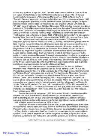 estava esquecido no "Largo da Lapa". Também levou para o Jardim as duas estátuas
          em liga de bronze feitas por Mestre Valentim da Fonseca e Silva(1745-1813), que
          haviam sido fundidas para o "Chafariz das Marrecas" em 1785. A "Ninfa Eco" e o
          "Caçador Narciso", pois o dito artístico chafariz fôra demolido impiedosamente em 1896
          para se ampliar um quartel na rua dos "Barbonos"(atual Evaristo da Veiga). Em época
          recente(1992) o chafariz pôde ser reconstituído pelo arquiteto Glauco Campello, do
          "IPHAN", junto à "Aléia de Paus Mulatos". No ano de 1938, recebeu o Jardim seu último
          presente, o Pórtico Neoclássico em mármore e estuque da antiga "Academia Imperial de
          Belas Artes", projetada por Grandjean de Montigny em 1816/26 na "Travessa das Belas
          Artes", próxima ao "Largo do Rossio"(Praça Tiradentes) e burramente demolida em
          1938, quando nela já funcionava desde 1908 o "Ministério da Fazenda". Foi colocado no
          final da "Aléia Barbosa Rodrigues", pelo arquiteto do "IPHAN", Dr. José de Souza Reis.
                  Em 1922 sofreu o Jardim Botânico seu maior atentado. O Presidente da
          República, Epitácio da Silva Pessôa(1919-1922), mandou desapropriar grande parte do
          lado ímpar da rua Jardim Botânico, abrangendo parte dos terrenos onde continuava o
          Jardim Botânico, que naquele trecho margeava a Lagoa. Lá ficavam as plantas da
          Região Amazônica. Tudo resultou de uma consulta feita pelo Dr. Linneu de Paula
          Machado ao engenheiro Eugênio Dodsworth, encarregado do atêrro das margens da
          Lagoa, sobre a possibilidade de alí se instalar o prado de corridas do Jocquei Clube,
          então ocupando terras no Maracanã. Dodsworth deu carta branca e Linneu usou de sua
          influência e amizade junto aos Presidente e Prefeito, obtendo permuta com a Prefeitura,
          que ficava com as terras do velho prado, levando Linneu o trecho mais nobre da Lagoa
          como "troca". A destruição de parte do Jardim teve a justificativa oficial que as plantas
          dalí atraíam muitos mosquitos, tornando a Gávea inabitável.
                  O terreno que foi permutado ao seu amigo particular, Dr. Linneu de Paula
          Machado, Vice-Presidente do "Jocquei Clube do Rio de Janeiro"(1880-1942), e seu
          Presidente depois de 1921. Foi onde se ergueu de 1919 a 1926 o conjunto monumental
          do "Jocquei Clube", sob projeto dos arquitetos Prof. Archimedes Memória e Francisco
          Cuchet, com supervisão do engenheiro Mário Aze vedo Ribeiro e apoio irrestrito do
          Prefeito Carlos César de Oliveira Sampaio(1920-1922), que permitiu, inclusive, um
          grande aterro na Lagoa com terras oriundas do arrazado "Morro do Castelo" e de obras
          que realizara na cidade, matando os manguezais. Isso deu tal desgosto ao Diretor do
          Jardim Botânico, Dr. Antônio Pacheco Leão, nascido no Rio(1872-1931, e que dirigiu o
          Jardim de 1915 a 1931. Tal destruição marcou sua vida que, afirma sua família, acabou
          matando-o de desgosto em 1931. Hoje a área do Jardim Botânico é de 117 hectares.
          Eram originalmente 171!
                  Depois da vitória de Vargas em 1930, foi o Jardim Botânico tratado com melhor
          respeito. Em 1934 foi nomeado o botânico Paulo de Campos Pôrto, neto de João
          Barbosa Rodrigues, que em sua longa administração, conseguiu restituir de muito a
          grandeza perdida, restaurando danos que já haviam ocorrido em muitos anos(1934 a
          1938, e depois voltou a administrar de 1951 a 1961).
                  Vale aqui assinalar a curiosidade que em 1963, o paisagista Roberto Burle Marx,
          conhecedor da história da mutilação do Jardim e visivelmente inspirado nos anseios de
          Pacheco Leão e, doutro modo, impossibilitado de corrigir as amputações praticadas de
          1922 em diante, projetou uma ilha à ser construída no centro da Lagoa, constituída de
          ripado e cultivo para as espécies de plantas marginais lacustres e aquáticas da flora
          brasileira, juntamente com instalações laboratoriais para estudo e controle da ictiologia.

                           SANEAMENTO DA LAGOA RODRIGO DE FREITAS



                                                                                                 61

PDF Creator - PDF4Free v2.0                                  http://www.pdf4free.com
 