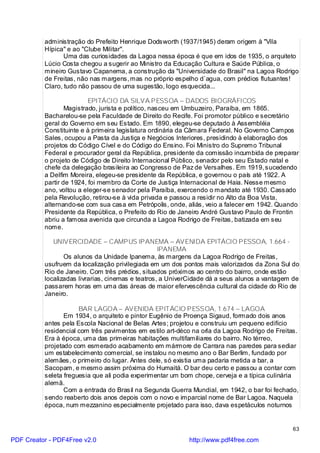 administração do Prefeito Henrique Dodsworth (1937/1945) deram origem à "Vila
          Hípica" e ao "Clube Militar".
                 Uma das curiosidades da Lagoa nessa época é que em idos de 1935, o arquiteto
          Lúcio Costa chegou a sugerir ao Ministro da Educação Cultura e Saúde Pública, o
          mineiro Gustavo Capanema, a construção da "Universidade do Brasil" na Lagoa Rodrigo
          de Freitas, não nas margens, mas no próprio espelho d`agua, com prédios flutuantes!
          Claro, tudo não passou de uma sugestão, logo esquecida...

                          EPITÁCIO DA SILVA PESSOA – DADOS BIOGRÁFICOS
                  Magistrado, jurista e político, nasceu em Umbuzeiro, Paraíba, em 1865.
          Bacharelou-se pela Faculdade de Direito do Recife. Foi promotor público e secretário
          geral do Governo em seu Estado. Em 1890, elegeu-se deputado à Assembléia
          Constituinte e à primeira legislatura ordinária da Câmara Federal. No Governo Campos
          Sales, ocupou a Pasta da Justiça e Negócios Interiores, presidindo à elaboração dos
          projetos do Código Cível e do Código do Ensino. Foi Ministro do Supremo Tribunal
          Federal e procurador geral da República, presidente da comissão incumbida de preparar
          o projeto de Código de Direito Internacional Público, senador pelo seu Estado natal e
          chefe da delegação brasileira ao Congresso de Paz de Versalhes. Em 1919, sucedendo
          a Delfim Moreira, elegeu-se presidente da República, e governou o país até 1922. A
          partir de 1924, foi membro da Corte de Justiça Internacional de Haia. Nesse mesmo
          ano, voltou a eleger-se senador pela Paraíba, exercendo o mandato até 1930. Cassado
          pela Revolução, retirou-se à vida privada e passou a residir no Alto da Boa Vista,
          alternando-se com sua casa em Petrópolis, onde, aliás, veio a falecer em 1942. Quando
          Presidente da República, o Prefeito do Rio de Janeiro André Gustavo Paulo de Frontin
          abriu a famosa avenida que circunda a Lagoa Rodrigo de Freitas, batizada em seu
          nome.

             UNIVERCIDADE – CAMPUS IPANEMA – AVENIDA EPITÁCIO PESSOA, 1.664 -
                                                   IPANEMA
                 Os alunos da Unidade Ipanema, às margens da Lagoa Rodrigo de Freitas,
          usufruem da localização privilegiada em um dos pontos mais valorizados da Zona Sul do
          Rio de Janeiro. Com três prédios, situados próximos ao centro do bairro, onde estão
          localizadas livrarias, cinemas e teatros, a UniverCidade dá a seus alunos a vantagem de
          passarem horas em uma das áreas de maior efervescência cultural da cidade do Rio de
          Janeiro.

                      BAR LAGOA – AVENIDA EPITÁCIO PESSOA, 1.674 – LAGOA
                 Em 1934, o arquiteto e pintor Eugênio de Proença Sigaud, formado dois anos
          antes pela Escola Nacional de Belas Artes; projetou e construiu um pequeno edifício
          residencial com três pavimentos em estilo art-déco na orla da Lagoa Rodrigo de Freitas.
          Era à época, uma das primeiras habitações multifamiliares do bairro. No térreo,
          projetado com esmerado acabamento em mármore de Carrara nas paredes para sediar
          um estabelecimento comercial, se instalou no mesmo ano o Bar Berlim, fundado por
          alemães, o primeiro do lugar. Antes dele, só existia uma padaria metida a bar, a
          Sacopam, e mesmo assim próxima do Humaitá. O bar deu certo e passou a contar com
          seleta freguesia que ali podia experimentar um bom chope, cerveja e a típica culinária
          alemã.
                 Com a entrada do Brasil na Segunda Guerra Mundial, em 1942, o bar foi fechado,
          sendo reaberto dois anos depois com o novo e imparcial nome de Bar Lagoa. Naquela
          época, num mezzanino especialmente projetado para isso, dava espetáculos noturnos


                                                                                               63

PDF Creator - PDF4Free v2.0                                http://www.pdf4free.com
 
