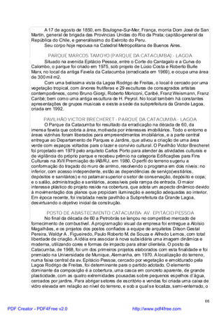 A 17 de agosto de 1850, em Boulogne-Sur-Mer, França, morria Dom José de San
          Martín, general de brigada das Províncias Unidas do Rio da Prata; capitão-general da
          República do Chile, e generalíssimo do Exército do Peru.
                 Seu corpo hoje repousa na Catedral Metropolitana de Buenos Aires.

                  PARQUE MARCOS TAMOYO (PARQUE DA CATACUMBA) - LAGOA
                Situado na avenida Epitácio Pessoa, entre o Corte do Cantagalo e a Curva do
          Calombo, o parque foi criado em 1975, sob projeto de Lúcio Costa e Roberto Burle
          Marx, no local da antiga Favela da Catacumba (erradicada em 1969), e ocupa uma área
          de 300 mil m2.
                Com uma belíssima vista da Lagoa Rodrigo de Freitas, o local é cercado por uma
          vegetação tropical, com árvores frutíferas e 29 esculturas de consagrados artistas
          contemporâneos, como Bruno Giorgi, Roberto Moriconi, Caribé, Franz Weismann, Franz
          Caribé; bem como uma antiga escultura de H. Peyrol. No local também há constantes
          apresentações de grupos musicais e existe a sede da subprefeitura da Grande Lagoa,
          criada em 1992.

                 PAVILHÃO VICTOR BRECHERET - PARQUE DA CATACUMBA - LAGOA
                 O Parque da Catacumba foi resultado da erradicação na década de 60, da
          imensa favela que cobria a área, motivada por interesses imobiliários. Todo o entorno e
          áreas vizinhas foram liberados para empreendimentos imobiliários, e a parte central
          entregue ao Departamento de Parques e Jardins, que ativou a criação de uma área
          verde com espaços voltados para o lazer e convívio cultural. O Pavilhão Victor Brecheret
          foi projetado em 1979 pelo arquiteto Carlos Porto para atender às atividades culturais e
          de vigilância do próprio parque e recebeu prêmio na categoria Edificações para Fins
          Culturais na XVII Premiação do IAB/RJ, em 1980. O perfil do terreno sugeriu a
          conformação do traçado do muro de arrimo, resolvendo o programa em dois níveis: no
          inferior, com acesso independente, estão as dependências de serviço(vestiários,
          depósitos e sanitários) e no patamar superior o setor de conservação, depósito e copa;
          e o salão, administração e sanitários, acessíveis pela rampa de entrada. O maior
          interesse plástico do projeto reside na cobertura, que adota um aspecto dinâmico devido
          à movimentação dos planos que propiciam iluminação e aeração adequadas ao interior.
          Em época recente, foi instalada neste pavilhão a Subprefeitura da Grande Lagoa,
          desvirtuando o objetivo inicial da construção.

                   POSTO DE ABASTECIMENTO CATACUMBA- AV. EPITÁCIO PESSOA
                 No final da década de 60 a Petrobrás se lançou no competitivo mercado de
          fornecimento de combustível. A programação visual da empresa foi entregue a Aloísio
          Magalhães, e os projetos dos postos confiados a equipe de arquitetos Dilson Gestal
          Pereira, Waldyr A . Figueiredo, Paulo Roberto M. de Souza e Alfredo Lemos, com total
          liberdade de criação. A idéia era associar à nova subsidiária uma imagem dinâmica e
          moderna, utilizando cores e formas de impacto para atrair clientela. O posto da
          Catacumba, de 1968, foi um dos primeiros projetos elaborados com esta finalidade e foi
          premiado na Universidade de Munique, Alemanha, em 1970. A localização do terreno,
          numa faixa central da av. Epitácio Pessoa, cercado por vegetação e emoldurado pela
          Lagoa Rodrigo de Freitas, foi determinante para o partido adotado. O elemento
          dominante da composição é a cobertura, uma casca em concreto aparente, de grande
          plasticidade, com as quatro extremidades pousadas sobre pequenos espelhos d`água,
          cercados por jardins. Para abrigar setores de escritório e vendas foi criada uma caixa de
          vidro elevada em relação ao nível do terreno, e sob a qual se localiza, semi-enterrado, o


                                                                                                 66

PDF Creator - PDF4Free v2.0                                 http://www.pdf4free.com
 