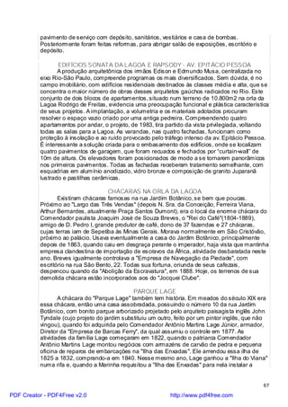 pavimento de serviço com depósito, sanitários, vestiários e casa de bombas.
          Posteriormente foram feitas reformas, para abrigar salão de exposições, escritório e
          depósito.

                 EDIFÍCIOS SONATA DA LAGOA E RAPSODY - AV. EPITÁCIO PESSOA
                 A produção arquitetônica dos irmãos Edison e Edmundo Musa, centralizada no
          eixo Rio-São Paulo, compreende programas os mais diversificados. Sem dúvida, é no
          campo imobiliário, com edifícios residenciais destinados às classes média e alta, que se
          concentra o maior número de obras desses arquitetos gaúchos radicados no Rio. Este
          conjunto de dois blocos de apartamentos, situado num terreno de 10.800m2 na orla da
          Lagoa Rodrigo de Freitas, evidencia uma preocupação funcional e plástica característica
          de seus projetos. A implantação, a volumetria e os materiais adotados procuram
          resolver o espaço vazio criado por uma antiga pedreira. Compreendendo quatro
          apartamentos por andar, o projeto, de 1983, tira partido da vista privilegiada, voltando
          todas as salas para a Lagoa. As varandas, nas quatro fachadas, funcionam como
          proteção à insolação e ao ruído provocado pelo tráfego intenso da av. Epitácio Pessoa.
          É interessante a solução criada para o embasamento dos edifícios, onde se localizam
          quatro pavimentos de garagem, que foram recuados e fechados por “curtain-wall” de
          10m de altura. Os elevadores foram posicionados de modo a se tornarem panorâmicos
          nos primeiros pavimentos. Todas as fachadas receberam tratamento semelhante, com
          esquadrias em alumínio anodizado, vidro bronze e composição de granito Juparanã
          lustrado e pastilhas cerâmicas.

                                    CHÁCARAS NA ORLA DA LAGOA
                 Existiram chácaras famosas na rua Jardim Botânico, se bem que poucas.
          Próximo ao "Largo das Três Vendas" (depois N. Sra. da Conceição, Ferreira Viana,
          Arthur Bernardes, atualmente Praça Santos Dumont), era o local da enorme chácara do
          Comendador paulista Joaquim José de Souza Breves, o "Rei do Café"(1804-1889),
          amigo de D. Pedro I, grande produtor de café, dono de 37 fazendas e 27 chácaras,
          cujas terras iam de Sepetiba às Minas Gerais. Morava normalmente em São Cristóvão,
          próximo ao palácio. Usava eventualmente a casa do Jardim Botânico, principalmente
          depois de 1863, quando caiu em desgraça perante o imperador, haja vista que mantinha
          empresa clandestina de importação de escravos da África, atividade desbaratada neste
          ano. Breves igualmente controlava a "Empresa de Navegação da Piedade", com
          escritório na rua São Bento, 22. Todas sua fortuna, oriunda de seus cafezais,
          despencou quando da "Abolição da Escravatura", em 1888. Hoje, os terrenos de sua
          demolida chácara estão incorporados aos do "Jocquei Clube".

                                              PARQUE LAGE
                 A chácara do "Parque Lage" também tem história. Em meados do século XIX era
          essa chácara, então uma casa assobradada, possuindo o número 10 da rua Jardim
          Botânico, com bonito parque arborizado projetado pelo arquiteto paisagista inglês John
          Tyndale (cujo projeto do jardim substituiu um outro, feito por um pintor inglês, que não
          vingou), quando foi adquirida pelo Comendador Antônio Martins Lage Júnior, armador,
          Diretor da "Empresa de Barcas Ferry", da qual assumiu o controle em 1877. As
          atividades da família Lage começaram em 1822, quando o patriarca Comendador
          Antônio Martins Lage montou negócios com armazéns de carvão de pedra e pequena
          oficina de reparos de embarcações na "Ilha das Enxadas". Ele arrendou essa ilha de
          1825 a 1832, comprando-a em 1840. Nesse mesmo ano, Lage ganhou a "Ilha do Viana"
          numa rifa e, quando a Marinha requisitou a "Ilha das Enxadas" para nela instalar a


                                                                                                 67

PDF Creator - PDF4Free v2.0                                 http://www.pdf4free.com
 