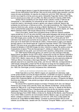 Durante algum tempo a Lagoa foi denominada de "Lagoa de Amorim Soares", por
          causa de seu latifundiário mais famoso. Não era lá muito querido esse vereador, que por
          causa de seus escândalos, foi expulso da cidade em junho de 1609. Não sem antes
          vender seu engenho e terras para seu genro, Sebastião Fagundes Varela (1563-1639),
          que se casara pouco antes com sua filha, Da. Maria de Amorim Soares (1589-1676).
                  Varela não se contentou só com essas terras, solicitou outras à "Câmara de
          Vereadores" e, não satisfeito, foi comprando as dos vizinhos e, em alguns casos,
          invadindo mesmo, derrubando cercas e agindo com alguma violência. Apesar dos
          protestos da vizinhança, a Câmara se omitiu. Uma das proprietárias, Da. Felipa Gomes,
          viúva de André de Leão, vendeu as terras a Martim Barbosa em 17 de dezembro de
          1612. Compreendia quase toda a atual Marquês de São Vicente. Anos depois, em 1640,
          Martim Barbosa aforou 200 braças dessas terras à Pantaleão de Oliveira.
                  Como já se disse, Varela vivia solicitando terras à Câmara. Expediu petições
          neste sentido em 22 e 27 de junho de1609, onde pedia trespasse das terras do sogro e
          aforamento por 9 anos de terras desde o Pão de Açúcar até a "praia brava" (Leblon),
          com 400 braças para o sertão. Em 23 de setembro de 1611 e 19 de julho de 1617
          solicitava mais terras para aumento de seus pastos. Em 1620 ele já era dono de toda a
          área que ia do atual bairro do Humaitá ao Leblon, inclusive toda a Lagoa, que nesses
          tempos passou a ser denominada de "Lagoa de Fagundes Varela" ("Sic Transit Glória
          Mundi"). Só para se ter uma idéia da extensão de suas terras, elas abrangiam 1.700
          braças de testada e 4.500.000 braças de área, incluindo a Lagoa. Ele usava a praia de
          Copacabana (à época "Praia de Sacopenapan"), obtida por doação da Câmara em
          1619, para pasto de seu gado, que ruminava entre cajueiros, pitangueiras e ananases.
                  Em 1609 Varela finalmente ganhou um vizinho que não conseguia intimidar.
          Nada menos que Martim de Sá (1575-1632), Governador do Rio de Janeiro (1602/08 e
          1623/32) e então filho do ex-Governador Salvador Corrêa de Sá, nascido em Barcelos
          (1542-1631). Martim nesse ano de 1609 obteve trespasso de uma sesmaria obtida em
          1606 por Afonso Fernandes e Domingas Mendes. O "Conselho da Cidade" havia
          aforado essa terra ao casal três anos antes, com foro de 1000 réis, correspondendo a
          "300 braças começadas a medir do Pão de Açúcar ao longo do mar salgado para a
          Praia de João de Souza (Botafogo) e para o sertão, costa brava e tudo que houvesse".
          Em 1609, Da. Domingas, já viúva, trespassou-lhe o aforamento.

                       CAPELA DE NOSSA SENHORA DAS CABEÇAS - RUA FARO
                 Onde hoje está a rua Faro, Martim ergueu um aqueduto em alvenaria, cujas
          ruínas ainda existem no fundo de alguns terrenos. Lá também se ergue a "Capela de
          Nossa Senhora das Cabeças", o qual muitos asseveram ser obra dos primórdios do
          século XVII. Pretendia Martim de Sá alí fundar engenho de cana, o "Engenho de Nossa
          Senhora das Cabeças", mas parece que algum tempo depois desinteressou-se por ele e
          o vendeu à Varela.
                 No século XIX a capelinha estava na imensa "Chácara de N. Sra. da Cabeça".
          Pertenceu por muitos anos à família Tosta, dos "Barões de Muritiba", sendo vendida
          depois de 1860 ao Dr. Luís Pereira Ferreira de Faro, neto do 1o. Barão do Rio Bonito,
          Joaquim José Pereira de Faro, Presidente da Província do Rio de Janeiro e grande
          cafeicultor (1768-1843), filho do 2o. Visconde com Grandeza do Rio Bonito, João
          Pereira Darrigue Faro (1803-1856), e irmão do 3o. Barão do Rio Bonito, José Pereira de
          Faro (1832-1899) e sobrinho do Comendador Antônio Martins Lage, do qual depois se
          falará. Loteada a chácara e nela aberta a rua Faro em 1870, ficou a dita capela nos
          terrenos da "Casa Maternal Mello Mattos", fundada no final do século XIX por este
          célebre Juiz de Menores, casado com Da. Francisca "Chiquita" Mattos, que por muitos


                                                                                              50

PDF Creator - PDF4Free v2.0                                http://www.pdf4free.com
 