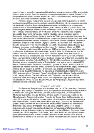 mandou fazer o magnífico palacete eclético italiano, encomendado em 1924 ao arquiteto
          italiano Mário Vodred. Também levantou suntuária residência na "Ilha de Santa Cruz" e,
          rompendo com tradição familiar, vendeu em 1930 a chácara que seu avô erguera em
          Paquetá ao Conde Modesto Leal (1860?-1936).
                  Henrique largou sua primeira esposa, uma pianista italiana, passando a residir
          em Laranjeiras até ficar pronto o palácio no Jardim Botânico. Lá, na nova casa, cercada
          de explêndidos jardins, foram dadas inúmeras festas, onde Henrique, muito tímido,
          pouco aparecia (dizia-se que ele sofria de grave doença de pele, o que só piorou sua
          introspecção). Henrique foi Deputado à Assembléia Constituinte de 1934, e morreu em
          1941. Deixou fortuna avaliada em 1 bilhão de cruzeiros, não sem antes colocar à
          disposição do governo Vargas seu império industrial para o esforço de guerra.
          Entretanto, o Governo Vargas declarou guerra ao "Eixo" ano seguinte e, temeroso de
          que tantas e importantes indústrias caíssem no controle de uma italiana, cujo país natal
          estava em guerra com o Brasil, interpretou literalmente o último desejo de Henrique e
          confiscou o império industrial dos Lage por Decreto Lei, assinado pelo Presidente
          Getúlio Vargas em 1942. A administração federal foi desastrosa, bastando dizer que
          todas as empresas confiscadas davam lucro em 1941 estavam falidas em 1943.
                  Gabriela, muito ressentida, vendeu em 1945 as empresas que não tinham sido
          confiscadas ao Governo, retornando anos depois à Itália, onde faleceu nos idos de
          1960. Como não tiveram filhos, a casa ficou fechada alguns anos. Nos anos 60, o
          terreno da chácara foi cobiçado pela "Ordem Terceira do Carmo", que alí pretendia
          fazer seu "cemitério vertical". Outro que também cobiçou tais chãos foi o empresário das
          comunicações jornalista Roberto Marinho (1908-2.003), que chegou a negociar com a
          família o terreno, para nele instalar a "Rede Globo", que estava sendo criada (1965).
          Mas o Governador do “Estado da Guanabara”, jornalista Carlos Lacerda (1914-1977),
          desafeto de Roberto Marinho, tomou a dianteira e desapropriou tudo, pagou indenização
          irrisória de um cruzeiro a Marinho, e transformou a chácara em formoso parque,
          dependência do Jardim Botânico. No palacete, o cineasta Gláuber Rocha filmou em
          1967 sua obra prima: "Terra em Transe", com Paulo Autran, Glauce Rocha, Jardel Filho,
          José Lewgoy e Paulo Gracindo. Alí era o país "Eldorado", cercado de políticos
          corruptos, onde as analogias eram óbvias. Foi no palacete Lage que acabou se
          instalando em 1971 a "Escola de Artes Visuais do Parque Lage", hoje um importante
          estabelecimento cultural da cidade.

                                           SOLAR DO MONJOPE
                 Em frente ao “Parque Lage”, existiu até os idos de 1977 o casarão do "Solar do
          Monjope". Era a antiga "Chácara da Bica", que pertenceu em meados do século XIX ao
          Comendador português Ribeiro de Carvalho, casado com Da. Umbelina Luiza de
          Medeiros Guimarães, irmã do Barão de Oliveira Castro. Foram pais do célebre Dr.
          Miguel Joaquim Ribeiro de Carvalho, Provedor da “Santa Casa de Misericórdia” em
          1902/38. A chácara foi vendida no princípio da década de vinte ao médico e crítico de
          arte José Mariano Carneiro da Cunha Filho(vulgo "Yoyô"), nascido em Pernambuco
          (1887-1948), fundador do "Instituto Central de Arquitetos" defensor da arte colonial
          brasileira e seu grande divulgador, irmão do poeta Olegário Mariano. Foi a casa
          extensamente reconstruída, ganhando azulejos portugueses, chafarizes coloniais e
          estátuas antigas, frutos da paixão de colecionador de José Mariano. Reformou o belo
          casarão em 1928 o arquiteto Lúcio Costa(1902-1998), então em princípio de carreira,
          para que parecesse uma fazenda colonial. Após sua morte, a viúva, filhos e netos
          continuaram a habitá-lo até a década de setenta. Foi destruída sem piedade em 1976



                                                                                                69

PDF Creator - PDF4Free v2.0                                 http://www.pdf4free.com
 