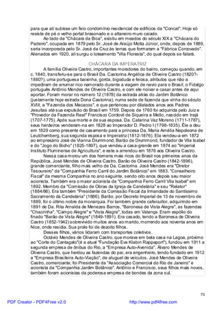 para que alí subisse um feio condomínio residencial de edifícios da "Concal". Hoje só
          resiste de pé o velho portal brasonado e o altaneiro muro caiado.
                 Ao lado da "Chácara da Bica", existiu em meados do século XIX a "Chácara do
          Padeiro", ocupada em 1879 pelo Sr. José de Araújo Motta Júnior, onde, depois de 1889,
          seria incorporada pelo Sr. José da Cruz às terras que formaram a "Fábrica Corcovado".
          Alienados em 1920, alí surgiu o loteamento "Vila Floresta", do qual depois se falará.

                                           CHÁCARA DA IMPERATRIZ
                  A família Oliveira Castro, importantes moradores do bairro, começou quando, em
          c. 1840, transferiu-se para o Brasil Da. Castorina Angélica de Oliveira Castro (1820?-
          1880?), uma portuguesa baixinha, gorda, bigoduda e feiosa, atributos que não a
          impediram de arrumar rico namorado durante a viagem de navio para o Brasil, o Fidalgo
          português Antônio Mendes de Oliveira Castro, e com ele noivar e casar antes de aqui
          aportar. Foram morar no número 12 (1878) da estrada atrás do Jardim Botânico
          (justamente hoje estrada Dona Castorina), numa sede de fazenda que vinha do século
          XVIII, a "Fa zenda dos Macacos", e que pertenceu por dilatados anos aos Padres
          Jesuítas até sua expulsão do Brasil em 1759. Depois de 1760 foi adquirida pelo Juiz e
          "Provedor da Fazenda Real" Francisco Cordovil de Siqueira e Mello, nascido em Irajá
          (1707-1775). Após sua morte e de sua esposa, Da. Catarina Vaz Moreno (1711-1787),
          seus herdeiros venderam-na em 1828 ao Imperador D. Pedro I (1798-1835). Êle a deu
          em 1829 como presente de casamento para a princesa Da. Maria Amélia Napoleona de
          Leutchemberg, sua segunda esposa e Imperatriz (1812-1876). Ela vendeu-a em 1872
          ao empresário José de Vianna Drummond, Barão de Drummond, fundador de Vila Isabel
          e do "Jogo do Bicho" (1825-1897), que vendeu a casa-grande em 1874 ao "Imperial
          Instituto Fluminense de Agricultura", e este a arrendou em 1876 aos Oliveira Castro.
                  Nessa casa morou um dos homens mais ricos do Brasil nos primeiros anos da
          República, José Mendes de Oliveira Castro, Barão de Oliveira Castro (1842-1896),
          grande comerciante, filho mais velho de Da. Castorina. José Mendes era "Diretor
          Tesoureiro" da "Companhia Ferro Carril do Jardim Botânico" em 1883, "Conselheiro
          Fiscal" da mesma Companhia no ano seguinte, sendo oito anos depois seu maior
          acionista. Também era o maior acionista da "Companhia Ferro Carril Vila Isabel" em
          1892. Membro da "Comissão de Obras da Igreja da Candelária" e seu "Relator"
          (1884/86). Era também "Presidente da Comissão Fiscal da Irmandade do Santíssimo
          Sacramento da Candelária" (1886). Barão, por Decreto Imperial de 13 de novembro de
          1889, foi o último nobre da monarquia. Foi também grande cafeicultor, adquirindo em
          1891 de Da. Rita Arnalda de Menezes Barros, "Baronesa de Vista Alegre", as fazendas
          "Chacrinha", "Campo Alegre" e "Vista Alegre", todas em Valença. Eram espólio do
          finado "Barão de Vista Alegre" (1849-1891). Era casado, tendo a Baronesa de Oliveira
          Castro (1852-1942) sobrevivido muitos anos ao marido, morrendo aos noventa anos em
          Nice, onde residia. Sua prole foi de dezoito filhos.
                  Desses filhos, vários lidaram com transportes coletivos.
                  Octávio Mendes de Oliveira Castro, que morava em bela casa na Lagoa, próximo
          ao "Corte do Cantagalo"(é a atual "Fundação Eva Klabin Rappaport"), fundou em 1911 a
          segunda empresa de ônibus do Rio, a "Empresa Auto-Avenida". Álvaro Mendes de
          Oliveira Castro, que herdou as fazendas do pai, era engenheiro, tendo fundado em 1912
          a "Empresa Brasileira Auto-Viação", de aluguel de veículos. José Mendes de Oliveira
          Castro, comerciante, foi Presidente da "Associação Comercial do Rio de Janeiro" e
          acionista da "Companhia Jardim Botânico". Antônio e Francisco, seus filhos mais novos,
          também foram acionistas da poderosa empresa de bondes da zona sul.



                                                                                             70

PDF Creator - PDF4Free v2.0                               http://www.pdf4free.com
 