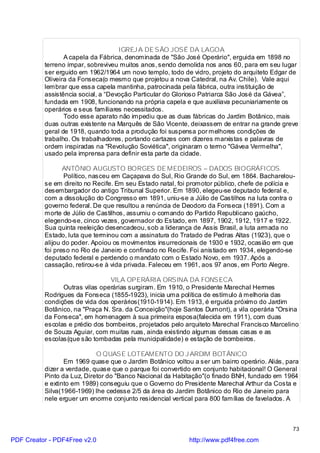 IGREJ A DE SÃO JOSÉ DA LAGOA
                 A capela da Fábrica, denominada de "São José Operário", erguida em 1898 no
          terreno ímpar, sobreviveu muitos anos, sendo demolida nos anos 60, para em seu lugar
          ser erguido em 1962/1964 um novo templo, todo de vidro, projeto do arquiteto Edgar de
          Oliveira da Fonseca(o mesmo que projetou a nova Catedral, na Av. Chile). Vale aqui
          lembrar que essa capela mantinha, patrocinada pela fábrica, outra instituição de
          assistência social, a “Devoção Particular do Glorioso Patriarca São José da Gávea”,
          fundada em 1908, funcionando na própria capela e que auxiliava pecuniariamente os
          operários e seus familiares necessitados.
                 Todo esse aparato não impediu que as duas fábricas do Jardim Botânico, mais
          duas outras existente na Marquês de São Vicente, deixassem de entrar na grande greve
          geral de 1918, quando toda a produção foi suspensa por melhores condições de
          trabalho. Os trabalhadores, portando cartazes com dizeres marxistas e palavras de
          ordem inspiradas na "Revolução Soviética", originaram o termo "Gávea Vermelha",
          usado pela imprensa para definir esta parte da cidade.

                 ANTÔNIO AUGUSTO BORGES DE MEDEIROS – DADOS BIOGRÁFICOS.
                 Político, nasceu em Caçapava do Sul, Rio Grande do Sul, em 1864. Bacharelou-
          se em direito no Recife. Em seu Estado natal, foi promotor público, chefe de polícia e
          desembargador do antigo Tribunal Superior. Em 1890, elegeu-se deputado federal e,
          com a dissolução do Congresso em 1891, uniu-se a Júlio de Castilhos na luta contra o
          governo federal. De que resultou a renúncia de Deodoro da Fonseca (1891). Com a
          morte de Júlio de Castilhos, assumiu o comando do Partido Republicano gaúcho,
          elegendo-se, cinco vezes, governador do Estado, em 1897, 1902, 1912, 1917 e 1922.
          Sua quinta reeleição desencadeou, sob a liderança de Assis Brasil, a luta armada no
          Estado, luta que terminou com a assinatura do Tratado de Pedras Altas (1923), que o
          alijou do poder. Apoiou os movimentos insurrecionais de 1930 e 1932, ocasião em que
          foi preso no Rio de Janeiro e confinado no Recife. Foi anistiado em 1934, elegendo-se
          deputado federal e perdendo o mandato com o Estado Novo, em 1937. Após a
          cassação, retirou-se à vida privada. Faleceu em 1961, aos 97 anos, em Porto Alegre.

                                VILA OPERÁRIA ORSINA DA FONSECA
                Outras vilas operárias surgiram. Em 1910, o Presidente Marechal Hermes
          Rodrigues da Fonseca (1855-1923), inicia uma política de estímulo à melhoria das
          condições de vida dos operários(1910-1914). Em 1913, é erguida próximo do Jardim
          Botânico, na "Praça N. Sra. da Conceição"(hoje Santos Dumont), a vila operária "Orsina
          da Fonseca", em homenagem à sua primeira esposa(falecida em 1911), com duas
          escolas e prédio dos bombeiros, projetados pelo arquiteto Marechal Francisco Marcelino
          de Souza Aguiar, com muitas ruas, ainda existindo algumas dessas casas e as
          escolas(que são tombadas pela municipalidade) e estação de bombeiros.

                            O QUASE LOTEAMENTO DO J ARDIM BOTÂNICO
                 Em 1969 quase que o Jardim Botânico voltou a ser um bairro operário. Aliás, para
          dizer a verdade, quase que o parque foi convertido em conjunto habitacional! O General
          Pinto da Luz, Diretor do "Banco Nacional da Habitação"(o finado BNH, fundado em 1964
          e extinto em 1989) conseguiu que o Governo do Presidente Marechal Arthur da Costa e
          Silva(1966-1969) lhe cedesse 2/5 da área do Jardim Botânico do Rio de Janeiro para
          nele erguer um enorme conjunto residencial vertical para 800 famílias de favelados. A



                                                                                               73

PDF Creator - PDF4Free v2.0                                http://www.pdf4free.com
 