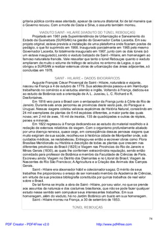 gritaria pública contra esse atentado, apesar da censura ditatorial, foi de tal maneira que
          o Governo recuou. Com a morte de Costa e Silva, o assunto também morreu.

                      VIADUTO SAINT- HILAIRE (VIADUTO DO TÚNEL REBOUÇAS)
                 Projetado em 1961 pela Superintendência de Urbanização e Saneamento do
          Estado da Guanabara (SURSAN) na gestão do Governador Carlos Lacerda. Em seu
          projeto original, estava prevista a instalação de uma plataforma onde ficariam postos de
          pedágio, o que foi suprimido em 1966. Inaugurado parcialmente em 1965 pelo mesmo
          Governador Lacerda, foi totalmente inaugurado em 1967, junto com os dois túneis (só
          um estava inaugurado), sendo o viaduto batizado de Saint - Hilaire, em homenagem ao
          famoso naturalista francês. Vale ressaltar que tanto o túnel Rebouças quanto o viaduto
          ampliaram de muito o volume de tráfego de veículos no entorno da Lagoa, o que
          obrigou a SURSAN a realizar extensas obras de urbanização das áreas adjacentes, só
          concluídas em 1978.

                                  SAINT - HILAIRE – DADOS BIOGRÁFICOS
                 Auguste François César Provençal de Saint - Hilaire, naturalista e viajante,
          nasceu na França a 4 de outubro de 1779. Sua adolescência passou-a em Hamburgo
          trabalhando no comércio e aí estudou alemão e inglês. Voltando à França, dedicou-se
          ao estudo da Botânica sob a orientação de A. L. Jussieu, L. C. Richard e R.
          Desfontaines.
                 Em 1816 veio para o Brasil com o embaixador da França junto à Côrte do Rio de
          Janeiro. Durante seis anos percorreu as províncias deste vasto país, do Paraguai e
          Uruguai. Nessas viagens coletou valiosos espécimes de História Natural, consistindo em
          24 mil exemplares de plantas de 6 mil espécies diferentes, a maior parte das quais
          novas; em 2 mil de aves, 16 mil de insetos, 135 de quadrúpedes e outras de répteis,
          peixes e minerais.
                 Em 1822 regressou à França dedicando-se ao estudo do material recolhido e à
          redação de extensos relatórios de viagem. Com o organismo profundamente abalado
          por uma doença nervosa, quase cego, em conseqüência dessas penosas viagens que
          muito exigiram de sua saúde, recolheu-se à histórica cidade de Montpellier onde, sob
          cuidados médicos, se restabeleceu. Entregou-se então a escrever obras como: Flora
          Brasiliae Meridionalis ou História e descrição de todas as plantas que crescem nas
          diferentes províncias do Brasil (1825) e Viagem nas Províncias do Rio de Janeiro e
          Minas Gerais (1830), as quais lhe conferiram extraordinária reputação, sendo então
          convidado para professor de Botânica e membro da Faculdade de Ciências de Paris.
          Escreveu ainda: Viagem no Distrito dos Diamantes e no Litoral do Brasil; Viagem às
          Nascentes do Rio São Francisco; A Agricultura e a Criação dos Animais dos Campos
          Gerais.
                 Saint - Hilaire era observador hábil e colecionador sagaz. O mérito de seus
          trabalhos lhe proporcionou o ensejo de ser nomeado membro da Academia de Ciências,
          em virtude de sua preciosa bibliografia constituída por quinze trabalhos de real valor
          sobre o Brasil.
                 De tal forma se impôs a obra de Saint - Hilaire, por seu valor, no que se prende
          aos assuntos da natureza e dos costumes brasilianos, que não se pode fazer qualquer
          estudo nesse sentido sem compulsar seus interessantes trabalhos. Em sua
          homenagem, além do viaduto, há no Jardim Botânico um busto em sua homenagem.
                 Saint - Hilaire morreu na França, a 30 de setembro de 1853.

                                            TÚNEL REBOUÇAS


                                                                                                   74

PDF Creator - PDF4Free v2.0                                   http://www.pdf4free.com
 