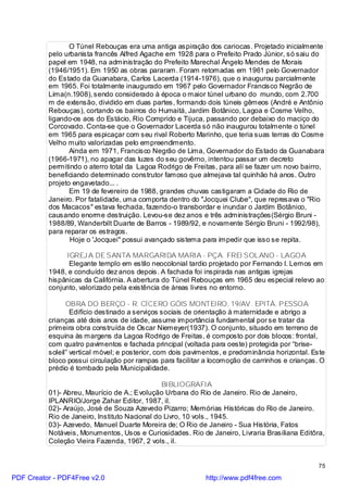 O Túnel Rebouças era uma antiga aspiração dos cariocas. Projetado inicialmente
          pelo urbanista francês Alfred Agache em 1928 para o Prefeito Prado Júnior, só saiu do
          papel em 1948, na administração do Prefeito Marechal Ângelo Mendes de Morais
          (1946/1951). Em 1950 as obras pararam. Foram retomadas em 1961 pelo Governador
          do Estado da Guanabara, Carlos Lacerda (1914-1976), que o inaugurou parcialmente
          em 1965. Foi totalmente inaugurado em 1967 pelo Governador Francisco Negrão de
          Lima(n.1908), sendo considerado à época o maior túnel urbano do mundo, com 2.700
          m de extensão, dividido em duas partes, formando dois túneis gêmeos (André e Antônio
          Rebouças), cortando os bairros do Humaitá, Jardim Botânico, Lagoa e Cosme Velho,
          ligando-os aos do Estácio, Rio Comprido e Tijuca, passando por debaixo do maciço do
          Corcovado. Conta-se que o Governador Lacerda só não inaugurou totalmente o túnel
          em 1965 para espicaçar com seu rival Roberto Marinho, que teria suas terras do Cosme
          Velho muito valorizadas pelo empreendimento.
                 Ainda em 1971, Francisco Negrão de Lima, Governador do Estado da Guanabara
          (1966-1971), no apagar das luzes do seu govêrno, intentou passar um decreto
          permitindo o aterro total da Lagoa Rodrigo de Freitas, para alí se fazer um novo bairro,
          beneficiando determinado construtor famoso que almejava tal quinhão há anos. Outro
          projeto engavetado... .
                 Em 19 de fevereiro de 1988, grandes chuvas castigaram a Cidade do Rio de
          Janeiro. Por fatalidade, uma comporta dentro do "Jocquei Clube", que represava o "Rio
          dos Macacos" estava fechada, fazendo-o transbordar e inundar o Jardim Botânico,
          causando enorme destruição. Levou-se dez anos e três administrações(Sérgio Bruni -
          1988/89, Wanderbilt Duarte de Barros - 1989/92, e novamente Sérgio Bruni - 1992/98),
          para reparar os estragos.
                 Hoje o 'Jocquei" possui avançado sistema para impedir que isso se repita.

               IGREJ A DE SANTA MARGARIDA MARIA - PÇA. FREI SOLANO - LAGOA
                Elegante templo em estilo neocolonial tardio projetado por Fernando I. Lemos em
          1948, e concluído dez anos depois. A fachada foi inspirada nas antigas igrejas
          hispânicas da Califórnia. A abertura do Túnel Rebouças em 1965 deu especial relevo ao
          conjunto, valorizado pela existência de áreas livres no entorno.

                OBRA DO BERÇO - R. CÍCERO GÓIS MONTEIRO, 19/AV. EPITÁ. PESSOA
                  Edifício destinado a serviços sociais de orientação à maternidade e abrigo a
          crianças até dois anos de idade, assume importância fundamental por se tratar da
          primeira obra construída de Oscar Niemeyer(1937). O conjunto, situado em terreno de
          esquina às margens da Lagoa Rodrigo de Freitas, é composto por dois blocos: frontal,
          com quatro pavimentos e fachada principal (voltada para oeste) protegida por “brise-
          soleil” vertical móvel; e posterior, com dois pavimentos, e predominância horizontal. Este
          bloco possui circulação por rampas para facilitar a locomoção de carrinhos e crianças. O
          prédio é tombado pela Municipalidade.

                                               BIBLIOGRAFIA
          01)- Abreu, Maurício de A.; Evolução Urbana do Rio de Janeiro. Rio de Janeiro,
          IPLANRIO/Jorge Zahar Editor, 1987, il.
          02)- Araújo, José de Souza Azevedo Pizarro; Memórias Históricas do Rio de Janeiro.
          Rio de Janeiro, Instituto Nacional do Livro, 10 vols., 1945.
          03)- Azevedo, Manuel Duarte Moreira de; O Rio de Janeiro - Sua História, Fatos
          Notáveis, Monumentos, Usos e Curiosidades. Rio de Janeiro, Livraria Brasiliana Editôra,
          Coleção Vieira Fazenda, 1967, 2 vols., il.


                                                                                                 75

PDF Creator - PDF4Free v2.0                                  http://www.pdf4free.com
 