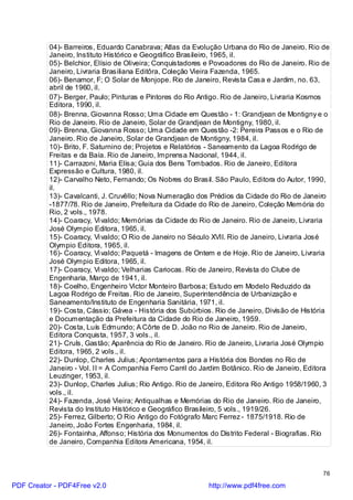 04)- Barreiros, Eduardo Canabrava; Atlas da Evolução Urbana do Rio de Janeiro. Rio de
          Janeiro, Instituto Histórico e Geográfico Brasileiro, 1965, il.
          05)- Belchior, Elísio de Oliveira; Conquistadores e Povoadores do Rio de Janeiro. Rio de
          Janeiro, Livraria Brasiliana Editôra, Coleção Vieira Fazenda, 1965.
          06)- Benamor, F; O Solar de Monjope. Rio de Janeiro, Revista Casa e Jardim, no. 63,
          abril de 1960, il.
          07)- Berger, Paulo; Pinturas e Pintores do Rio Antigo. Rio de Janeiro, Livraria Kosmos
          Editora, 1990, il.
          08)- Brenna, Giovanna Rosso; Uma Cidade em Questão - 1: Grandjean de Montigny e o
          Rio de Janeiro. Rio de Janeiro, Solar de Grandjean de Montigny, 1980, il.
          09)- Brenna, Giovanna Rosso; Uma Cidade em Questão -2: Pereira Passos e o Rio de
          Janeiro. Rio de Janeiro, Solar de Grandjean de Montigny, 1984, il.
          10)- Brito, F. Saturnino de; Projetos e Relatórios - Saneamento da Lagoa Rodrigo de
          Freitas e da Baía. Rio de Janeiro, Imprensa Nacional, 1944, il.
          11)- Carrazoni, Maria Elisa; Guia dos Bens Tombados. Rio de Janeiro, Editora
          Expressão e Cultura, 1980, il.
          12)- Carvalho Neto, Fernando; Os Nobres do Brasil. São Paulo, Editora do Autor, 1990,
          il.
          13)- Cavalcanti, J. Cruvêllo; Nova Numeração dos Prédios da Cidade do Rio de Janeiro
          -1877/78. Rio de Janeiro, Prefeitura da Cidade do Rio de Janeiro, Coleção Memória do
          Rio, 2 vols., 1978.
          14)- Coaracy, Vi valdo; Memórias da Cidade do Rio de Janeiro. Rio de Janeiro, Livraria
          José Olympio Editora, 1965, il.
          15)- Coaracy, Vi valdo; O Rio de Janeiro no Século XVII. Rio de Janeiro, Livraria José
          Olympio Editora, 1965, il.
          16)- Coaracy, Vi valdo; Paquetá - Imagens de Ontem e de Hoje. Rio de Janeiro, Livraria
          José Olympio Editora, 1965, il.
          17)- Coaracy, Vi valdo; Velharias Cariocas. Rio de Janeiro, Revista do Clube de
          Engenharia, Março de 1941, il.
          18)- Coelho, Engenheiro Victor Monteiro Barbosa; Estudo em Modelo Reduzido da
          Lagoa Rodrigo de Freitas. Rio de Janeiro, Superintendência de Urbanização e
          Saneamento/Instituto de Engenharia Sanitária, 1971, il.
          19)- Costa, Cássio; Gávea - História dos Subúrbios. Rio de Janeiro, Divisão de História
          e Documentação da Prefeitura da Cidade do Rio de Janeiro, 1959.
          20)- Costa, Luís Edmundo; A Côrte de D. João no Rio de Janeiro. Rio de Janeiro,
          Editora Conquista, 1957, 3 vols., il.
          21)- Cruls, Gastão; Aparência do Rio de Janeiro. Rio de Janeiro, Livraria José Olympio
          Editora, 1965, 2 vols., il.
          22)- Dunlop, Charles Julius; Apontamentos para a História dos Bondes no Rio de
          Janeiro - Vol. II = A Companhia Ferro Carril do Jardim Botânico. Rio de Janeiro, Editora
          Leuzinger, 1953, il.
          23)- Dunlop, Charles Julius; Rio Antigo. Rio de Janeiro, Editora Rio Antigo 1958/1960, 3
          vols., il.
          24)- Fazenda, José Vieira; Antiqualhas e Memórias do Rio de Janeiro. Rio de Janeiro,
          Revista do Instituto Histórico e Geográfico Brasileiro, 5 vols., 1919/26.
          25)- Ferrez, Gilberto; O Rio Antigo do Fotógrafo Marc Ferrez - 1875/1918. Rio de
          Janeiro, João Fortes Engenharia, 1984, il.
          26)- Fontainha, Affonso; História dos Monumentos do Distrito Federal - Biografias. Rio
          de Janeiro, Companhia Editora Americana, 1954, il.



                                                                                                76

PDF Creator - PDF4Free v2.0                                 http://www.pdf4free.com
 