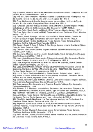 27)- Fontainha, Affonso; História dos Monumentos do Rio de Janeiro - Biografias. Rio de
          Janeiro, Estado da Guanabara, 1965, il.
          28)- Fritsch, Lilian de Amorim; Palavras ao Vento - a Urbanização do Rio Imperial. Rio
          de Janeiro, Revista Rio de Janeiro, ano 1, no. 3, agosto de 1986, il.
          29)- Frota, Guilherme de Andréa; Apontamentos para um Guia Histórico do Rio de
          Janeiro. Rio de Janeiro, Companhia Editora Americana, 1971, il.
          30)- Fundação Estadual de Engenharia do Meio Ambiente; Lagoa Rodrigo de Freitas -
          Estudos para o Projeto de Recuperação. Rio de Janeiro, FEEMA, 1975, il.
          31)- Fuss, Peter; Brazil. Berlin und Zürich, Orbis Terrarum, Atlantis-Verlag, 1937, il.
          32)- Fuss, Peter; Rio de Janeiro - Mit 48 Tessar-Aufnahmen. Berlin und Zürich, Atlantis-
          Verlag, 1937, il.
          33)- Gérson, Brasil; Botafogo - História dos Subúrbios. Rio de Janeiro, Divisão de
          História e Documentação da Prefeitura da Cidade do Rio de Janeiro, 1959, il.
          34)- Gérson, Brasil; História das Ruas do Rio de Janeiro. Rio de Janeiro, Livraria
          Brasiliana Editôra, Coleção Vieira Fazenda, 1965, il.
          35)- Gérson, Brasil; O Ouro, O Café e O Rio. Rio de Janeiro, Livraria Brasiliana Editora,
          Coleção Vieira Fazenda, 1967.
          36)- Graham, Maria; Diário de uma Viagem ao Brasil. Belo Horizonte/Itatiaia; São
          Paulo/EDUSP, 1988, il.
          37)- Guerrante, Romildo e outros; Jardim de Aclimação. Rio de Janeiro, Roberto Alves
          Secchin Engenharia Ltda., 1993, il.
          38)- Lavor, João Conrado Niemeyer de; O Solar da Imperatriz. Rio de Janeiro, Boletim
          do Museu Botânico Kuhlmann, ano 8, no. 3, jul/ago/set de 1985, il.
          39)- Lloyd, Reginald; Impressões do Brasil no Século XX. Londres, Lloyd`s Greater
          Britain Publishing Company, Ltd., 1913, il.
          40)- Lobo, Eulalia Maria Lahmeyer; e Stotz, Eduardo Navarro; Flutuações Cíclicas da
          Economia, Condições de Vida e Mo vimento Operário - 1880/ 1930. Rio de Janeiro,
          Revista Rio de Janeiro, no. 1, dezembro de 1985, il.
          41)- Ludolf, Dulce; Rio Cultural Artístico. Rio de Janeiro, Editora Leitura, 1965, il.
          42)- Mattos, Coronel João Batista de; Os Monumentos Nacionais - Estado do Rio de
          Janeiro. Rio de Janeiro, Imprensa Militar, 1952, il.
          43)- Moraes, Alexandre José de Mello; Chrônica Geral e Minuciosa do Império do Brasil.
          Rio de Janeiro, Typographia de Dias da Silva Júnior, 1879,il.
          44)- Orazi, Ângelo; Rio de Janeiro and Environs. Traveller`s Guide. Rio de Janeiro,
          Guias do Brasil Ltda., 1939.
          45)- Pinheiro, F. B. Marques; Irmandade do Santíssimo Sacramento da Freguesia de
          Nossa Senhora da Candelária. Rio de Janeiro, Typh. do Jornal do Commércio, 1930, il.
          46)- Pechman, Robert Moses; e Ribeiro, Luís Cesar Queiroz; A Companhia de
          Saneamento do Rio de Janeiro - Contribuição para a História do Capital Imobiliário. Rio
          de Janeiro, Revista Rio de Janeiro, ano 1, no. 1, dezembro de 1985, il.
          47)- Rios Filho, Adolfo Morales de Los; Grandjean de Montigny e a Evolução da Arte
          Brasileira. Rio de Janeiro, Empresa A Noite, 1941, il.
          48)- República dos Estados Unidos do Brazil; Recenseamento do Rio de Janeiro
          (Districto Federal), realizado em 20 de setembro de 1906. Rio de Janeiro, Officina da
          Estatística, 1907, il.
          49)- Reis, José de Oliveira; A Guanabara e seus Governadores. Rio de Janeiro,
          Prefeitura da Cidade do Rio de Janeiro, 1978, il.
          50)- Reis, José de Oliveira; O Rio de Janeiro e seus Prefeitos. Rio de Janeiro, Prefeitura
          da Cidade do Rio de Janeiro, 1977, 4 vols., il.



                                                                                                  77

PDF Creator - PDF4Free v2.0                                  http://www.pdf4free.com
 