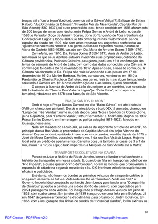 braças até a “costa brava”(Leblon), correndo até a Gávea(Vidigal?); Baltazar de Seixas
          Rabelo, “Juiz Ordinário da Câmara”, “Provedor Mór da Misericórdia”, Capitão Mór de
          São Vicente(1560-1637), foi outro proprietário local, tendo recebido em 1598 aforamento
          de 200 braças de terras com riacho, entre Felipa Gomes e André de Leão; e, desde
          1598, o Vereador Diogo de Amorim Soares, dono do “Engenho de Nossa Senhora da
          Conceição da Lagoa” (1558?-1609?) e tido como figura não muito honesta, sendo
          expulso da cidade em 1609, não sem antes repassar seu engenho e benfeitorias ao
          “igualmente não muito honesto” seu genro, Sebastião Fagundes Varela, natural de
          Viana do Castelo(1563-1639), casado com Da. Maria de Amorim Soares(1589-1676).
                  Com efeito, em 1610, Da. Felipa Gomes(1550-161?), viúva de André de Leão,
          reclamava de que seus vizinhos estavam invadindo suas propriedades, cobrando da
          Câmara providências. Pacheco Calheiros, seu genro, pediu em 1611 confirmação das
          terras de sesmaria de André de Leão, bem como das datas concedidas pela Câmara. A
          confirmação foi dada a 24 de novembro de 1612. Apesar disso, a invasão continuou. A
          Câmara não fez nada, e Da. Felipa não resistiu vendendo suas posses em 17 de
          dezembro de 1612 a Martim Barbosa. Martim, por sua vez, vendeu-as em 1640 a
          Pantaleão de Oliveira. Pacheco Calheiros, seu genro, resistiu mais algum tempo, tendo
          solicitado à Câmara em 1616 nova confirmação de suas terras, que foi concedida.
                  O acesso à fazenda de André de Leão deu origem a um caminho, que no século
          XIX foi batizado de “Rua da Boa Vista da Lagoa”(ou “Bela Vista”, como aparece
          também), rebatizada em 1878 para Marquês de São Vicente.

                                          PRAÇA SANTOS DUMONT
                 Onde é hoje a Praça Santos Dumont, no dito “Baixo-Gávea”, era até o século
          XVIII um charco, um pantanal. Desde o princípio do século XIX, já aterrado, chamou-se
          “Largo das Três Vendas”, nome mudado depois para “Nossa Senhora da Conceição” e,
          já na República, para “Ferreira Viana”, “Arthur Bernardes” e, finalmente, depois de 1932,
          Praça Santos Dumont, em homenagem ao pai da aviação(1871-1932), falecido em
          Guarujá, nesse ano.
                 Nela, em meados do século XIX, só existia de importante o “Hotel do Amaral”, no
          princípio da rua Boa Vista, e propriedade do Capitão Manuel dos Anjos Vitorino do
          Amaral. Era um modesto estabelecimento com cinco quartos, vendido depois de 1875 a
          José de Moura Carvalho, possuindo então o no. 1 da rua Boa Vista da Lagoa. Hoje no
          local está um prédio de apartamentos. Carvalho possuía também as casas de 3 a 7 da
          rua, atuais 1 a 17, ou seja, o lado ímpar da rua Marquês de São Vicente até a Matri z.

                                  TRANSPORTES COLETIVOS NA GÁVEA
                 Para se estudar a história do Rio de Janeiro, torna-se fundamental conhecer a
          história dos transportes em nossa cidade. E, quando se fala em transportes coletivos no
          “Rio Imperial”, é quase que sinônimo de “bondes”. Foram os bondes que promoveram a
          expansão da cidade na segunda metade do séc. XIX. Nenhum veículo os suplantou em
          eficácia e praticidade.
                 Entretanto, não foram os bondes os primeiros veículos de transporte coletivo à
          chegarem ao bairro da Gávea. Antecederam-lhe os “omnibus”. Ainda em 1837 o
          Governo Imperial deu concessão ao francês Jean Lecoq para fundar uma “Companhia
          de Omnibus” puxados a cavalos, na cidade do Rio de Janeiro, com capacidade para
          20/24 passageiros cada veículo. Foi inaugurado o tráfego desses veículos em julho de
          1838, com quatro carros. Em janeiro de 1839 inaugurou-se uma linha para Botafogo. Já
          em 1847 alugavam-se “omnibus” extraordinários para o bairro do Jardim Botânico. Em
          1868, com a inauguração das linhas de bondes da “Botanical Garden”, foram extintas as


                                                                                                 80

PDF Creator - PDF4Free v2.0                                 http://www.pdf4free.com
 