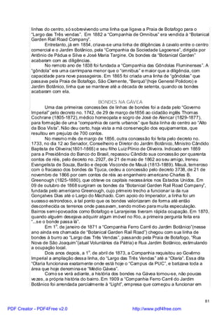 linhas do centro, só sobrevivendo uma linha que ligava a Praia de Botafogo para o
          “Largo das Três vendas”. Em 1882 a “Companhia de Omnibus” era vendida à “Botanical
          Garden Rail Road Company”.
                 Entretanto, já em 1854, criava-se uma linha de diligências à cavalo entre o centro
          comercial e o Jardim Botânico, pela “Companhia da Sociedade Lagoense”, dirigida por
          Antônio de Pádua e Silva e José Maria Targine. Os bondes da “Botanical Garden”
          acabaram com as diligências.
                 No remoto ano de 1838 foi fundada a “Companhia das Gôndolas Fluminenses”. A
          “gôndola” era uma carrimpana menor que o “omnibus” e maior que a diligência, com
          capacidade para nove passageiros. Em 1865 foi criada uma linha de “gôndolas” que
          passava pela Praia de Botafogo, São Clemente, “Berquó”(hoje General Polidoro) e
          Jardim Botânico, linha que se manteve até a década de setenta, quando os bondes
          acabaram com ela.

                                              BONDES NA GÁVEA
                  Uma das primeiras concessões de linhas de bondes foi a dada pelo “Governo
          Imperial” pelo decreto no. 1742, de 29 de março de1856 ao cidadão inglês Thomas
          Cochrane (1805-1872), médico homeopata e sogro de José de Alencar (1829-1877),
          para formação de uma “companhia de carris urbanos” que fazia linha do centro ao “Alto
          da Boa Vista”. Não deu certo, haja vista a má conservação dos equipamentos, que
          resultou em prejuízo de 700 contos.
                  No mesmo mês de março de 1856, outra concessão foi feita pelo decreto no.
          1733, no dia 12 ao Senador, Conselheiro e Diretor do Jardim Botânico, Ministro Cândido
          Baptista de Oliveira(1801-1865) e seu filho Luiz Plínio de Oliveira. Indicado em 1859
          para a Presidência do Banco do Brasil, repassou Cândido sua concessão por quarenta
          contos de réis, pelo decreto no. 2927, de 21 de maio de 1862 ao seu amigo, Ireneu
          Evangelista de Souza, Barão e depois Visconde de Mauá (1813-1889). Mauá, temeroso
          com o fracasso dos bondes da Tijuca, cedeu a concessão pelo decreto 3738, de 21 de
          novembro de 1866 por cem contos de réis ao engenheiro americano Charles B.
          Greenough (1825-1880), que obteve os capitais necessários nos Estados Unidos. Em
          09 de outubro de 1868 surgiram os bondes da “Botanical Garden Rail Road Company”,
          fundada pelo americano Greenough, cujo primeiro trecho a funcionar ia da rua
          Gonçalves Dias até o Largo do Machado. Com apoio do Imperador, a linha foi um
          sucesso estrondoso, a tal ponto que os bondes valorizaram de forma até então
          desconhecida os terrenos onde passavam, sendo motivo para muita especulação.
          Bairros semi-povoados como Botafogo e Laranjeiras tiveram rápida ocupação. Em 1870,
          quando alguém desejava adquirir algum imóvel no Rio, a primeira pergunta feita era
          “...se o bonde passa lá”.
                  Em 1o. de janeiro de 1871 a “Companhia Ferro Carril do Jardim Botânico”(nesse
          ano ainda era chamada de “Botanical Garden Rail Road”) chegou com sua linha de
          bondes à burro ao “Largo das Três Vendas”, passando pela Praia de Botafogo, “Rua
          Nova de São Joaquim”(atual Voluntários da Pátria) e Rua Jardim Botânico, estimulando
          a ocupação local.
                  Dois anos depois, a 1o. de abril de 1873, a Companhia requisitou ao Govêrno
          Imperial a ampliação dessa linha, do “Largo das Três Vendas” até a “Olaria”. Essa dita
          “Olaria funcionava exatamente onde está hoje o “Campus da PUC”, e batizava toda a
          área que hoje denomina-se “Médio Gávea”.
                  Como se verá adiante, a história dos bondes na Gávea tornou-se, não poucas
          ve zes, a própria história do bairro. Em 1909 a “Companhia Ferro Carril do Jardim
          Botânico foi arrendada parcialmente à “Light”, empresa que começou a funcionar em


                                                                                                81

PDF Creator - PDF4Free v2.0                                 http://www.pdf4free.com
 