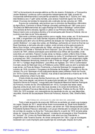 1907 no fornecimento de energia elétrica ao Rio de Janeiro. Entretanto, a “Companhia
          Jardim Botânico” continuou como companhia independente até 1946, quando foi
          incorporada definitivamente à companhia canadense. Depois da 2a. Guerra, em 1950,
          desinteressou-se a “Light” pelos bondes, pois estava investindo agora nos ônibus à
          diesel. O serviço de bondes foi decaindo até a extinção de tais veículos em 1963.
                 À guisa de curiosidade, vale lembrar que no princípio da República o Ministério
          da Agricultura, Comércio e Obras Públicas concedeu permissão em 1891 para que a
          “Empresa de Melhoramentos da Lagoa Rodrigo de Freitas e Botafogo” construíssem
          uma estrada de ferro elevada, ligando o Leblon à rua Primeiro de Março, no centro.
          Nesse mesmo ano a empresa afundou e foi encampada pelo Governo Federal, não se
          ouvindo mais falar da tal “linha elevada”.
                 Não seria o primeiro projeto exótico para a região. Anos antes, em 10 de fevereiro
          de 1886, o engenheiro civil João Dantas requereu ao Ministro da Agricultura uma
          concessão para abrir uma via férrea partindo da estação da “Companhia Ferro Carril do
          Jardim Botânico”, no Largo dos Leões, em Botafogo, perfurando um túnel no final da rua
          Real Grandeza, e dalí pela orla até o Leblon, onde correria a linha pela encosta do
          Morro Dois Irmãos, numa extensão de 193km, até Angra dos Reis. Em 1891 seria
          constituída por Dantas a “Estrada de Ferro Sapucaí”, que, por decreto no. 587, de 10 de
          outubro de 1891, obteve autorização para estender seus trilhos até Guaratiba, onde
          seria feito um cemitério. Fizeram muitas obras na Gávea, Leblon e Morro Dois Irmãos,
          onde chegou a ser escavado 800 m de estrada na rocha. O “encilhamento” liquidou com
          a empresa em 1891. A estrada seria depois ampliada em 400m, pelo engenheiro inglês
          Charles Weeksteed Armstrong, levando-a até a “Praia do Vidigal”, onde o inglês fundou
          em 1911 o “Colégio Anglo Brasileiro”, para filhos de ingleses. Em 1915 o Comendador
          Conrado Jacob de Niemeyer doou à Prefeitura outros 3000m para se abrir a estrada até
          suas terras, na Praia da Gávea. Finalmente, a Avenida Niemeyer foi inaugurada em
          outubro de 1916, durante o “Congresso de Estradas de Rodagem”, realizado no Rio de
          Janeiro. Foi a Av. Niemeyer muito melhorada depois pelos prefeitos Paulo de Frontin,
          em 1919 e Carlos Sampaio, em 1920/22, mas ainda é basicamente a mesma de 1916.
          Depois voltaremos a falar muito dela.
                 O lado direito da praça Santos Dumont era, em 1809, a chácara do Tenente João
          Pinto. Cem anos depois, seu terreno foi quase todo tomado em 1912/13 pela “Vila
          Operária Orsina da Fonseca”, inaugurada pelo Presidente Marechal Hermes Rodrigues
          da Fonseca, marido de Da. Orsina(falecida em 1912). O projeto das belas casas,
          algumas ainda de pé, bem como das duas escolas e do corpo de bombeiros, foi do
          Coronel e arquiteto Francisco Marcelino de Souza Aguiar, Prefeito do Rio de 1906 a
          1909. Em 1913 surgiram, em conseqüência da expansão da vila, as ruas Magnólias,
          Jequitibá, Vicente de Souza(depois Orsina da Fonseca), Acácias, Oitis, Oliveira Belo,
          etc.

                          HISTÓRIA DO JÓCQUEI CLUBE DO RIO DE JANEIRO
                 Todo o lado esquerdo da praça até 1809 era na verdade um areal e as margens
          da Lagoa. Depois de 1811, essas terras foram incorporadas ao “Real Horto Botânico”,
          origem do Jardim Botânico do Rio de Janeiro, até serem em 1922 desapropriadas pelo
          Presidente Epitácio Pessoa e alienadas a um grupo interessado na ereção de uma pista
          de corridas de cavalos na Zona Sul. Toda essa área foi, à partir de 1919, tomada pelas
          obras do “Jocquei Clube do Rio de Janeiro”, iniciativa do empresário e Vice Presidente
          do “Jocquei”, Dr. Linneu de Paula Machado, mais ativo que seu Presidente, o
          engenheiro João Teixeira Soares. As obras começaram em 1921. Logo as sondagens
          revelaram ser o solo impróprio para aquele tipo de construção. Depois de muitos


                                                                                                82

PDF Creator - PDF4Free v2.0                                 http://www.pdf4free.com
 