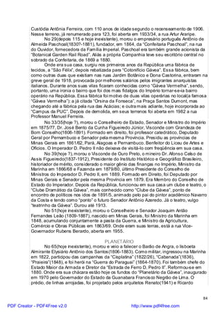 Custódia Antônia Ferreira, com 110 anos de idade segundo o recenseamento de 1906.
          Nesse terreno, já renumerado para 123, foi aberta em 1933/34, a rua Artur Araripe.
                  No 29(depois 115 e hoje inexistente), morou o empresário português Antônio de
          Almeida Paschoal(1830?-1881), fundador, em 1864, da “Confeitaria Paschoal”, na rua
          do Ouvidor, fornecedora da Família Imperial. Paschoal era também grande acionista da
          “Botanical Garden Rail Road”. Aliás a própria Companhia teve seu escritório central no
          sobrado da Confeitaria, de 1869 a 1880.
                  Onde era sua casa, surgiu nos primeiros anos da República uma fábrica de
          tecidos, a “São Félix”, depois rebatizada para “Cotonifício Gávea”. Essa fábrica, bem
          como outras duas que existiam nas ruas Jardim Botânico e Dona Castorina, entraram na
          greve geral de 1918, provocada por melhores salários pelos imigrantes anarquistas
          italianos. Durante anos suas vilas ficaram conhecidas como “Gávea Vermelha”, sendo,
          portanto, uma ironia o bairro que foi dos mais fidalgos do Império tornar-se-ia bairro
          operário na República. Essa fábrica foi motivo de duas vilas operárias no local(a famosa
          “Gávea Vermelha”): a já citada “Orsina da Fonseca”, na Praça Santos Dumont, mas
          chegando até a fábrica pela rua das Acácias; e outra mais adiante, hoje incorporada ao
          “Campus da PUC”. Depois de demolida, em seus terrenos foi aberta em 1982 a rua
          Professor Manuel Ferreira.
                  No 33/35(hoje ?), morou o Conselheiro de Estado, Senador e Ministro do Império
          em 1875/77, Dr. José Bento da Cunha Figueiredo Júnior, Visconde com Grandeza de
          Bom Conselho(1808-1891). Formado em direito, foi professor catedrático, Deputado
          Geral por Pernambuco e Senador pela mesma Província. Presidiu as províncias de
          Minas Gerais em 1861/62, Pará, Alagoas e Pernambuco. Benfeitor do Liceu de Artes e
          Ofícios. O Imperador D. Pedro II não deixava de visitá-lo com freqüência em sua casa.
                  No 39(hoje ?), morou o Visconde de Ouro Preto, o mineiro Dr. Afonso Celso de
          Assis Figueiredo(1837-1912), Presidente do Instituto Histórico e Geográfico Brasileiro,
          historiador de mérito, considerado o maior gênio das finanças no Império, Ministro da
          Marinha em 1866/68 e Fazenda em 1879/80, último Presidente do Conselho de
          Ministros do Imperador D. Pedro II, em 1889. Formado em Direito, foi Deputado por
          Minas Gerais e Senador pela mesma Província em 1879. Era Membro do Conselho de
          Estado do Imperador. Depois da República, funcionou em sua casa um clube e teatro, o
          “Clube Dramático da Gávea”, mais conhecido como “Clube da Gávea”, ponto de
          encontro de políticos nos idos de 1891/5, animado pelo pai do pintor acadêmico Navarro
          da Costa e tendo como “ponto” o futuro Senador Antônio Azeredo. Já o teatro, vulgo
          “teatrinho da Gávea”. Durou até 1913.
                  No 51(hoje inexistente), morou o Conselheiro e Senador Joaquim Antão
          Fernandes Leão (1809-1887), nascido em Minas Gerais, foi Ministro da Marinha em
          1848, acumulando conjuntamente a pasta da Guerra, e Ministro da Agricultura,
          Comércio e Obras Públicas em 1863/69. Onde eram suas terras, está a rua Vice-
          Governador Rubens Berardo, aberta em 1955.

                                                  PLANETÁRIO
                 No 65(hoje inexistente), morou e veio a falecer o Barão de Angra, o lisboeta
          Almirante Elysiário Antônio dos Santos(1806-1883). Como militar, ingressou na Marinha
          em 1822, participou das campanhas da “Cisplatina” (1822/26), “Cabanada”(1836),
          “Praieira”(1848), e foi herói na “Guerra do Paraguai” (1864-1870). Foi também chefe do
          Estado Maior da Armada e Diretor da “Estrada de Ferro D. Pedro II”. Reformou-se em
          1880. Onde era sua chácara estão hoje os fundos do “Planetário da Gávea”, inaugurado
          em 1970 pelo Governador do Estado da Guanabara Francisco Negrão de Lima. O
          prédio, de linhas arrojadas, foi projetado pelos arquitetos Renato(1941) e Ricardo


                                                                                               84

PDF Creator - PDF4Free v2.0                                http://www.pdf4free.com
 