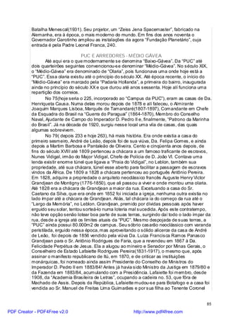 Batalha Menescal(1931). Seu projetor, um “Zeiss Jena Spacemaster”, fabricado na
          Alemanha, era à época, o mais moderno do mundo. Em fins dos anos noventa o
          Governador Garotinho ampliou as instalações da agora “Fundação Planetário”, cuja
          entrada é pela Padre Leonel Franca, 240.

                                    PUC E ARREDORES - MÉDIO GÁVEA
                  Até aqui era o que modernamente se denomina “Baixo-Gávea”. Da “PUC” até
          dois quarteirões seguintes convencionou-se denominar “Médio-Gávea”. No século XIX,
          o “Médio-Gávea” era denominado de “Olaria”, pois funcionava uma onde hoje está a
          “PUC”. Essa olaria existiu até o princípio do século XX. Até época recente, o início do
          “Médio-Gávea” era marcado pela “Padaria Hollanda”, a primeira do bairro, inaugurada
          ainda no princípio do século XX e que durou até anos sessenta. Hoje alí funciona uma
          repartição dos correios.
                  No 75(hoje seria o 225, incorporado ao “Campus da PUC”), eram as casas de Da.
          Henriqueta Causa. Numa delas morou depois de 1878 e alí faleceu, o Almirante
          Joaquim Marques Lisboa, Marquês de Tamandaré(1807-1897), Comandante em Chefe
          da Esquadra do Brasil na “Guerra do Paraguai” (1864-1870), Membro do Conselho
          Naval, Ajudante de Campo do Imperador D. Pedro II e, finalmente, “Patrono da Marinha
          do Brasil”. Já na década de 1920, surgiu nesse local uma vila de casas, das quais
          algumas sobrevivem.
                  No 79( depois 233 e hoje 263), há mais história. Era onde existia a casa do
          primeiro sesmeiro, André de Leão, depois foi de sua viúva, Da. Felipa Gomes, e ainda
          depois a Martim Barbosa e Pantaleão de Oliveira. Cento e cinqüenta anos depois, de
          fins do século XVIII até 1809 pertenceu a chácara a um famoso traficante de escravos,
          Nunes Vidigal, irmão do Major Vidigal, Chefe de Polícia de D. João VI. Contava uma
          lenda existir enorme túnel que ligava a “Praia do Vidigal”, no Leblon, também sua
          propriedade, até sua chácara, túnel esse aberto para facilitar a passagem de escravos
          vindos da África. De 1809 a 1828 a chácara pertenceu ao português Antônio Pereira.
          Em 1828, adquire a propriedade o arquiteto neoclássico francês Auguste Henry Victor
          Grandjean de Montigny (1776-1850), que ali passou a viver e onde montou uma olaria.
          Até 1828 era a chácara de Grandjean a maior da rua. Excetuando a casa do Sr.
          Caetano da Silva, que era onde em 1852 foi iniciada a igreja, nenhuma outra existia no
          lado ímpar até a chácara de Grandjean. Aliás, tal chácara ia do começo da rua até o
          “Largo da Memória”, no Leblon. Grandjean, premido por dívidas pessoais após haver
          erguido seu solar, tentou sorteá-lo numa loteria mal sucedida. Após este contratempo,
          não teve opção senão lotear boa parte de suas terras, surgindo daí todo o lado ímpar da
          rua, desde a igreja até os limites atuais da “PUC”. Mesmo despojada de suas terras, a
          “PUC” ainda possui 80.000m2 de campus. Seu sóbrio casarão neoclássico com varanda
          peristilada, erguido nessa época, mas aproveitando o sólido alicerce da casa de André
          de Leão, foi depois de 1856 vendido pela viúva Da. Luíza Francisca Ramos Panasco
          Grandjean para o Sr. Antônio Rodrigues de Faria, que a revendeu em 1867 à Da.
          Felicidade Perpétua de Jesus. Ela a alugou ao mineiro e Senador por Minas Gerais, o
          Conselheiro de Estado Lafaiette Rodrigues Pereira(1831-1917), o mesmo que, após
          assinar o manifesto republicano de Itú, em 1870, e de criticar as instituições
          monárquicas, foi nomeado ainda assim Presidente do Conselho de Ministros do
          Imperador D. Pedro II em 1883/84! Antes já havia sido Ministro da Justiça em 1879/80 e
          da Fazenda em 1883/84, acumulando com a Presidência. Lafaiette foi membro, desde
          1908, da “Academia Brasileira de Letras”, ocupando a cadeira no. 53, que fôra de
          Machado de Assis. Depois da República, Lafaiette mudou-se para Botafogo e a casa foi
          vendida ao Sr. Manuel de Freitas Lima Guimarães e por sua filha ao Tenente Coronel


                                                                                              85

PDF Creator - PDF4Free v2.0                                http://www.pdf4free.com
 