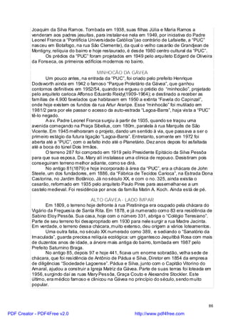 Joaquim da Silva Ramos. Tombada em 1938, suas filhas Júlia e Maria Ramos a
          venderam aos padres jesuítas, para instalar-se nela em 1949, por iniciativa do Padre
          Leonel Franca a “Pontifícia Universidade Católica”(ao contrário de Lafaiette, a “PUC”
          nasceu em Botafogo, na rua São Clemente), da qual o velho casarão de Grandjean de
          Montigny, relíquia do bairro e hoje restaurado, é desde 1980 centro cultural da “PUC”.
                Os prédios da “PUC” foram projetados em 1949 pelo arquiteto Edgard de Oliveira
          da Fonseca, os primeiros edifícios modernos no bairro.

                                           MINHOCÃO DA GÁVEA
                 Um pouco antes, na entrada da “PUC”, foi criado pelo prefeito Henrique
          Dodsworth ainda em 1942 o famoso “Parque Proletário da Gávea”, que ganhou
          contornos definitivos em 1952/54, quando se ergueu o prédio do “minhocão”, projetado
          pelo arquiteto carioca Affonso Eduardo Reidy(1909-1964); e destinado a receber as
          famílias de 4.900 favelados que habitavam em 1950 a extinta “Favela do Capinzal”,
          onde hoje existem os fundos da rua Artur Araripe. Esse “minhocão” foi mutilado em
          1981/2 para por ele passar o acesso da auto-estrada “Lagoa-Barra”, haja vista a “PUC”
          tê-lo negado.
                 A a v. Padre Leonel Franca surgiu à partir de 1935, quando se traçou uma
          avenida começando na Praça Sibelius, com 180m, paralela à rua Marquês de São
          Vicente. Em 1945 melhoraram o projeto, dando um sentido à via, que passava a ser o
          primeiro estágio da futura ligação “Lagoa-Barra”. Entretanto, somente em 1972 foi
          aberta até a “PUC”, com o asfalto indo até o Planetário. Dez anos depois foi asfaltada
          até a boca do túnel Dois Irmãos.
                 O terreno 287 foi comprado em 1919 pelo Presidente Epitácio da Silva Pessôa
          para que sua esposa, Da. Mary alí instalasse uma clínica de repouso. Desistiram pois
          conseguiram terreno melhor adiante, como se dirá.
                 No antigo 81(1879) e hoje incorporado à área da “PUC”, era a chácara de John
          Steele, um dos fundadores, em 1886, da “Fábrica de Tecidos Carioca”, na Estrada Dona
          Castorina, no Jardim Botânico. Já no século XX, e com o no. 325, ainda existia o
          casarão, reformado em 1935 pelo arquiteto Paulo Pires para assemelhar-se a um
          castelo medieval. Foi residência por anos da família Matin A. Koch. Ainda está de pé.

                                        ALTO GÁVEA - LADO ÍMPAR
                  Em 1809, o terreno hoje defronte à rua Piratininga era ocupado pela chácara do
          Vigário da Freguesia de Santa Rita. Em 1878, e já numerado como 83 era residência de
          Sabino Eloy Pessôa. Sua casa, hoje com o número 331, abriga o “Colégio Teresiano”.
          Parte de seu terreno foi desapropriado em 1930 para nele surgir a rua Madre Jacinta.
          Em verdade, o terreno dessa chácara, muito extenso, deu origem a vários loteamentos.
                  Uma outra fatia, no século XX numerado como 389, e sediando o “Sanatório da
          Imaculada”, guarda preciosa relíquia ecológica: um gigantesco Jequitibá Rosa com mais
          de duzentos anos de idade, a árvore mais antiga do bairro, tombada em 1987 pelo
          Prefeito Saturnino Braga.
                  No antigo 85, depois 97 e hoje 441, ficava um enorme sobradão, velha sede de
          chácara, que foi residência de Antônio de Pádua e Silva, Diretor em 1854 da empresa
          de diligências “Sociedade Lagoense”. Pádua e Silva, junto com o Capitão Vitorino do
          Amaral, ajudou a construir a Igreja Matriz da Gávea. Parte de suas terras foi loteada em
          1956, surgindo daí as ruas Mary Pessôa, Graça Couto e Alexandre Stockler. Este
          último, era médico famoso e clinicou na Gávea no princípio do século, sendo muito
          popular.



                                                                                                86

PDF Creator - PDF4Free v2.0                                 http://www.pdf4free.com
 