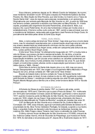 Essa chácara, pertenceu depois ao Sr. Alfredo Camilo de Valdetaro. Ao morrer,
          seus herdeiros venderam-na em 1919 para a esposa do Presidente Epitácio da Silva
          Pessôa, Da. Mary Sayão da Silva Pessôa, que nela fundou no mesmo ano a “Casa de
          Saúde Santa Inês”, casa de repouso para pessoas necessitadas e um pensionato.
          Originalmente com entrada pela Marquês de São Vicente no. 441, à partir de 1956 teve
          seu terreno cortado, passando a entrada a ser feita pela rua Mary Pessôa, 91. A bela
          capela, projetada pelo engenheiro Eduardo Pederneiras, ainda está lá. Aliás, sua
          esposa, Da. Laura Pederneiras, foi uma das fundadoras e dirigiu por muitos anos o
          estabelecimento. O terreno sofreu outro corte em 1967, sendo a casa principal, que era
          a residência de Valdetaro, restaurada pelo engenheiro José Pereira da Graça Couto, foi
          parcialmente demolida pelas obras do túnel Zuzu Angel.

                                             TÚNEL ZUZU ANGEL
                  Aliás, o nome antigo do túnel era “Dois Irmãos”, haja vista que fura o morro deste
          nome, mas foi rebatizado recentemente com a denominação atual haja vista ter sido em
          seu acesso assassinada por abalroamento criminoso de seu carro pelos policiais
          militares a famosa estilista Zuzu Angel Jones, então em campanha pela soltura de seu
          filho, o preso político Stuart Angel Jones.
                  O dito túnel “Dois Irmãos” foi efetivamente inaugurado em 1971 e mudou toda a
          vida da Gávea, que passou de bairro residencial isolado, fim de linha, a local de
          passagem para a Barra da Tijuca, causando a descaracterização total do bairro pela
          especulação imobiliária, que em poucos anos substituiu os casarões centenários por
          prédios altos. Isso motivou muitos protestos dos moradores nos anos 70, que deram
          origem a movimentos sociais urbanos contra a especulação que tomava o bairro. É
          dessa época a “AMA - Gá vea”.
                  Outra fatia do terreno da Santa Inês depois virou o no. 449, mas por pouco
          tempo. Desapropriado em 1937, deu origem à rua Engenheiro Mário Machado e Praça
          Augusto de Lima, ambas cortadas em 1967 pelo túnel “Dois Irmãos”.
                  Depois de loteado todo o terreno cortado da “Casa de Saúde Santa Inês”,
          surgiram muitas casas no local. A mais criativa é a de no. 483, igualmente numerada
          pela Estrada da Gávea 1, residência moderna erguida nos anos 50 pelo arquiteto
          Ângelo Alberto Murgel para a família Lins e Silva, onde funciona desde 1970 a “Escola
          Parque”.

                                           ESTRADA DA GÁVEA
                 A Estrada da Gávea já existia desde 1767, ou mesmo até antes, sendo
          denominada em 1878 como “Caminho que ia para a Praia da Gávea”. Foi melhorada
          em 1916 pelo Comendador Conrado Jacob de Niemeyer, ganhando o nome atual em
          1917, quando incorporou parte da Marquês de São Vicente. Seu primeiro loteamento
          surgiu em 1930, origem da rua Capuri. Hoje estaria mais urbanizada não fosse o
          crescimento desordenado da “Favela da Rocinha”, surgida em meados dos anos 30.
                 O 87 da Marquês de São Vicente era a chácara de Da. Eufemia Maria da
          Conceição. Em 1940, essa chácara, agora já numerada pela Estrada da Gávea no 47,
          propriedade de Da. Alice Torres Valdetaro Perdigão, foi loteada, surgindo a rua Cedro.
          Nela, o arquiteto Carlos de Aze vedo Leão fez erguer as belíssimas mansões dos
          médicos Drs. Hélio Fraga e Jesse Teixeira, bem como o sobradão de João Proença.
                 O último número ímpar da Marquês de São Vicente era o 37(1850), chácara de
          Da. Vicência Caldas Vianna, irmã do Visconde de Pirapetinga, que morava em frente.
          Em 1878, foi demolida e renumerada para 47, depois 89 e, finalmente depois de 1917,



                                                                                                  87

PDF Creator - PDF4Free v2.0                                  http://www.pdf4free.com
 