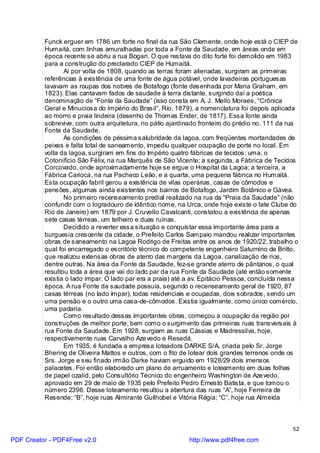 Funck erguer em 1786 um forte no final da rua São Clemente, onde hoje está o CIEP de
          Humaitá, com linhas amuralhadas por toda a Fonte da Saudade, em áreas onde em
          época recente se abriu a rua Bogari. O que restava do dito forte foi demolido em 1983
          para a construção do preclarado CIEP de Humaitá.
                 Aí por volta de 1808, quando as terras foram alienadas, surgiram as primeiras
          referências à existência de uma fonte de água potável, onde lavadeiras portuguesas
          lavavam as roupas dos nobres de Botafogo (fonte desenhada por Maria Graham, em
          1823). Elas cantavam fados de saudade à terra distante, surgindo daí a poética
          denominação de “Fonte da Saudade” (isso consta em A. J. Mello Moraes, “Crônica
          Geral e Minuciosa do Império do Brasil”, Rio, 1879), a nomenclatura foi depois aplicada
          ao morro e praia lindeira (desenho de Thomas Ender, de 1817). Essa fonte ainda
          sobrevive, com outra arquitetura, no pátio ajardinado fronteiro do prédio no. 111 da rua
          Fonte da Saudade.
                 As condições de péssima salubridade da lagoa, com freqüentes mortandades de
          peixes e falta total de saneamento, impediu qualquer ocupação de porte no local. Em
          volta da lagoa, surgiram em fins do Império quatro fábricas de tecidos: uma, o
          Cotonifício São Félix, na rua Marquês de São Vicente; a segunda, a Fábrica de Tecidos
          Corcovado, onde aproximadamente hoje se ergue o Hospital da Lagoa; a terceira, a
          Fábrica Carioca, na rua Pacheco Leão, e a quarta, uma pequena fábrica no Humaitá.
          Esta ocupação fabril gerou a existência de vilas operárias, casas de cômodos e
          pensões, algumas ainda existentes nos bairros de Botafogo, Jardim Botânico e Gávea.
                 No primeiro recenseamento predial realizado na rua da “Praia da Saudade” (não
          confundir com o logradouro de idêntico nome, na Urca, onde hoje existe o Iate Clube do
          Rio de Janeiro) em 1879 por J. Cruvello Cavalcanti, constatou a existência de apenas
          sete casas térreas, um telheiro e duas ruínas.
                 Decidido a reverter essa situação e conquistar essa importante área para a
          burguesia crescente da cidade, o Prefeito Carlos Sampaio mandou realizar importantes
          obras de saneamento na Lagoa Rodrigo de Freitas entre os anos de 1920/22, trabalho o
          qual foi encarregado o escritório técnico do competente engenheiro Saturnino de Britto,
          que realizou extensas obras de aterro das margens da Lagoa, canalização de rios,
          dentre outras. Na área da Fonte da Saudade, fez-se grande aterro de pântanos, o qual
          resultou toda a área que vai do lado par da rua Fonte da Saudade (até então somente
          existia o lado ímpar. O lado par era a praia) até a av. Epitácio Pessoa, concluída nessa
          época. A rua Fonte da saudade possuía, segundo o recenseamento geral de 1920, 87
          casas térreas (no lado ímpar), todas residenciais e ocupadas, dois sobrados, sendo um
          uma pensão e o outro uma casa-de-cômodos. Existia igualmente, como único comércio,
          uma padaria.
                 Como resultado dessas importantes obras, começou a ocupação da região por
          construções de melhor porte, bem como o surgimento das primeiras ruas transversais à
          rua Fonte da Saudade. Em 1928, surgiam as ruas Cássias e Madressilva, hoje,
          respectivamente ruas Carvalho Aze vedo e Resedá.
                 Em 1935, é fundada a empresa loteadora DARKE S/A, criada pelo Sr. Jorge
          Bhering de Oliveira Mattos e outros, com o fito de lotear dois grandes terrenos onde os
          Srs. Jorge e seu finado irmão Darke haviam erguido em 1928/29 dois imensos
          palacetes. Foi então elaborado um plano de arruamento e loteamento em duas folhas
          de papel ozalid, pelo Consultório Técnico do engenheiro Washington de Aze vedo,
          aprovado em 29 de maio de 1935 pelo Prefeito Pedro Ernesto Batista, e que tomou o
          número 2396. Desse loteamento resultou a abertura das ruas “A”, hoje Ferreira de
          Resende; “B”, hoje ruas Almirante Guilhobel e Vitória Régia; “C”, hoje rua Almeida



                                                                                                52

PDF Creator - PDF4Free v2.0                                 http://www.pdf4free.com
 