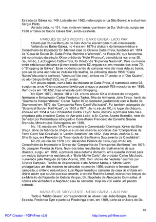 Estrada da Gávea no. 149. Loteada em 1962, nela surgiu a rua São Boneto e a atual rua
          Sérgio Pôrto.
                Ao lado dela, no 151, mas ainda em terras que foram de Da. Vicência, surgiu em
          1930 a “Casa de Saúde Gávea S/A”, ainda existente.

                        MARQUÊS DE SÃO VICENTE - BAIXO GÁVEA - LADO PAR
                 O lado par da rua Marquês de São Vicente era também muito interessante.
                 Voltando ao Baixo-Gávea, no 4 era em 1879 a chácara do famoso médico e
          Conselheiro do Imperador Dr. Manoel José de Oliveira Catta-Preta, fundador em 1874
          da “Casa de Saúde Dr. Catta-Preta, Marinho e Werneck”, na Praça XV, que funcionou
          até no princípio do século XX no prédio do “Hotel Pharoux”, demolido já nos anos 50.
          Seu irmão, Luiz Eugênio Catta-Preta, foi Diretor da “Imprensa Nacional”. Mais ou menos
          onde existia sua chácara e já numerado como 52, ergueu-se, em meados dos anos 70,
          o “Shopping da Gávea”. Esse moderno centro de compras veio dar nova vida ao bairro,
          pois só de uma vez nele se instalou três teatros, os primeiros desde 1958: “Clara
          Nunes”(da própria cantora), “Vannucci”(do ator), ambos no 3o. andar, e o “Dos Quatro”,
          do ator Sérgio Britto(1923), no 2o. andar.
                 Um pouco depois, numa fatia da chácara de Catta-Preta, já numerada como 92,
          surgiu nos anos 40 uma pequena favela que chegou a possuir 765 moradores em 1950.
          Removida em 1951/52, hoje alí existe outro Shopping.
                 No 8(em 1879), depois 104 e 124, era no século XIX a chácara do advogado,
          Almirante e Embaixador Carlos Frederico Taylor, filho do Almirante John Taylor, herói da
          “Guerra da Independência”. Carlos Taylor foi co-fundador, juntamente com o Barão de
          Drummond em 1872, da “Companhia Ferro Carril Vila Isabel”. Foi também advogado da
          “Botanical Garden Rail Road”, de 1868 a 1871. Já no século XX, no lugar da chácara,
          abriu-se em 1954 a rua Embaixador Carlos Taylor. Nela, montou a primeira bela casa,
          projetada pelo arquiteto Carlos de Aze vedo Leão, o Sr. Carlos Soares Brandão, neto do
          Senador por Pernambuco advogado e Conselheiro Francisco de Carvalho Soares
          Brandão, Ministro dos Estrangeiros em 1885.
                 No. 18, residia em 1879 o empresário e Comendador Domingos Xavier da Silva
          Braga, dono de fábrica de chapéus e um dos maiores acionistas das “Companhias de
          Ferro Carril São Cristóvão” e “Jardim Botânico” em 1892. Seu irmão, Antônio C. da
          Silva Braga, era Provedor da “Irmandade do Santíssimo Sacramento da Candelária”.
                 No 28, residia em 1878 o Sr. Alexandre Pereira de Faria, cujo irmão era
          Conselheiro do Imperador e Diretor da “Companhia de Transportes Marítimos” em 1876,
          Dr. Joaquim Pereira de Faria. Num dos lotes resultantes do retalhamento de sua
          chácara, surgiu, em 1955, a primeira casa noturna do bairro, uma ousadia incrível para
          um reduto tipicamente residencial: a “Boite Monte Carlo”, do produtor Carlos Machado,
          numerada pela Marquês de São Vicente, 200. Com shows de “vedetes” escritos por
          Silveira Sampaio, Teófilo de Vasconcelos e até Antônio Maria, a “Monte Carlo”
          protagonizou um dos maiores escândalos no ano de 1958, quando o famoso jóquei
          campeão, o chileno naturalizado Luis Rigoni invadiu o camarim da casa de chibata em
          chiste assim que soube que sua amante, a vedete Rosinha Lorcal, estava nos braços do
          ex-Ministro da Fazenda de Getúlio Vargas, Dr. Napoleão de Alencastro Guimarães. A
          notícia era verdadeira e Napoleão saiu às carreiras. Hoje no 200 existe um pacato
          sobrado.

                      MARQUÊS DE SÃO VICENTE - MÉDIO GÁVEA - LADO PAR
                Todo o “Médio Gávea”, correspondendo às atuais ruas João Borges, Duque
          Estrada, Frederico Eyer e parte da Piratininga eram, em 1809, parte da chácara de Da.


                                                                                                88

PDF Creator - PDF4Free v2.0                                 http://www.pdf4free.com
 
