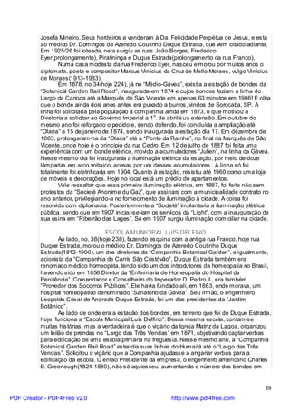 Josefa Mineiro. Seus herdeiros a venderam à Da. Felicidade Perpétua de Jesus, e esta
          ao médico Dr. Domingos de Azeredo Coutinho Duque Estrada, que vem citado adiante.
          Em 1925/26 foi loteada, nela surgiu as ruas João Borges, Frederico
          Eyer(prolongamento), Piratininga e Duque Estrada(prolongamento da rua Franco).
                  Numa casa modesta da rua Frederico Eyer, nasceu e morou por muitos anos o
          diplomata, poeta e compositor Marcus Vinícius da Cruz de Mello Moraes, vulgo Vinícius
          de Moraes(1913-1983).
                  Em 1878, no 34(hoje 224), já no “Médio-Gávea”, existia a estação de bondes da
          “Botanical Garden Rail Road”, inaugurada em 1874 e cujos bondes faziam a linha do
          Largo da Carioca até a Marquês de São Vicente em apenas 63 minutos em 1906! E olha
          que o bonde ainda dois anos antes era puxado a burros, vindos de Sorocaba, SP. A
          linha foi solicitada pela população à companhia ainda em 1873, o que motivou a
          Diretoria a solicitar ao Govêrno Imperial a 1o. de abril sua extensão. Em outubro do
          mesmo ano foi reforçado o pedido e, sendo deferido, foi concluída a ampliação até
          “Olaria” a 15 de janeiro de 1874, sendo inaugurada a estação dia 17. Em dezembro de
          1883, prolongaram-na da “Olaria” até a “Ponte da Rainha”, no final da Marquês de São
          Vicente, onde hoje é o princípio da rua Cedro. Em 12 de julho de 1887 foi feita uma
          experiência com um bonde elétrico, movido a acumuladores “Julien”, na linha da Gávea.
          Nesse mesmo dia foi inaugurada a iluminação elétrica da estação, por meio de doze
          lâmpadas em arco voltaico, acesas por um desses acumuladores. A linha só foi
          totalmente foi eletrificada em 1904. Quanto à estação, resistiu até 1960 como uma loja
          de móveis e decorações. Hoje no local está um prédio de apartamentos.
                  Vale ressaltar que essa primeira iluminação elétrica, em 1887, foi feita não sem
          protestos da “Societé Anonime du Gaz”, que assinara com a municipalidade contrato no
          ano anterior, privilegiando-a no fornecimento de iluminação à cidade. A coisa foi
          resolvida com diplomacia. Posteriormente a “Societé” implantaria a iluminação elétrica
          pública, sendo que em 1907 iniciar-se-iam os serviços da “Light”, com a inauguração de
          sua usina em “Ribeirão das Lages”. Só em 1907 surgiu iluminação domiciliar na cidade.

                                   ESCOLA MUNICIPAL LUÍS DELFINO
                 Ao lado, no. 38(hoje 238), fazendo esquina com a antiga rua Franco, hoje rua
          Duque Estrada, morou o médico Dr. Domingos de Azeredo Coutinho Duque
          Estrada(1812-1900), um dos diretores da “Companhia Botanical Garden”, e igualmente,
          acionista da “Companhia de Carris São Cristóvão”. Duque Estrada também era
          renomado médico homeopata, tendo sido um dos introdutores da homeopatia no Brasil,
          havendo sido em 1858 Diretor da “Enfermaria de Homeopatia do Hospital da
          Penitência”. Comendador e Conselheiro do Imperador D. Pedro II., era também
          “Provedor dos Socorros Públicos”. Ele havia fundado alí, em 1863, onde morava, um
          hospital homeopático denominado “Sanatório da Gávea”. Seu irmão, o engenheiro
          Leopoldo César de Andrade Duque Estrada, foi um dos presidentes da “Jardim
          Botânico”.
                 Ao lado de onde era a estação dos bondes, em terreno que foi de Duque Estrada,
          hoje, funciona a “Escola Municipal Luís Delfino”. Dessa mesma escola, contam-se
          muitas histórias, mas a verdadeira é que o vigário da Igreja Matriz da Lagoa, organizou
          um leilão de prendas no “Largo das Três Vendas” em 1871, objetivando captar verbas
          para edificação de uma escola primária na freguesia. Nesse mesmo ano, a “Companhia
          Botanical Garden Rail Road” estendia suas linhas do Humaitá até o “Largo das Três
          Vendas”. Solicitou o vigário que a Companhia ajudasse a angariar verbas para a
          edificação da escola. O então Presidente da empresa, o engenheiro americano Charles
          B. Greenough(1824-1880), não só aquiesceu, aumentando o número dos bondes em


                                                                                                89

PDF Creator - PDF4Free v2.0                                 http://www.pdf4free.com
 