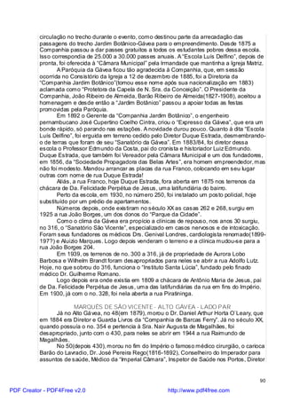 circulação no trecho durante o evento, como destinou parte da arrecadação das
          passagens do trecho Jardim Botânico-Gávea para o empreendimento. Desde 1875 a
          Companhia passou a dar passes gratuitos a todos os estudantes pobres dessa escola.
          Isso correspondia de 25.000 a 30.000 passes anuais. A “Escola Luís Delfino”, depois de
          pronta, foi oferecida à “Câmara Municipal” pela Irmandade que mantinha a Igreja Matriz.
                 A Paróquia da Gávea ficou tão agradecida à Companhia, que, em sessão
          ocorrida no Consistório da Igreja a 12 de dezembro de 1885, foi a Diretoria da
          “Companhia Jardim Botânico”(tomou esse nome após sua nacionalização em 1883)
          aclamada como “Protetora da Capela de N. Sra. da Conceição”. O Presidente da
          Companhia, João Ribeiro de Almeida, Barão Ribeiro de Almeida(1827-1908), aceitou a
          homenagem e desde então a “Jardim Botânico” passou a apoiar todas as festas
          promovidas pela Paróquia.
                 Em 1892 o Gerente da “Companhia Jardim Botânico”, o engenheiro
          pernambucano José Cupertino Coelho Cintra, criou o “Expresso da Gávea”, que era um
          bonde rápido, só parando nas estações. A novidade durou pouco. Quanto à dita “Escola
          Luís Delfino”, foi erguida em terreno cedido pelo Diretor Duque Estrada, desmembrando-
          o de terras que foram de seu “Sanatório da Gávea”. Em 1883/84, foi diretor dessa
          escola o Professor Edmundo da Costa, pai do cronista e historiador Luiz Edmundo.
          Duque Estrada, que também foi Vereador pela Câmara Municipal e um dos fundadores,
          em 1856, da “Sociedade Propagadora das Belas Artes”, era homem empreendedor, mas
          não foi modesto. Mandou arrancar as placas da rua Franco, colocando em seu lugar
          outras com nome de rua Duque Estrada!
                 Aliás, a rua Franco, hoje Duque Estrada, fora aberta em 1875 nos terrenos da
          chácara de Da. Felicidade Perpétua de Jesus, uma latifundiária do bairro.
                 Perto da escola, em 1930, no número 250, foi instalado um posto policial, hoje
          substituído por um prédio de apartamentos.
                 Números depois, onde existiram no século XX as casas 262 e 268, surgiu em
          1925 a rua João Borges, um dos donos do “Parque da Cidade”.
                 Como o clima da Gávea era propício a clínicas de repouso, nos anos 30 surgiu,
          no 316, o “Sanatório São Vicente”, especializado em casos nervosos e de intoxicação.
          Foram seus fundadores os médicos Drs. Genival Londres, cardiologista renomado(1899-
          197?) e Aluizio Marques. Logo depois venderam o terreno e a clínica mudou-se para a
          rua João Borges 204.
                 Em 1939, os terrenos de no. 300 a 316, já de propriedade de Aurora Lobo
          Barbosa e Wilhelm Brandt foram desapropriados para neles se abrir a rua Adolfo Lutz.
          Hoje, no que sobrou do 316, funciona o “Instituto Santa Lúcia”, fundado pelo finado
          médico Dr. Guilherme Romano.
                 Logo depois era onde existia em 1809 a chácara de Antônio Maria de Jesus, pai
          de Da. Felicidade Perpétua de Jesus, uma das latifundiárias da rua em fins do Império.
          Em 1930, já com o no. 328, foi nela aberta a rua Piratininga.

                       MARQUÊS DE SÃO VICENTE - ALTO GÁVEA - LADO PAR
                Já no Alto Gá vea, no 48(em 1879), morou o Dr. Daniel Arthur Horta O`Leary, que
          em 1884 era Diretor e Guarda Livros da “Companhia de Barcas Ferry”. Já no século XX,
          quando possuía o no. 354 e pertencia à Sra. Nair Augusta de Magalhães, foi
          desapropriado, junto com o 430, para neles se abrir em 1944 a rua Raimundo de
          Magalhães.
                No 50(depois 430), morou no fim do Império o famoso médico cirurgião, o carioca
          Barão do Lavradio, Dr. José Pereira Rego(1816-1892), Conselheiro do Imperador para
          assuntos de saúde, Médico da “Imperial Câmara”, Inspetor de Saúde nos Portos, Diretor


                                                                                              90

PDF Creator - PDF4Free v2.0                                http://www.pdf4free.com
 