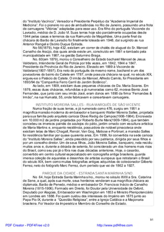 do “Instituto Vacínico”, Vereador e Presidente Perpétuo da “Academia Imperial de
          Medicina”. Foi o pioneiro no uso de ambulâncias no Rio de Janeiro, possuindo uma frota
          de carruagens “Vitórias” adaptadas para esse uso. Era filho do português Visconde do
          Lavradio, médico de D. João VI. Suas terras hoje são parcialmente ocupadas desde
          1944 pelas casas e terrenos da rua Raimundo de Magalhães. Uma parte final da
          chácara do Barão de Lavradio foi finalmente loteada em 1948, daí surgindo as rua
          Antenor Rangel e Osório Duque Estrada.
                 No 56(1879), hoje 432, existiam um correr de chalés de aluguel do Sr. Manoel
          Carvalho de Araújo, dos quais ainda existe um, construído em 1881 e tombado pela
          municipalidade em 1987, na gestão Saturnino Braga.
                 No. 60(em 1879), morou o Conselheiro de Estado bacharel Manoel de Jesus
          Valdetaro, Intendente Geral de Polícia por três vezes, em 1842, 1844 e 1847.
          Presidente da Província do Rio de Janeiro. Elevado em 1889 à Visconde de
          Valdetaro(1807-1897). Era neto do português de mesmo nome, bacharel e um dos
          povoadores do bairro do Catete em 1787, onde possuía chácara na qual, no século XIX,
          ergueu-se o Palácio do Catete. O irmão de Manoel, Alfredo Camilo, foi Presidente em
          1893/94 da “Companhia Ferro Carril do Jardim Botânico”.
                 Ao lado, em 1809, existiam duas pequenas chácaras de Da. Maria Soares. Em
          1878, essas duas chácaras, refundidas e já numeradas como 62, morava Bento José
          Fernandes, que junto com seu irmão José, eram donos em 1890 da firma “Fernandes &
          Irmão”, na rua Humaitá, 55, onde fabricavam e consertavam carruagens.

                    INSTITUTO MOREIRA SALLES - RUA MARQUÊS DE SÃO VICENTE
                  Numa fração de suas terras, e já numerado como 476, surgiu em 1951 a
          magnífica mansão moderna do embaixador e banqueiro Walter Moreira Salles, projetada
          para sua família pelo arquiteto carioca Olavo Redig de Campos(1906-1984). Encravada
          em 10.000 m2 de jardins projetados por Roberto Burle Marx(1909-1994), que também
          concebeu os imensos painéis de azulejos do pátio, jardim ornado com escultura artística
          de Maria Martins e, enquanto residência, possuidora de notável pinacoteca onde
          existiam telas de Marc Chagall, Renoir, Van Gog, Matisse e Portinari; a mansão Salles
          foi residência familiar por quase quarenta anos. Em 1999, foi convertida na sede carioca
          do “Instituto Moreira Salles”, ainda presidido por seu patriarca, dirigida por seus filhos e
          por um conselho diretor. Um de seus filhos, João Moreira Salles, banqueiro, nela residiu
          muitos anos e, durante a década de setenta, foi considerado um dos homens mais ricos
          do Brasil, como seu pai já o fôra nas duas décadas anteriores. Hoje, o casarão,
          convertido em centro cultural especializado em iconografia antiga brasileira, guarda
          imensa coleção de aquarelas e desenhos de artistas europeus que retrataram o Brasil
          do século XIX, bem como muitas fotografias antigas adquiridas do colecionador Gilberto
          Ferrez, neto do fotógrafo Marc Ferrez, dum período que vai de 1862 a 1927.

                        PARQUE DA CIDADE - ESTRADA SANTA MARINHA S/NO.
                 No 64, hoje Estrada Santa Marinha s/no., morou no século XVIII a Sra. Catarina
          de Sene, a qual, após sua morte, seus herdeiros venderam sua magnífica chácara ao
          diplomata, Barão de Penedo, médico e embaixador Dr. Francisco Inácio de Carvalho
          Moreira (1815-1906). Formado em Direito, foi Doutor pela Universidade de Oxford,
          Deputado por Alagoas, Embaixador em Washington em 1853 e Ministro Plenipotenciário
          em Londres em 1888. Foi quem cuidou dos interesses do Império em 1875 junto ao
          Papa Pio IX, durante a “Questão Religiosa”, entre a Igreja Católica e a Maçonaria
          brasileira. Foi Veador da Imperatriz e Membro do Conselho de Estado.



                                                                                                   91

PDF Creator - PDF4Free v2.0                                   http://www.pdf4free.com
 