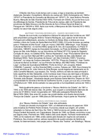 O Barão não ficou muito tempo com a casa, e logo a revendeu ao também
          diplomata, Senador, Conselheiro, Ministro da Justiça em 1848, Estrangeiros em 1848 e
          1870/71 e Presidente do Conselho de Ministros em 1870/71, Dr. José Antônio Pimenta
          Bueno, Marquês de São Vicente(1803-1878). Formado em Direito, foi juiz de fora e juiz
          da alfândega de Santos. Presidente do Tribunal de Justiça, além de Presidente das
          províncias de Mato Grosso e do Rio Grande do Sul e Cônsul Geral do Brasil no
          Paraguai em 1843/44 e 1850. Após sua morte, a Marquesa de São Vicente(1813-1883)
          residiu na casa mais alguns anos.

                         ANTÔNIO TEIXEIRA RODRIGUES - DADOS BIOGRÁFICOS
                 Depois de sua morte, sua belíssima chácara foi adquirida dos herdeiros em 1887
          pelo empreiteiro português Antônio Teixeira Rodrigues, que, apesar de ter vindo de
          Portugal semi-alfabetizado, estudou no Instituto de Belas Artes e obteve por seus
          méritos o título de Conde de Santa Marinha(1830?-1900). O Conde forneceu as pedras
          para o “Palacete da Ilha Fiscal”, hoje um museu (1881/89); “Alfândega”, hoje “Espaço
          Cultural da Marinha”, no Centro(1880); Igreja de N. Sra. de Copacabana, no Posto VI
          (demolida, 1885/87); Igreja da Imaculada Conceição, na Praia de Botafogo (1868/81);
          Igreja de São João Batista, na rua Voluntários da Pátria(1871/74); Igreja do Sagrado
          Coração de Jesus, no Catete(1879); “Banco Hipotecário”, hoje “Procuradoria Geral do
          Estado”, na rua Dom Manuel(1861); pórtico do “Cemitério de São João Batista”, em
          Botafogo(1859); “Asilo Gonçalves de Araújo”, em São Cristóvão (1897); “Imprensa
          Nacional”, no Largo da Carioca (demolida, 1877/79); “Praça do Comércio”, hoje “Centro
          Cultural do Banco do Brasil”, na rua Primeiro de Março, 66(1882/1900); “Fortaleza da
          Lage”, na Baía de Guanabara(1896/99); “Forte do Imbuí”, em Jurujuba, Niterói
          (1896/99); “Lazareto”, na Ilha Grande(1885); e outros. Faleceu em 1900. Sua chácara foi
          depois vendida ao Sr. João Vieira da Silva Borges, sendo legada em testamento ao Sr.
          João Carvalho Macedo, cuja esposa, Da. Tereza, edificou ao lado da casa principal a
          bela capelinha de São Sebastião, onde mandava rezar missa aos domingos e feriados.
          O Sr. João Borges era figura importante, tanto que, em suas terras, surgiu em 1931 a
          “Estrada João Borges”, rebatizada depois para Estrada Santa Marinha. Depois de 1931
          a propriedade foi vendida à família de Guilherme Guinle, a qual, por sua vez, a re vendeu
          à Prefeitura em 1938, tendo sediado na casa grande a municipalidade carioca de 1942 a
          1948.
                 Nela igualmente passou a funcionar o “Museu Histórico da Cidade”, de 1941 a
          1942, e de 1948 até nossos dias. Os jardins, que ocupam a considerável extensão de
          cerca de 57.000m2, foram recuperados em 1948 pelo paisagista Roberto Burle
          Marx(1909-1994). Nos anos 60, surgiu nas proximidades uma favela denominada
          “Parque da Cidade”, que em 1969 possuía 300 barracos. Hoje é parte da “Rocinha”.

                                       MUSEU HISTÓRICO DA CIDADE
                 Já o “Museu Histórico da Cidade”, teve vida atribulada.
                 Criado por decreto municipal em 1891, só efetivamente saiu do papel em 1934
          pela iniciativa do Prefeito Pedro Ernesto. Funcionou desde sua origem, em prédio
          adaptado no Campo de Sant`Ana. De 1942 a 1948 funcionou em prédio escolar sito á
          Praça Cardeal Arcoverde, em Copacabana. Depois de 1948, na Gávea, encontrou a paz
          por alguns anos. Fechado em 1968, reabriu dois anos depois. Fechado novamente em
          1985, só foi reaberto em 1996, então cedido pelo Estado em regime de comodato à
          Prefeitura. Seu imenso acêrvo, valioso repositório de quatro séculos de história da
          cidade, foi desmembrado, indo peças para o “Museu dos Teatros”, em Botafogo; “Museu



                                                                                                92

PDF Creator - PDF4Free v2.0                                 http://www.pdf4free.com
 