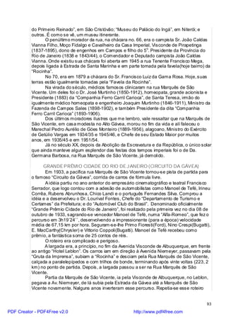 do Primeiro Reinado”, em São Cristóvão; “Museu do Palácio do Ingá”, em Niterói; e
          outros. É como se vê, um museu itinerante.
                 O penúltimo morador da rua, na chácara no. 66, era o campista Sr. João Caldas
          Vianna Filho, Moço Fidalgo e Cavalheiro da Casa Imperial, Visconde de Pirapetinga
          (1837-1895), dono de engenhos em Campos e filho do 5o. Presidente da Província do
          Rio de Janeiro (1838 e 1843/44), o Comendador e Deputado campista João Caldas
          Vianna. Onde existiu sua chácara foi aberta em 1945 a rua Tenente Francisco Mega,
          depois ligada à Estrada de Santa Marinha e em parte tomada pela favela(hoje bairro) da
          “Rocinha”.
                 No 70, era em 1879 a chácara do Sr. Francisco Luiz da Gama Rosa. Hoje, suas
          terras estão igualmente tomadas pela “Favela da Rocinha”.
                 Na virada do século, médicos famosos clinicaram na rua Marquês de São
          Vicente. Um deles foi o Dr. José Murtinho (1850-1912), homeopata, grande acionista e
          Presidente (1883) da “Companhia Ferro Carril Carioca”, de Santa Teresa, irmão do
          igualmente médico homeopata e engenheiro Joaquim Murtinho (1846-1911), Ministro da
          Fazenda de Campos Sales (1898-1902), e também Presidente da dita “Companhia
          Ferro Carril Carioca” (1893-1906).
                 Dos últimos moradores ilustres que me lembro, vale ressaltar que na Marquês de
          São Vicente, em casa modesta no Alto Gávea, morou no fim da vida e alí faleceu o
          Marechal Pedro Aurélio de Góes Monteiro (1889-1956), alagoano, Ministro do Exército
          de Getúlio Vargas em 1934/35 e 1945/46, e Chefe de seu Estado Maior por muitos
          anos, em 1935/45 e em 1951/54.
                 Já no século XX, depois da Abolição da Escravatura e da República, o único solar
          que ainda manteve algum esplendor das festas dos tempos imperiais foi o de Da.
          Germana Barbosa, na Rua Marquês de São Vicente, já demolido.

                GRANDE PRÊMIO CIDADE DO RIO DE J ANEIRO (CIRCUITO DA GÁVEA)
                 Em 1933, a pacífica rua Marquês de São Vicente tornou-se pista de partida para
          o famoso “Circuito da Gávea”, corrida de carros de fórmula livre.
                 A idéia partiu no ano anterior do empresário cinematográfico e teatral Francisco
          Serrador, que logo contou com a adesão de automobilistas como Manoel de Tefé, Irineu
          Corrêa, Rubens Abrunhosa, Chico Landi e o português Fernandes Silva. Comprou a
          idéia e a desenvolveu o Dr. Lourival Fontes, Chefe do “Departamento de Turismo e
          Certames” da Prefeitura; e do “Automóvel Club do Brasil”. Denominado oficialmente
          “Grande Prêmio Cidade do Rio de Janeiro”, foi realizado pela primeira vez no dia 08 de
          outubro de 1933, sagrando-se vencedor Manoel de Tefé, numa “Alfa-Romeo”, que fez o
          percurso em 3h19`24``, desenvolvendo a impressionante (para a época) velocidade
          média de 67,15 km por hora. Seguram-se-lhe Primo Fioresti(Ford), Nino Crespi(Bugatti),
          E. MacCarthy(Chrysler) e Vittorio Coppoli(Bugatti). Manoel de Tefé recebeu como
          prêmio, a fantástica soma de 25 contos de réis.
                 O roteiro era complicado e perigoso.
                 A largada era, a princípio, no fim da Avenida Visconde de Albuquerque, em frente
          ao antigo “Hotel Leblon”. Os carros iam em direção à Avenida Niemeyer, passavam pela
          “Gruta da Imprensa”, subiam a “Rocinha” e desciam pela Rua Marquês de São Vicente,
          calçada a paralelepípedos e com trilhos de bonde, terminando após vinte voltas (223, 2
          km) no ponto de partida. Depois, a largada passou a ser na Rua Marquês de São
          Vicente.
                 Partia da Marquês de São Vicente, ia pela Visconde de Albuquerque, no Leblon,
          pegava a Av. Niemeyer, de lá subia pela Estrada da Gávea até a Marquês de São
          Vicente novamente. Nalguns anos inverteram esse percurso. Repetia-se esse roteiro


                                                                                               93

PDF Creator - PDF4Free v2.0                                http://www.pdf4free.com
 