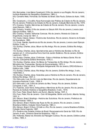 04)- Bernardes, Lísia Maria Cavalcanti; O Rio de Janeiro e sua Região. Rio de Janeiro,
          Instituto Brasileiro de Geografia e Estatística, 1964, il.
          05)- Carvalho Neto, Fernando; Os Nobres do Brasil. São Paulo, Editora do Autor, 1990,
          il.
          06)- Cavalcanti, J. Cruvêllo; Nova Numeração dos Prédios da Cidade do Rio de Janeiro.
          Rio de Janeiro, Prefeitura da Cidade do Rio de Janeiro, Coleção Memória do Rio, 1978.
          07)- Coaracy, Vi valdo; Memórias da Cidade do Rio de Janeiro. Rio de Janeiro, Livraria
          José Olympio, 1965, il.
          08)- Coaracy, Vi valdo; O Rio de Janeiro no Século XVII. Rio de Janeiro, Livraria José
          Olympio Editôra, 1965, il.
          09)- Coaracy, Vi valdo; Velharias Cariocas. Rio de Janeiro, Revista do Clube de
          Engenharia, março de 1941, il.
          10)- Costa, Cássio; Gávea - História dos Subúrbios. Rio de Janeiro, Governo do Estado
          da Guanabara, 1960.
          11)- Cruls, Gastão; Aparência do Rio de Janeiro. Rio de Janeiro, Livraria José Olympio
          Editôra, 2 vols., il.
          12)- Dunlop, Charles Julius; Álbum do Rio Antigo. Rio de Janeiro, Editôra Rio Antigo,
          1965, il.
          13)- Dunlop, Charles Julius; Apontamentos para a História dos Bondes no Rio de
          Janeiro vol. 2 - A Companhia Ferro Carril do Jardim Botânico. Rio de Janeiro, Editôra
          Laemmert, 1953, il.
          14)- Dunlop, Charles Julius; Chrônicas - Fatos e Histórias de Nossa Gente. Rio de
          Janeiro, Companhia Editôra Americana, 1978, il.
          15)- Dunlop, Charles Julius; Os Meios de Transportes do Rio Antigo. Rio de Janeiro,
          Ministério dos Transportes, Serviço de Documentação, 1972, il.
          16)- Dunlop, Charles Julius; Petrópolis Antigamente. Rio de Janeiro, ERCA Editora e
          Gráfica Ltda., 1986.
          17)- Dunlop, Charles Julius; Rio Antigo. Rio de Janeiro, Editôra Rio Antigo, 3 vols.,
          1958/1960, il.
          18)- Dunlop, Charles Julius; Subsídios para a História do Rio de Janeiro. Rio de Janeiro,
          Editora Rio Antigo, 1957, il.
          19)- Edmundo, Luís; De Um Livro de Memórias. Rio de Janeiro, Departamento de
          Imprensa Nacional, 5 vols., 1958, il.
          20)- Edmundo, Luís; O Rio de Janeiro do Meu Tempo. Rio de Janeiro, Editôra
          Conquista, 5 vols., 1957, il.
          21)- Fazenda, José Vieira; Antiqualhas e Memórias do Rio de Janeiro. Rio de Janeiro,
          Revista do Instituto Histórico e Geográfico Brasileiro, 5 vols., 1919.
          22)- Fuss, Peter; Brazil. Berlin und Zurich, Atlantis Verlag, 1937, il.
          23)- Fuss, Peter; Rio de Janeiro - Com 48 fotografias. Berlin und Zurich, Atlantis Verlag,
          1937, il.
          24)- Gérson, Brasil; Botafogo - História dos Subúrbios. Rio de Janeiro, Prefeitura do
          Distrito Federal, 1959, il.
          25)- Gérson, Brasil; História das Ruas do Rio de Janeiro. Rio de Janeiro, Livraria
          Brasiliana Editôra, Coleção Vieira Fazenda, 1965, il.
          26)- Gérson, Brasil; O Ouro, O Café e o Rio. Rio de Janeiro, Livraria Brasiliana Editôra,
          Coleção Vieira Fazenda, 1967.
          27)- Govêrno dos Estados Unidos do Brazil. Recenseamento Geral de 1920. Rio de
          Janeiro, 6 vols., Diretoria Geral de Estatística, 1922, il.
          28)- Hollanda, Nestor de; Itinerário da Paisagem Carioca. Rio de Janeiro, Editôra Letras
          e Artes, 1965, il.


                                                                                                  95

PDF Creator - PDF4Free v2.0                                  http://www.pdf4free.com
 