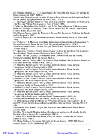 29)- Macedo, Roberto D. T.; Henrique Dodsworth - Biografia. Rio de Janeiro, Serviço de
          Documentação do DASP, 1955, il.
          30)- Moraes, Alexandre José de Mello; Chrônica Geral e Minuciosa do Império do Brazil.
          Rio de Janeiro, Typographia Dias da Silva Júnior, 1879, il.
          31)- Niemeyer, Conrado Jacob de; Ferro Carril Copacabana - Concessão Duvivier & Cia.
          - Conferência Pública. Rio de Janeiro, Typh. à Vapor, 1883.
          32)- Nunes, Márcia Bandeira de Mello Leite; Anões Contra Gigantes. O Mo vimento de
          Defesa da Ecologia no Bairro da Gávea, Rio de Janeiro. Rio de Janeiro, Universidade
          Federal do Rio de Janeiro, 1977.
          33)- Oliveira, Agenor Lopes de; Toponímia Carioca. Rio de Janeiro, Prefeitura da Cidade
          do Rio de Janeiro, 1960.
          34)- Orazi, Ângelo; Rio de Janeiro And Environs. Rio de Janeiro, Guias do Brasil Ltda.,
          1939.
          35)- Pinheiro, F. B. Marques; Irmandade do Santíssimo Sacramento da Freguesia de N.
          Sra. da Candelária. Rio de Janeiro, Typh. Do Jornal do Commércio, 1930, il.
          36)- Prefeitura do Districto Federal; Sinopse Estatística do Districto Federal. Rio de
          Janeiro, 1935, il.
          37)- Quinhões, Professor Trajano Garcia; Museu Histórico da Cidade do Rio de Janeiro -
          Guia Catálogo. Rio de Janeiro, Departamento de Cultura, 1970.
          38)- Reis, José de Oliveira; A Guanabara e Seus Governadores. Rio de Janeiro,
          Prefeitura da Cidade do Rio de Janeiro, 1978, il.
          39)- Reis, José de Oliveira; O Rio de Janeiro e Seus Prefeitos. Rio de Janeiro, Prefeitura
          da Cidade do Rio de Janeiro, 4 vols., 1977, il.
          40)- Relatório da Companhia Ferro Carril do Jardim Botânico. Rio de Janeiro,
          Typographia de Carlos Gaspar da Silva,1890.
          41)- Relatório da Companhia Ferro Carril do Jardim Botânico. Rio de Janeiro,
          Typographia de Carlos Gaspar da Silva, 1892.
          42)- Relatório da Companhia Ferro Carril do Jardim Botânico. Rio de Janeiro,
          Typographia de Carlos Gaspar da Silva, 1893.
          43)- Relatório da Companhia Ferro Carril do Jardim Botânico. Rio de Janeiro,
          Typographia de Carlos Gaspar da Silva, 1894.
          44)- Relatório da Companhia Ferro Carril do Jardim Botânico. Rio de Janeiro,
          Typographia de Carlos Gaspar da Silva, 1895.
          45)- Relatório da Companhia Ferro Carril do Jardim Botânico. Rio de Janeiro,
          Typographia de Carlos Gaspar da Silva, 1896.
          46)- Relatório da Companhia Ferro Carril do Jardim Botânico. Rio de Janeiro,
          Typographia de Carlos Gaspar da Silva, 1899.
          47)- República dos Estados Unidos do Brazil. Recenseamento do Rio de
          Janeiro(Districto Federal). Rio de Janeiro, Officina da Estatística, 1907, il.
          48)- Rheingantz, Carlos Grandmasson; Primeiras Famílias do Rio de Janeiro - Sécs.
          XVI/XVII. Rio de Janeiro, Livraria Brasiliana Editora, Coleção Vieira Fazenda, 1965, 2
          vols.
          49)- Ribeiro, Silvio Salema Garção; Um Bárbaro Cruel na História do Brasil. Rio de
          Janeiro, 1965.
          50)- Rios Filho, Adolfo Morales de Los; Grandjean de Montigny e a Evolução da Arte
          Brasileira. Rio de Janeiro, Empresa A Noite, 1941, il.
          51)- Rios Filho, Adolfo Morales de Los; O Rio de Janeiro Imperial. Rio de Janeiro,
          Editôra A Noite, 1948, il.
          52)- Rosa, Professor Ferreira da; Memorial do Rio de Janeiro - 1878/1928. Rio de
          Janeiro, Arquivo do Distrito Federal, 1951, il.


                                                                                                 96

PDF Creator - PDF4Free v2.0                                  http://www.pdf4free.com
 