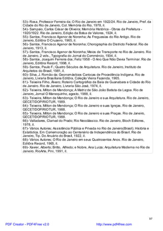 53)- Rosa, Professor Ferreira da; O Rio de Janeiro em 1922/24. Rio de Janeiro, Pref. da
          Cidade do Rio de Janeiro, Col. Memória do Rio, 1978, il.
          54)- Sampaio, Carlos César de Oliveira; Memória Histórica - Obras da Prefeitura -
          1920/1922. Rio de Janeiro, Edição da Bolsa de Valores, 1924, il.
          55)- Santos, Francisco Agenor de Noronha; As Freguesias do Rio Antigo. Rio de
          Janeiro, Editôra O Cruzeiro, 1965, il.
          56)- Santos, Francisco Agenor de Noronha; Chorographia do Districto Federal. Rio de
          Janeiro, 1913, il.
          57)- Santos, Francisco Agenor de Noronha; Meios de Transporte no Rio de Janeiro. Rio
          de Janeiro, 2 vols., Typografia do Jornal do Commércio, 1934, il.
          58)- Santos, Joaquim Ferreira dos; Feliz 1958 - O Ano Que Não Devia Terminar. Rio de
          Janeiro, Editôra Record, 1998, il.
          59)- Santos, Paulo F.; Quatro Séculos de Arquitetura. Rio de Janeiro, Instituto de
          Arquitetos do Brasil, 1981, il.
          60)- Silva, J. Romão da; Geonomásticos Cariocas de Procedência Indígena. Rio de
          Janeiro, Livraria Brasiliana Editôra, Coleção Vieira Fazenda, 1965.
          61)- Teixeira Filho, Álvaro; Roteiro Cartográfico da Baía de Guanabara e Cidade do Rio
          de Janeiro. Rio de Janeiro, Livraria São José, 1974, il.
          62)- Teixeira, Milton de Mendonça; A Matri z de São João Batista da Lagoa. Rio de
          Janeiro, Jornal O Manequinho, agosto, 1988, il.
          63)- Teixeira, Milton de Mendonça; O Rio de Janeiro e sua Arquitetura. Rio de Janeiro,
          GECET/DOP/RIOTUR, 1989.
          64)- Teixeira, Milton de Mendonça; O Rio de Janeiro e suas Igrejas. Rio de Janeiro,
          GECET/DOP/RIOTUR, 1988.
          65)- Teixeira, Milton de Mendonça; O Rio de Janeiro e suas Praças. Rio de Janeiro,
          GECET/DOP/RIOTUR, 1988.
          66)- Valladares, Clarival do Prado; Rio Neoclássico. Rio de Janeiro, Bloch Editores,
          1978, il.
          67)- Vários Autores; Assistência Pública e Privada no Rio de Janeiro(Brasil). História e
          Estatística. Em Comemoração ao Centenário da Independência do Brasil. Rio de
          Janeiro, Tip. Do Anuário do Brasil, 1922, il.
          68)- Vários Autores; O Rio de Janeiro em seus Quatrocentos Anos. Rio de Janeiro,
          Editôra Record, 1965, il.
          69)- Xavier, Alberto; Britto, Alfredo; e Nobre, Ana Luiza; Arquitetura Moderna no Rio de
          Janeiro. RioArte, Pini, 1991, il.




                                                                                                97

PDF Creator - PDF4Free v2.0                                 http://www.pdf4free.com
 