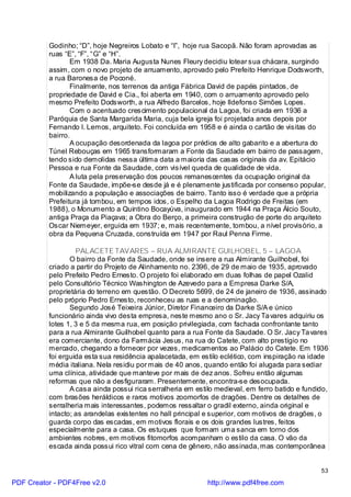 Godinho; “D”, hoje Negreiros Lobato e “I”, hoje rua Sacopã. Não foram aprovadas as
          ruas “E”, “F”, “G” e “H”.
                 Em 1938 Da. Maria Augusta Nunes Fleury decidiu lotear sua chácara, surgindo
          assim, com o novo projeto de arruamento, aprovado pelo Prefeito Henrique Dodsworth,
          a rua Baronesa de Poconé.
                 Finalmente, nos terrenos da antiga Fábrica David de papéis pintados, de
          propriedade de David e Cia., foi aberta em 1940, com o arruamento aprovado pelo
          mesmo Prefeito Dodsworth, a rua Alfredo Barcelos, hoje Ildefonso Simões Lopes.
                 Com o acentuado crescimento populacional da Lagoa, foi criada em 1936 a
          Paróquia de Santa Margarida Maria, cuja bela igreja foi projetada anos depois por
          Fernando I. Lemos, arquiteto. Foi concluída em 1958 e é ainda o cartão de visitas do
          bairro.
                 A ocupação desordenada da lagoa por prédios de alto gabarito e a abertura do
          Túnel Rebouças em 1965 transformaram a Fonte da Saudade em bairro de passagem,
          tendo sido demolidas nessa última data a maioria das casas originais da av. Epitácio
          Pessoa e rua Fonte da Saudade, com visível queda de qualidade de vida.
                 A luta pela preservação dos poucos remanescentes da ocupação original da
          Fonte da Saudade, impõe-se desde já e é plenamente justificada por consenso popular,
          mobilizando a população e associações de bairro. Tanto isso é verdade que a própria
          Prefeitura já tombou, em tempos idos, o Espelho da Lagoa Rodrigo de Freitas (em
          1988), o Monumento a Quintino Bocayúva, inaugurado em 1944 na Praça Álcio Souto,
          antiga Praça da Piaçava; a Obra do Berço, a primeira construção de porte do arquiteto
          Oscar Niemeyer, erguida em 1937; e, mais recentemente, tombou, a nível provisório, a
          obra da Pequena Cruzada, construída em 1947 por Raul Penna Firme.

                   PALACETE TAVARES – RUA ALMIRANTE GUILHOBEL, 5 – LAGOA
                 O bairro da Fonte da Saudade, onde se insere a rua Almirante Guilhobel, foi
          criado a partir do Projeto de Alinhamento no. 2396, de 29 de maio de 1935, aprovado
          pelo Prefeito Pedro Ernesto. O projeto foi elaborado em duas folhas de papel Ozalid
          pelo Consultório Técnico Washington de Azevedo para a Empresa Darke S/A,
          proprietária do terreno em questão. O Decreto 5699, de 24 de janeiro de 1936, assinado
          pelo próprio Pedro Ernesto, reconheceu as ruas e a denominação.
                 Segundo José Teixeira Júnior, Diretor Financeiro da Darke S/A e único
          funcionário ainda vivo desta empresa, neste mesmo ano o Sr. Jacy Ta vares adquiriu os
          lotes 1, 3 e 5 da mesma rua, em posição privilegiada, com fachada confrontante tanto
          para a rua Almirante Guilhobel quanto para a rua Fonte da Saudade. O Sr. Jacy Ta vares
          era comerciante, dono da Farmácia Jesus, na rua do Catete, com alto prestígio no
          mercado, chegando a fornecer por vezes, medicamentos ao Palácio do Catete. Em 1936
          foi erguida esta sua residência apalacetada, em estilo eclético, com inspiração na idade
          média italiana. Nela residiu por mais de 40 anos, quando então foi alugada para sediar
          uma clínica, atividade que manteve por mais de dez anos. Sofreu então algumas
          reformas que não a desfiguraram. Presentemente, encontra-se desocupada.
                 A casa ainda possui rica serralheria em estilo medieval, em ferro batido e fundido,
          com brasões heráldicos e raros motivos zoomorfos de dragões. Dentre os detalhes de
          serralheria mais interessantes, podemos ressaltar o gradil externo, ainda original e
          intacto; as arandelas existentes no hall principal e superior, com motivos de dragões, o
          guarda corpo das escadas, em motivos florais e os dois grandes lustres, feitos
          especialmente para a casa. Os estuques que formam uma sanca em torno dos
          ambientes nobres, em motivos fitomorfos acompanham o estilo da casa. O vão da
          escada ainda possui rico vitral com cena de gênero, não assinada, mas contemporânea


                                                                                                 53

PDF Creator - PDF4Free v2.0                                  http://www.pdf4free.com
 