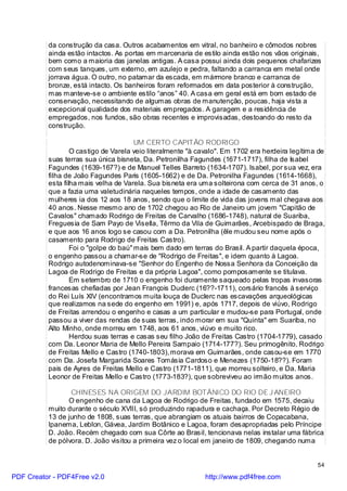 da construção da casa. Outros acabamentos em vitral, no banheiro e cômodos nobres
          ainda estão intactos. As portas em marcenaria de estilo ainda estão nos vãos originais,
          bem como a maioria das janelas antigas. A casa possui ainda dois pequenos chafarizes
          com seus tanques, um externo, em azulejo e pedra, faltando a carranca em metal onde
          jorrava água. O outro, no patamar da escada, em mármore branco e carranca de
          bronze, está intacto. Os banheiros foram reformados em data posterior à construção,
          mas manteve-se o ambiente estilo “anos” 40. A casa em geral está em bom estado de
          conservação, necessitando de algumas obras de manutenção, poucas, haja vista a
          excepcional qualidade dos materiais empregados. A garagem e a residência de
          empregados, nos fundos, são obras recentes e improvisadas, destoando do resto da
          construção.

                                       UM CERTO CAPITÃO RODRIGO
                  O castigo de Varela veio literalmente "à cavalo". Em 1702 era herdeira legítima de
          suas terras sua única bisneta, Da. Petronilha Fagundes (1671-1717), filha de Isabel
          Fagundes (1639-167?) e de Manuel Telles Barreto (1634-1707). Isabel, por sua vez, era
          filha de João Fagundes Paris (1605-1662) e de Da. Petronilha Fagundes (1614-1668),
          esta filha mais velha de Varela. Sua bisneta era uma solteirona com cerca de 31 anos, o
          que a fazia uma valetudinária naqueles tempos, onde a idade de casamento das
          mulheres ia dos 12 aos 18 anos, sendo que o limite de vida das jovens mal chegava aos
          40 anos. Nesse mesmo ano de 1702 chegou ao Rio de Janeiro um jovem "Capitão de
          Cavalos" chamado Rodrigo de Freitas de Carvalho (1686-1748), natural de Suariba,
          Freguesia de Sam Payo de Visella, Têrmo da Vila de Guimarães, Arcebispado de Braga,
          e que aos 16 anos logo se casou com a Da. Petronilha (êle mudou seu nome após o
          casamento para Rodrigo de Freitas Castro).
                  Foi o "golpe do baú" mais bem dado em terras do Brasil. A partir daquela época,
          o engenho passou a chamar-se de "Rodrigo de Freitas", e idem quanto à Lagoa.
          Rodrigo autodenominava-se "Senhor do Engenho de Nossa Senhora da Conceição da
          Lagoa de Rodrigo de Freitas e da própria Lagoa", como pomposamente se titulava.
                  Em setembro de 1710 o engenho foi duramente saqueado pelas tropas invasoras
          francesas chefiadas por Jean François Duclerc (16??-1711), corsário francês à serviço
          do Rei Luís XIV (encontramos muita louça de Duclerc nas escavações arqueológicas
          que realizamos na sede do engenho em 1991) e, após 1717, depois de viúvo, Rodrigo
          de Freitas arrendou o engenho e casas a um particular e mudou-se para Portugal, onde
          passou a viver das rendas de suas terras, indo morar em sua "Quinta" em Suariba, no
          Alto Minho, onde morreu em 1748, aos 61 anos, viúvo e muito rico.
                  Herdou suas terras e casas seu filho João de Freitas Castro (1704-1779), casado
          com Da. Leonor Maria de Mello Pereira Sampaio (1714-177?). Seu primogênito, Rodrigo
          de Freitas Mello e Castro (1740-1803), morava em Guimarães, onde casou-se em 1770
          com Da. Josefa Margarida Soares Tomásia Cardoso e Menezes (1750-18??). Foram
          pais de Ayres de Freitas Mello e Castro (1771-1811), que morreu solteiro, e Da. Maria
          Leonor de Freitas Mello e Castro (1773-183?), que sobreviveu ao irmão muitos anos.

                 CHINESES NA ORIGEM DO JARDIM BOTÂNICO DO RIO DE J ANEIRO
                O engenho de cana da Lagoa de Rodrigo de Freitas, fundado em 1575, decaiu
          muito durante o século XVIII, só produzindo rapadura e cachaça. Por Decreto Régio de
          13 de junho de 1808, suas terras, que abrangiam os atuais bairros de Copacabana,
          Ipanema, Leblon, Gávea, Jardim Botânico e Lagoa, foram desapropriadas pelo Príncipe
          D. João. Recém chegado com sua Côrte ao Brasil, tencionava nelas instalar uma fábrica
          de pólvora. D. João visitou a primeira vez o local em janeiro de 1809, chegando numa


                                                                                                 54

PDF Creator - PDF4Free v2.0                                  http://www.pdf4free.com
 