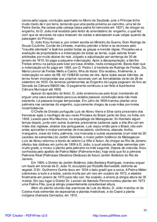 canoa pela Lagoa, condução apanhada no Morro da Saudade, pois o Príncipe tinha
          muito medo de ir por terra, temendo que uma pedra próxima ao caminho, uma tal de
          Pedra Santa, lhe caísse pela cabeça (essa pedra foi removida em 1837). Ao chegar ao
          engenho, foi D. João mal recebido pelo feitor do arrendatário do engenho, o qual fez
          com que os escravos da casa virassem de costas e abaixassem suas calças quando da
          passagem do Príncipe.
                 D. João ficou furioso e, por ordem escrita ao Ministro da Guerra, Dom Rodrigo de
          Souza Coutinho, Conde de Linhares, mandou prender o feitor e os escravos pelo
          "inaudito atentado" e fazê-los perder todas as graças e mercês régias. Procedeu-se a
          avaliação da propriedade e a indenização de todas as terras, cujos valores foram
          arbitrados por muito abaixo do real. Julgado a adjudicação por sentença de 30 de
          janeiro de 1810, foi paga a pequena indenização. Após a desapropriação, a família
          Freitas entrou na justiça para lutar por seus direitos, nada conseguindo. Basta dizer que
          a indenização só foi paga em 1826, por D. Pedro I, à herdeira de Rodrigo de Freitas, Da.
          Maria Leonor de Freitas Mello e Castro, filha do titular. Ela recebeu, finalmente, a
          indenização no valor de R$: 42:193$430 contos de réis. Após todos esses trâmites, as
          terras foram incorporadas aos próprios nacionais com as formalidades da lei de 28 de
          setembro de 1835. Os terrenos pertencentes ao Engenho da Lagoa pagavam de foro ao
          Senado da Câmara 6$400 réis. O pagamento continuou a ser feito à Ilustríssima
          Câmara Municipal até 1869.
                 Apesar do episódio do feitor, D. João enamorou-se pelo local, mandando ali
          erguer uma casa avarandada para sua estadia pessoal, construção esta não mais
          existente. Lá passava longas temporadas. Em julho de 1809 mandou plantar uma
          palmeira nas cercanias do engenho, cuja semente chegou às suas mãos por meios
          rocambolescos.
                 O Chefe de Divisão português Luís de Abreu Vieira e Silva caíra prisioneiro dos
          franceses após o naufrágio de seu navio Princesa do Brasil, perto de Goa, na Índia, em
          1808. Levado para Ilha Maurícia, no arquipélago de Madagascar, foi libertado algum
          tempo depois, junto com outros duzentos prisioneiros lusitanos após a dita ilha cair em
          mãos dos ingleses, aliados dos portugueses. Luís viajou então para o Brasil, não sem
          antes aproveitar e roubar sementes de moscadeiro, canforeira, abacate, lechia,
          mangueira, cravo da índia, palmeira, noz moscada e outras especiarias (num total de 20
          caixotes de sementes) do Jardim Gabrielle, o maior jardim botânico de Madagascar.
          Luís de Abreu retornou a bordo do veleiro La Ville d`Autun. Ao chegar ao Rio de Janeiro,
          ofertou tais dádivas em junho de 1809 à D. João, o qual aceitou as ditas sementes com
          muito grado, e iniciou o plantio pela palmeira no mês seguinte. Depois de crescida, ficou
          conhecida pelo apelido de Palma Máter (Palmeira-mãe), haja vista que foi a primeira
          Palmeira Real (Palmácea Oleodora Olerácea) do futuro Jardim Botânico do Rio de
          Janeiro.
                 Em 1909, o Diretor do Jardim Botânico João Barbosa Rodrigues, mandou erguer
          um busto em bronze de D. João VI, esculpido por Rodolfo Bernardelli, defronte ao
          vegetal. O Dr. Guilherme Guinle doou em 1934 o belo gradil que a cerca. A Palma Máter
          sobreviveu a tudo e a todos, sendo morta por um raio em outubro de 1972, e abatida
          finalmente em janeiro de 1973 para não cair. Na ocasião, a árvore já atingia altura de 35
          metros. Em seu lugar o Diretor Dr. Leonan de Azeredo Penna mandou plantar em 1973
          uma Palma Filia, que já atingiu presentemente considerável altura.
                 Além do plantio oriundo das aventuras de Luís de Abreu, D. João mandou vir de
          Caiena mais sementes de especiarias e plantas medicinais, e do Ceará a planta
          indígena chamada Carnaúba, em 1810.



                                                                                                55

PDF Creator - PDF4Free v2.0                                 http://www.pdf4free.com
 