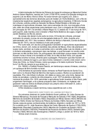 A Administração da Fábrica de Pólvora da Lagoa foi entregue ao Marechal Carlos
          Antônio Galani Napione, nascido em Turim (1758-1814), sendo sua Direção entregue ao
          esperto Luís de Abreu Vieira e Silva. Foi esse homem que sugeriu a D. João o
          aproveitamento dos terrenos devolutos para ali instalar um Horto Botânico, com o fito de
          implementar espécimes vegetais estrangeiros na agricultura brasileira. O Ministro Conde
          de Linhares, solicitou então ao Senador de Macau Rafael Botado e Almeida que
          mandasse vir agricultores chineses, bem como sementes de chá, noz moscada e fruta
          pão, além de outras especiarias para plantarem aqui. Com a chegada de 300 chineses
          em princípios de 1811, foi emitido o Alvará Régio no. 5, datado de 11 de março de 1811,
          pelo qual D. João mandou criar e instalar o Real Horto Botânico da Lagoa, origem do
          Jardim Botânico do Rio de Janeiro.
                 As coisas não deram muito certo no início. O Conde de Linhares, principal
          animador do projeto, morreu de uma bengalada dada por D. João, durante uma
          admoestação, em 1811. Seu sucessor, Antônio de Araújo e Aze vedo, Conde da Barca
          (falecido em 1817), não se interessou muito pelo projeto.
                 Por outro lado, em vez dos portugueses mandarem vir agricultores especializados
          da China, vieram, sim, todos os bandidos das prisões de Macau. Eles não plantavam
          quase nada, vendiam as mudas e sementes como camelôs pelas ruas da cidade e, com
          o dinheiro arrecadado, compravam ópio nas boticas, o qual fumavam no rancho onde
          dormiam no Alto da Boa Vista. Os portugueses não entendiam porque esses chineses
          ficavam horas e horas a fio sentados ao chão, lá no Alto da Boa Vista, com aquele
          cachimbo enorme na boca, olhando para a paisagem. Pensavam que eles ficavam ali
          admirando a beleza do lugar e, por esse motivo, batizaram o rancho onde viviam como
          Vista dos Chins, ou Vista Chinesa, nome que pegou e foi dado à primeira "boca-de-
          fumo" do Rio de Janeiro (e que ainda o é...).
                 Em 1905/6, o Prefeito Pereira Passos, em lembrança a esses chineses, construiu
          um quiosque de ferro fundido no local.
                 Uma tentativa de aproveitar esses chineses na Real Fazenda de Santa Cruz,
          bem como no Arsenal Real de Marinha não logrou sucesso. Muitos se suicidaram de
          saudades. Pior, não tinham mulheres. Um deles se casou com uma índia. Apesar de
          todos os percalços, o plantio de chá prosperou, e em 1817 já atendia a demanda
          nacional do produto. Em 1819, sementes e agricultores foram levados à São Paulo, pelo
          engenheiro Varnhagen, e lá a planta prosperou bem. Entretanto, os ingleses não
          gostaram nada da notícia do Brasil produzir seu próprio chá e intimaram D. João a
          acabar com nossa produção.
                 O Rei obedeceu e assim terminou nossa experiência com o chá.

                            PRIMEIROS DIRETORES DO J ARDIM BOTÂNICO
                 Os primeiros diretores do Jardim Botânico foram políticos: Dr. João Gomes da
          Silveira Mendonça, Visconde de Fanado e Marquês de Sabará (1781-1826), Brigadeiro;
          Membro do Conselho de Estado (1822); Deputado por Minas Gerais (1823); Ministro da
          Guerra (1823); Diretor da Fábrica de Pólvora da Estrela (1825); Senador por Minas
          Gerais; possuía parcos conhecimentos de botânica, dirigindo o Jardim de 1811 a 1819.
          Foi sucedido por Dr. João Severiano Maciel da Costa, Marquês de Queluz (1769-1833),
          Magistrado; Deputado Constituinte (1823); Membro do Conselho de Estado (1823);
          Ministro do Império (1823/24); Presidente da Província da Bahia (1825); Senador pela
          Paraíba (1826); Ministro dos Estrangeiros (1826/27); dirigiu o Jardim de 1819 a 1824.
                 Ambos eram mineiros.

                                   FREI LEANDRO DO SACRAMENTO


                                                                                                56

PDF Creator - PDF4Free v2.0                                 http://www.pdf4free.com
 