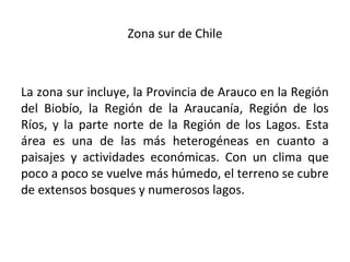 Zona sur de Chile
La zona sur incluye, la Provincia de Arauco en la Región
del Biobío, la Región de la Araucanía, Región de los
Ríos, y la parte norte de la Región de los Lagos. Esta
área es una de las más heterogéneas en cuanto a
paisajes y actividades económicas. Con un clima que
poco a poco se vuelve más húmedo, el terreno se cubre
de extensos bosques y numerosos lagos.