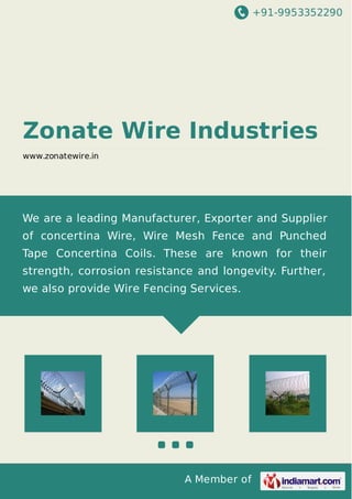 +91-9953352290
A Member of
Zonate Wire Industries
www.zonatewire.in
We are a leading Manufacturer, Exporter and Supplier
of concertina Wire, Wire Mesh Fence and Punched
Tape Concertina Coils. These are known for their
strength, corrosion resistance and longevity. Further,
we also provide Wire Fencing Services.
 