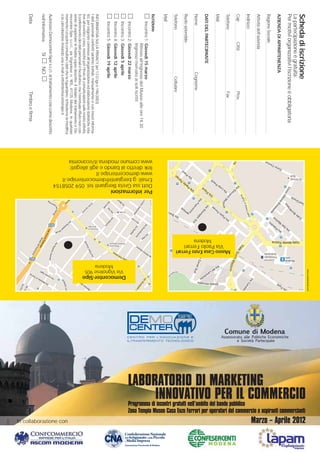 www.contestoweb.com




                                                                                                                                                                                                                                                                                       INNOVATIVO PER IL COMMERCIO
                                                                                                                                                                                                                                                                                                                                                                                                                                      Marzo – Aprile 2012
                                             Scheda di iscrizione




                                                                                                                                                                                                                                                                                                                                           Zona Tempio Museo Casa Enzo Ferrari per operatori del commercio e aspiranti commercianti
                                             La partecipazione è gratuita.
                                             Per motivi organizzativi l’iscrizione è obbligatoria
                                             AZIENDA DI APPARTENENZA
                                             Ragione Sociale




                                                                                                                                                                                                                                                                           LABORATORIO DI MARKETING
                                             Attività dell’azienda
                                             Indirizzo




                                                                                                                                                                                                                                                                           Programma di incontri gratuiti nell’ambito del bando pubblico
                                             Cap                Città                            Prov.




                                                                                                                                                                                                           Museo Casa Enzo Ferrari
                                             Telefono                                            Fax




                                                                                                                                                                                       Via Paolo Ferrari
                                             Mail




                                                                                                                                                                              Modena
                                             DATI DEL PARTECIPANTE
                                             Nome                                   Cognome
                                             Ruolo aziendale
Pagina 1




                                             Telefono                                  Cellulare
                                             Mail




                                                                                                                                                                                                                                                                                                                                                                                                                                                                   Confederazione Nazionale
                                                                                                                                                                                                                                                                                                                                                                                                                                                                   dell’Artigianato e della Piccola

                                                                                                                                                                                                                                                                                                                                                                                                                                                                                                      Associazione Provinciale di Modena
10:38




                                             Iscrizione



                                                                                                                                  www.comune.modena.it/economia
                                                                                                                                  link diretto al bando e agli allegati:
                                                                                                                                  www.democentersipe.it
                                                                                                                                  Email: g.bergianti@democentersipe.it
                                                                                                                                  Dott.ssa Greta Bergianti tel. 059 2058154
                                                                                                                                  Per informazioni




                                                                                                                                                                                                                                                                                                                                                                                                                                                                   e Media Impresa
                                                  Incontro 1: Giovedì 15 marzo
                                                              Ritrovo all’ingresso del Museo alle ore 14.30
29-02-2012




                                                              Ingresso riservato ai soli iscritti
                                                  Incontro 2: Giovedì 22 marzo




                                                                                                                                                                                                                                                         Democenter-Sipe
                                                  Incontro 3: Giovedì 5 aprile




                                                                                                                                                                                                                                     Via Vignolese 905
                                                  Incontro 4: Giovedì 12 aprile




                                                                                                                                                                                                                                          Modena
                                                  Incontro 5: Giovedì 19 aprile
INVITO_LABORATORI21x29,7:Copia di Layout 4




                                             INFORMATIVA SULLA PRIVACY (art 13 D.lgs.n.196/2003)
                                             I dati personali conferiti saranno trattati, manualmente o con mezzi informa-
                                             tici, per esigenze connesse all’organizzazione ed elaborazione statistiche rela-
                                             tive all’evento/ corso, nonché per l’invio di comunicazioni sulle nostre attività.
                                             Il conferimento dei dati personali è facoltativo, ma l’eventuale rifiuto non con-
                                             sente di espletare le finalità sopra descritte. Il titolare del trattamento è De-
                                             mocenter-Sipe s.c.r.l., via Vignolese n. 905, 41125 Modena. In qualsiasi
                                             momento Lei potrà consultare i dati che la riguardano, richiederne la modifica




                                                                                                                                                                                                                                                                                                                                                                                                                                           In collaborazione con
                                             o la cancellazione inviando una e-mail a info@democentersipe.it.
                                             Autorizzo Democenter-Sipe s.c.r.l. al trattamento così come descritto
                                             nell’informativa:          SI      NO
                                             Data                                                Timbro e firma
 