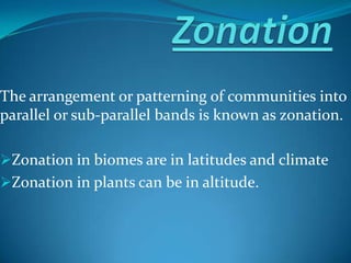 The arrangement or patterning of communities into
parallel or sub-parallel bands is known as zonation.
Zonation in biomes are in latitudes and climate
Zonation in plants can be in altitude.
 