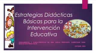 Estrategias Didácticas
Básicas para la
Intervención
Educativa
FUNDAMENTOS Y CARACTERÍSTICAS DE UNA NUEVA PROPUESTA CURRICULAR PARA
EDUCACIÓN PREESCOLAR.
OCTUBRE, 2003
 